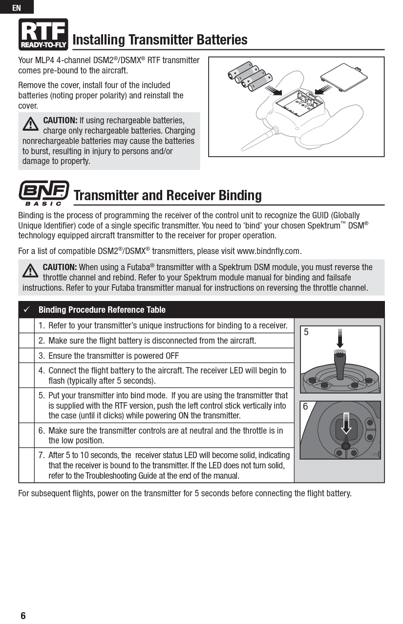 Binding is the process of programming the receiver of the control unit to recognize the GUID (Globally Unique Identiﬁ er) code of a single speciﬁ c transmitter. You need to ‘bind’ your chosen Spektrum™ DSM® technology equipped aircraft transmitter to the receiver for proper operation. For a list of compatible DSM2®/DSMX® transmitters, please visit www.bindnﬂ y.com.CAUTION: When using a Futaba® transmitter with a Spektrum DSM module, you must reverse the throttle channel and rebind. Refer to your Spektrum module manual for binding and failsafe instructions. Refer to your Futaba transmitter manual for instructions on reversing the throttle channel.Installing Transmitter BatteriesTransmitter and Receiver BindingBinding Procedure Reference Table1.   Refer to your transmitter’s unique instructions for binding to a receiver.2.   Make sure the ﬂ ight battery is disconnected from the aircraft.3.  Ensure the transmitter is powered OFF4.   Connect the ﬂ ight battery to the aircraft. The receiver LED will begin to ﬂ ash (typically after 5 seconds).5.   Put your transmitter into bind mode.  If you are using the transmitter that is supplied with the RTF version, push the left control stick vertically into the case (until it clicks) while powering ON the transmitter.6.  Make sure the transmitter controls are at neutral and the throttle is in the low position.7.  After 5 to 10 seconds, the  receiver status LED will become solid, indicating that the receiver is bound to the transmitter. If the LED does not turn solid, refer to the Troubleshooting Guide at the end of the manual.56For subsequent ﬂ ights, power on the transmitter for 5 seconds before connecting the ﬂ ight battery.Your MLP4 4-channel DSM2®/DSMX® RTF transmitter comes pre-bound to the aircraft.Remove the cover, install four of the included batteries (noting proper polarity) and reinstall the cover.6ENCAUTION: If using rechargeable batteries, charge only rechargeable batteries. Charging nonrechargeable batteries may cause the batteries to burst, resulting in injury to persons and/or damage to property.