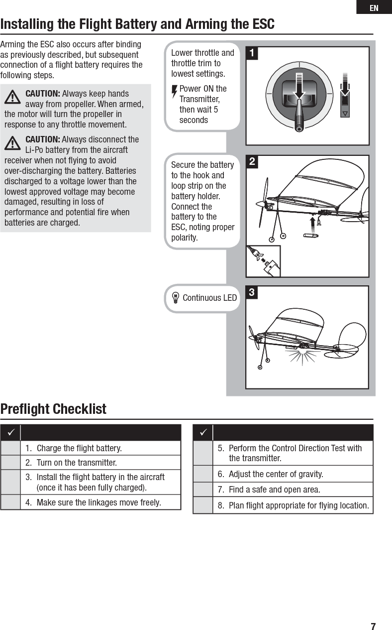 Preﬂ ight ChecklistInstalling the Flight Battery and Arming the ESC 1.  Charge the ﬂ ight battery.2.  Turn on the transmitter. 3.  Install the ﬂ ight battery in the aircraft (once it has been fully charged).4.  Make sure the linkages move freely.5.  Perform the Control Direction Test with the transmitter.6.  Adjust the center of gravity.7.  Find a safe and open area.8.  Plan ﬂ ight appropriate for ﬂ ying location.Arming the ESC also occurs after binding as previously described, but subsequent connection of a ﬂ ight battery requires the following steps.CAUTION: Always keep hands away from propeller. When armed, the motor will turn the propeller in response to any throttle movement.CAUTION: Always disconnect the Li-Po battery from the aircraft receiver when not ﬂ ying to avoid over-discharging the battery. Batteries discharged to a voltage lower than the lowest approved voltage may become damaged, resulting in loss of performance and potential ﬁ re when batteries are charged.213Lower throttle and throttle trim to lowest settings.Power ON the Transmitter, then wait 5 secondsSecure the battery to the hook and loop strip on the battery holder. Connect the battery to the ESC, noting proper polarity.Continuous LED7EN