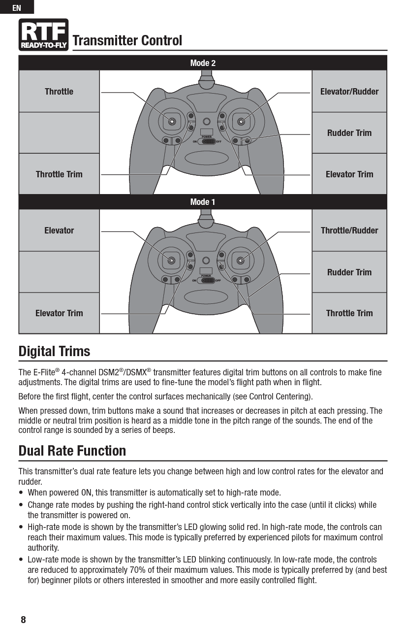 Transmitter ControlDigital TrimsThe E-Flite® 4-channel DSM2®/DSMX® transmitter features digital trim buttons on all controls to make ﬁ ne adjustments. The digital trims are used to ﬁ ne-tune the model’s ﬂ ight path when in ﬂ ight.Before the ﬁ rst ﬂ ight, center the control surfaces mechanically (see Control Centering).When pressed down, trim buttons make a sound that increases or decreases in pitch at each pressing. The middle or neutral trim position is heard as a middle tone in the pitch range of the sounds. The end of the control range is sounded by a series of beeps.Dual Rate FunctionThis transmitter’s dual rate feature lets you change between high and low control rates for the elevator and rudder.•  When powered ON, this transmitter is automatically set to high-rate mode. •   Change rate modes by pushing the right-hand control stick vertically into the case (until it clicks) while the transmitter is powered on. •   High-rate mode is shown by the transmitter’s LED glowing solid red. In high-rate mode, the controls can reach their maximum values. This mode is typically preferred by experienced pilots for maximum control authority.•   Low-rate mode is shown by the transmitter’s LED blinking continuously. In low-rate mode, the controls are reduced to approximately 70% of their maximum values. This mode is typically preferred by (and best for) beginner pilots or others interested in smoother and more easily controlled ﬂ ight.Mode 2Throttle Elevator/RudderRudder TrimThrottle Trim Elevator TrimMode 1Elevator Throttle/RudderRudder TrimElevator Trim Throttle Trim8EN