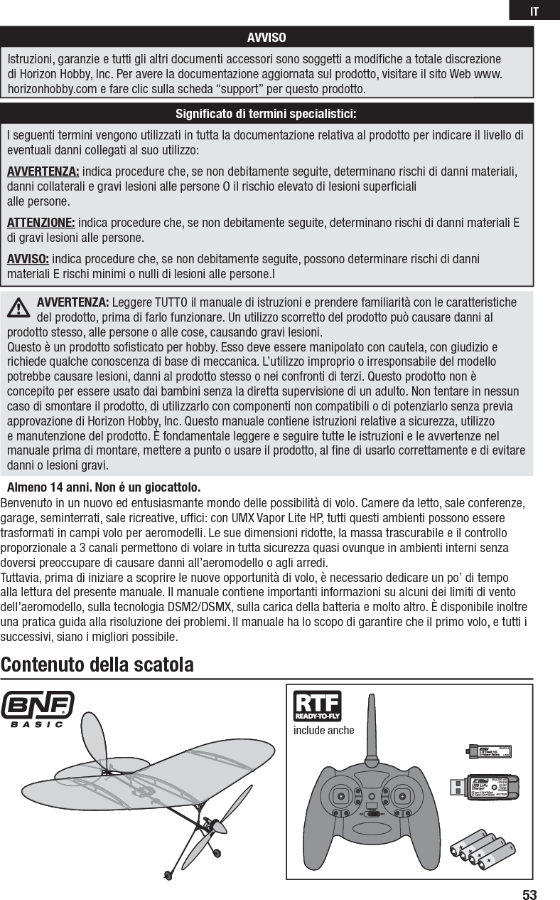 Benvenuto in un nuovo ed entusiasmante mondo delle possibilità di volo. Camere da letto, sale conferenze, garage, seminterrati, sale ricreative, ufﬁ ci: con UMX Vapor Lite HP, tutti questi ambienti possono essere trasformati in campi volo per aeromodelli. Le sue dimensioni ridotte, la massa trascurabile e il controllo proporzionale a 3 canali permettono di volare in tutta sicurezza quasi ovunque in ambienti interni senza doversi preoccupare di causare danni all’aeromodello o agli arredi. Tuttavia, prima di iniziare a scoprire le nuove opportunità di volo, è necessario dedicare un po’ di tempo alla lettura del presente manuale. Il manuale contiene importanti informazioni su alcuni dei limiti di vento dell’aeromodello, sulla tecnologia DSM2/DSMX, sulla carica della batteria e molto altro. È disponibile inoltre una pratica guida alla risoluzione dei problemi. Il manuale ha lo scopo di garantire che il primo volo, e tutti i successivi, siano i migliori possibile.Contenuto della scatolainclude ancheAlmeno 14 anni. Non é un giocattolo.AVVERTENZA: Leggere TUTTO il manuale di istruzioni e prendere familiarità con le caratteristiche del prodotto, prima di farlo funzionare. Un utilizzo scorretto del prodotto può causare danni al prodotto stesso, alle persone o alle cose, causando gravi lesioni. Questo è un prodotto soﬁ sticato per hobby. Esso deve essere manipolato con cautela, con giudizio e richiede qualche conoscenza di base di meccanica. L’utilizzo improprio o irresponsabile del modello potrebbe causare lesioni, danni al prodotto stesso o nei confronti di terzi. Questo prodotto non è concepito per essere usato dai bambini senza la diretta supervisione di un adulto. Non tentare in nessun caso di smontare il prodotto, di utilizzarlo con componenti non compatibili o di potenziarlo senza previa approvazione di Horizon Hobby, Inc. Questo manuale contiene istruzioni relative a sicurezza, utilizzo e manutenzione del prodotto. È fondamentale leggere e seguire tutte le istruzioni e le avvertenze nel manuale prima di montare, mettere a punto o usare il prodotto, al ﬁ ne di usarlo correttamente e di evitare danni o lesioni gravi.AVVISOIstruzioni, garanzie e tutti gli altri documenti accessori sono soggetti a modiﬁ che a totale discrezione di Horizon Hobby, Inc. Per avere la documentazione aggiornata sul prodotto, visitare il sito Web www.horizonhobby.com e fare clic sulla scheda “support” per questo prodotto.Signiﬁ cato di termini specialistici:I seguenti termini vengono utilizzati in tutta la documentazione relativa al prodotto per indicare il livello di eventuali danni collegati al suo utilizzo:AVVERTENZA: indica procedure che, se non debitamente seguite, determinano rischi di danni materiali, danni collaterali e gravi lesioni alle persone O il rischio elevato di lesioni superﬁ ciali alle persone.ATTENZIONE: indica procedure che, se non debitamente seguite, determinano rischi di danni materiali E di gravi lesioni alle persone.AVVISO: indica procedure che, se non debitamente seguite, possono determinare rischi di danni materiali E rischi minimi o nulli di lesioni alle persone.l53IT