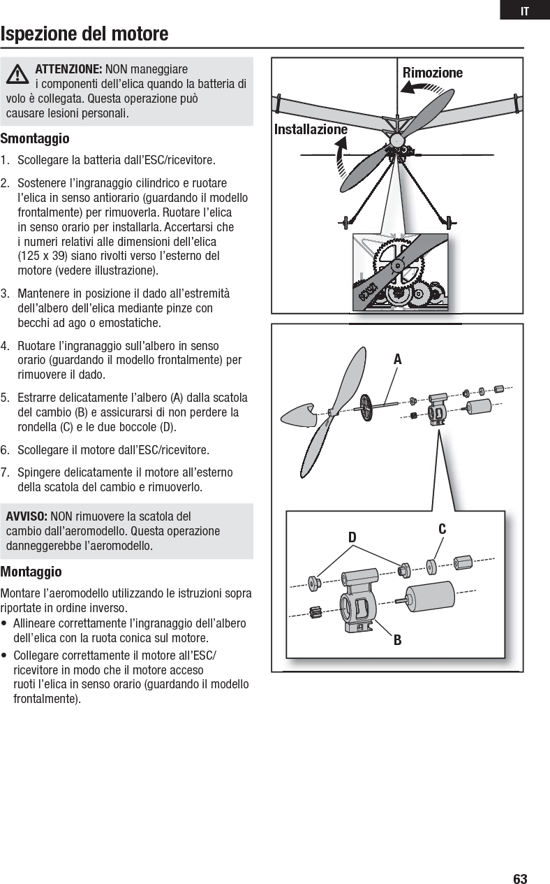 ATTENZIONE: NON maneggiare icomponenti dell’elica quando la batteria di voloècollegata. Questa operazione può causarelesioni personali.Smontaggio1.  Scollegare la batteria dall’ESC/ricevitore. 2.  Sostenere l’ingranaggio cilindrico e ruotare l’elica in senso antiorario (guardando il modello frontalmente) per rimuoverla. Ruotare l’elica in senso orario per installarla. Accertarsi che inumeri relativi alle dimensioni dell’elica (125 x39) siano rivolti verso l’esterno del motore (vedere illustrazione).3.  Mantenere in posizione il dado all’estremità dell’albero dell’elica mediante pinze con becchiad ago o emostatiche.4.  Ruotare l’ingranaggio sull’albero in senso orario (guardando il modello frontalmente) per rimuovere il dado.5.  Estrarre delicatamente l’albero (A) dalla scatola del cambio (B) e assicurarsi di non perdere la rondella (C) e le due boccole (D).6.  Scollegare il motore dall’ESC/ricevitore.7.  Spingere delicatamente il motore all’esterno della scatola del cambio e rimuoverlo.AVVISO: NON rimuovere la scatola del cambio dall’aeromodello. Questa operazione danneggerebbe l’aeromodello.MontaggioMontare l’aeromodello utilizzando le istruzioni sopra riportate in ordine inverso.•  Allineare correttamente l’ingranaggio dell’albero dell’elica con la ruota conica sul motore.•  Collegare correttamente il motore all’ESC/ricevitore in modo che il motore acceso ruotil’elica in senso orario (guardando il modello frontalmente). Ispezione del motoreRimozioneInstallazioneADBC63IT