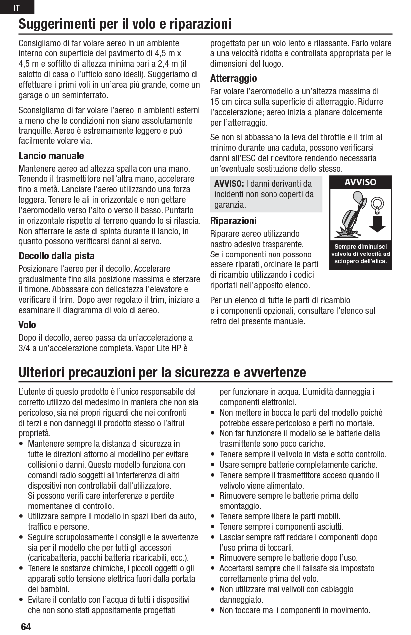 Consigliamo di far volare aereo in un ambiente interno con superﬁ cie del pavimento di 4,5 m x 4,5 m e sofﬁ tto di altezza minima pari a 2,4 m (il salotto di casa o l’ufﬁ cio sono ideali). Suggeriamo di effettuare i primi voli in un’area più grande, come un garage oun seminterrato.Sconsigliamo di far volare l’aereo in ambienti esterni a meno che le condizioni nonsiano assolutamente tranquille. Aereo è estremamente leggero e può facilmente volare via.Lancio manualeMantenere aereo ad altezza spalla con una mano. Tenendo il trasmettitore nell’altra mano, accelerare ﬁ no a metà. Lanciare l’aereo utilizzando una forza leggera. Tenere le ali in orizzontale e non gettare l’aeromodello verso l’alto o verso il basso. Puntarlo in orizzontale rispetto al terreno quando lo si rilascia. Non afferrare le aste di spinta durante il lancio, in quanto possono veriﬁ carsi danni aiservo.Decollo dalla pistaPosizionare l’aereo per il decollo. Accelerare gradualmente ﬁ no alla posizione massima esterzare il timone. Abbassare con delicatezza l’elevatore e veriﬁ care il trim. Dopo aver regolato iltrim, iniziare a esaminare il diagramma di volo diaereo.VoloDopo il decollo, aereo passa da un’accelerazione a 3/4 a un’accelerazione completa. Vapor Lite HP è progettato per un volo lento e rilassante. Farlo volare a una velocità ridotta e controllata appropriata per le dimensioni del luogo.AtterraggioFar volare l’aeromodello a un’altezza massima di 15 cm circa sulla superﬁ cie di atterraggio. Ridurre l’accelerazione; aereo inizia a planare dolcemente per l’atterraggio.Se non si abbassano la leva del throttle e il trim al minimo durante una caduta, possono veriﬁ carsi danni all’ESC del ricevitore rendendo necessaria un’eventuale sostituzione dellostesso.AVVISO: I danni derivanti da incidenti non sono coperti da garanzia.RiparazioniRiparare aereo utilizzando nastro adesivo trasparente. Se i componenti non possono essere riparati, ordinare le parti di ricambio utilizzando icodici riportati nell’apposito elenco.Per un elenco di tutte le parti di ricambio eicomponenti opzionali, consultare l’elenco sul retro del presente manuale.Suggerimenti per il volo e riparazioniSempre diminuiscivalvola di velocità adsciopero dell&apos;elica.AVVISOUlteriori precauzioni per la sicurezza e avvertenzeL’utente di questo prodotto è l’unico responsabile del corretto utilizzo del medesimo in maniera che non sia pericoloso, sia nei propri riguardi che nei confronti di terzi e non danneggi il prodotto stesso o l’altrui proprietà.•  Mantenere sempre la distanza di sicurezza in tutte le direzioni attorno al modellino per evitare collisioni o danni. Questo modello funziona con comandi radio soggetti all’interferenza di altri dispositivi non controllabili dall’utilizzatore. Si possono veriﬁ  care interferenze e perdite momentanee di controllo.•  Utilizzare sempre il modello in spazi liberi da auto, trafﬁ co e persone.•  Seguire scrupolosamente i consigli e le avvertenze sia per il modello che per tutti gli accessori (caricabatteria, pacchi batteria ricaricabili, ecc.).•  Tenere le sostanze chimiche, i piccoli oggetti o gli apparati sotto tensione elettrica fuori dalla portata dei bambini.•  Evitare il contatto con l’acqua di tutti i dispositivi che non sono stati appositamente progettati per funzionare in acqua. L’umidità danneggia i componenti elettronici.•  Non mettere in bocca le parti del modello poiché potrebbe essere pericoloso e perﬁ  no mortale.•  Non far funzionare il modello se le batterie della trasmittente sono poco cariche.•  Tenere sempre il velivolo in vista e sotto controllo.•  Usare sempre batterie completamente cariche.•  Tenere sempre il trasmettitore acceso quando il velivolo viene alimentato.•  Rimuovere sempre le batterie prima dello smontaggio.•  Tenere sempre libere le parti mobili.•  Tenere sempre i componenti asciutti.•  Lasciar sempre raff reddare i componenti dopo l’uso prima di toccarli.•  Rimuovere sempre le batterie dopo l’uso.•  Accertarsi sempre che il failsafe sia impostato correttamente prima del volo.•  Non utilizzare mai velivoli con cablaggio danneggiato.•  Non toccare mai i componenti in movimento.64IT