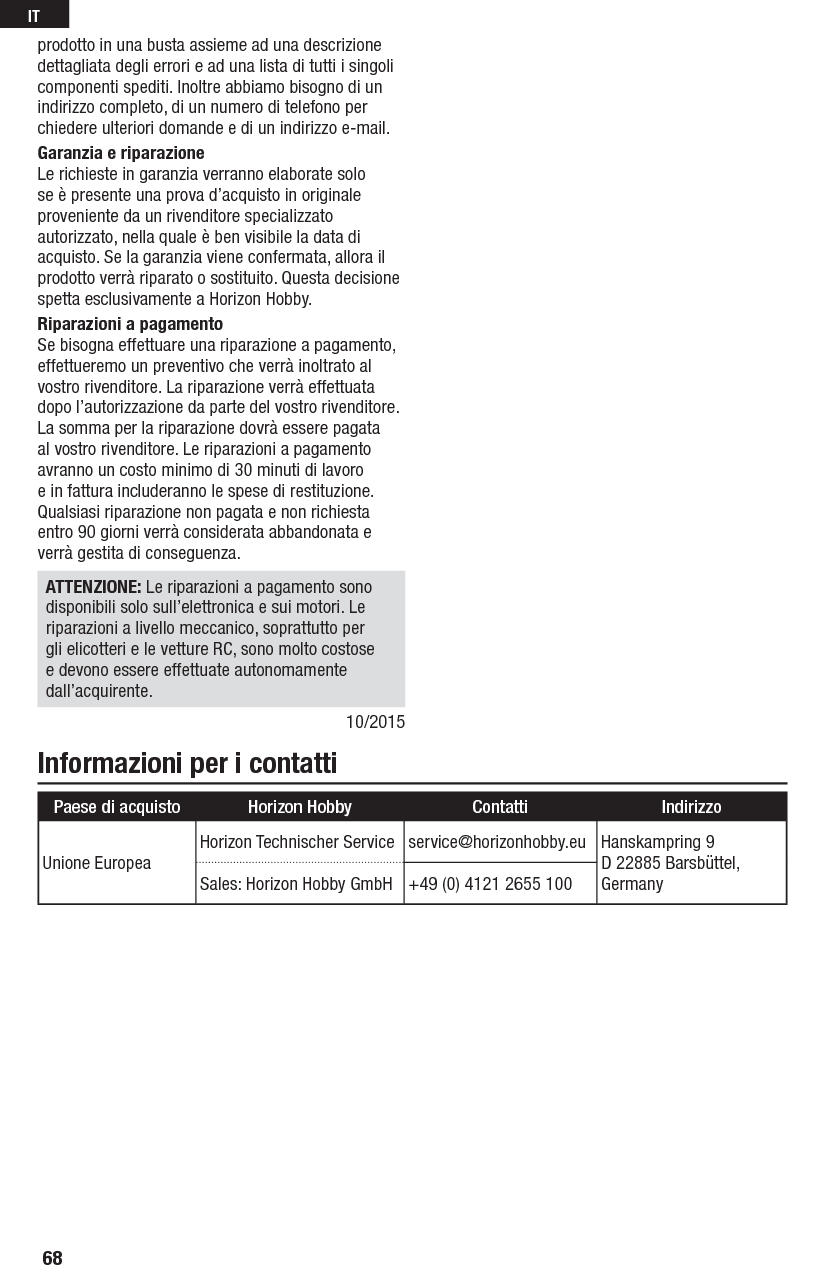 Informazioni per i contattiprodotto in una busta assieme ad una descrizione dettagliata degli errori e ad una lista di tutti i singoli componenti spediti. Inoltre abbiamo bisogno di un indirizzo completo, di un numero di telefono per chiedere ulteriori domande e di un indirizzo e-mail.Garanzia e riparazioneLe richieste in garanzia verranno elaborate solo se è presente una prova d’acquisto in originale proveniente da un rivenditore specializzato autorizzato, nella quale è ben visibile la data di acquisto. Se la garanzia viene confermata, allora il prodotto verrà riparato o sostituito. Questa decisione spetta esclusivamente a Horizon Hobby. Riparazioni a pagamentoSe bisogna effettuare una riparazione a pagamento, effettueremo un preventivo che verrà inoltrato al vostro rivenditore. La riparazione verrà effettuata dopo l’autorizzazione da parte del vostro rivenditore. La somma per la riparazione dovrà essere pagata al vostro rivenditore. Le riparazioni a pagamento avranno un costo minimo di 30 minuti di lavoro e in fattura includeranno le spese di restituzione. Qualsiasi riparazione non pagata e non richiesta entro 90 giorni verrà considerata abbandonata e verrà gestita di conseguenza.ATTENZIONE: Le riparazioni a pagamento sono disponibili solo sull’elettronica e sui motori. Le riparazioni a livello meccanico, soprattutto per gli elicotteri e le vetture RC, sono molto costose e devono essere effettuate autonomamente dall’acquirente.10/2015Paese di acquisto Horizon Hobby Contatti IndirizzoUnione EuropeaHorizon Technischer Service service@horizonhobby.eu Hanskampring 9D 22885 Barsbüttel, GermanySales: Horizon Hobby GmbH +49 (0) 4121 2655 10068IT