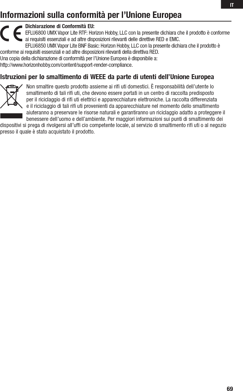 Dichiarazione di Conformità EU:EFLU6800 UMX Vapor Lite RTF: Horizon Hobby, LLCcon la presente dichiara che il prodotto è conforme ai requisiti essenziali e ad altre disposizioni rilevanti delle direttive RED e EMC.EFLU6850 UMX Vapor Lite BNF Basic: Horizon Hobby, LLCcon la presente dichiara che il prodotto è conforme ai requisiti essenziali e ad altre disposizioni rilevanti della direttiva RED.Una copia della dichiarazione di conformità per l’Unione Europea è disponibile a:http://www.horizonhobby.com/content/support-render-compliance.Informazioni sulla conformità per l’Unione EuropeaIstruzioni per lo smaltimento di WEEE da parte di utenti dell’Unione EuropeaNon smaltire questo prodotto assieme ai riﬁ  uti domestici. È responsabilità dell’utente lo smaltimento di tali riﬁ  uti, che devono essere portati in un centro di raccolta predisposto per il riciclaggio di riﬁ  uti elettrici e apparecchiature elettroniche. La raccolta differenziata e il riciclaggio di tali riﬁ  uti provenienti da apparecchiature nel momento dello smaltimento aiuteranno a preservare le risorse naturali e garantiranno un riciclaggio adatto a proteggere il benessere dell’uomo e dell’ambiente. Per maggiori informazioni sui punti di smaltimento dei dispositivi si prega di rivolgersi all’ufﬁ  cio competente locale, al servizio di smaltimento riﬁ  uti o al negozio presso il quale è stato acquistato il prodotto.69IT