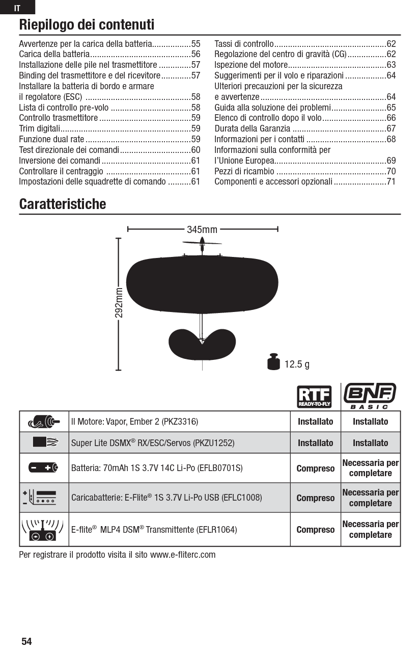 Riepilogo dei contenutiCaratteristichePer registrare il prodotto visita il sito www.e-fliterc.comIl Motore: Vapor, Ember 2 (PKZ3316) Installato InstallatoSuper Lite DSMX® RX/ESC/Servos (PKZU1252) Installato InstallatoBatteria: 70mAh 1S 3.7V 14C Li-Po (EFLB0701S) Compreso Necessaria per completareCaricabatterie: E-Flite® 1S 3.7V Li-Po USB (EFLC1008) Compreso Necessaria per completareE-ﬂ ite®  MLP4 DSM® Transmittente (EFLR1064) Compreso Necessaria per completare292mm12.5 g345mmAvvertenze per la carica della batteria.................55Carica della batteria ............................................56Installazione delle pile nel trasmettitore ..............57Binding del trasmettitore e del ricevitore .............57Installare la batteria di bordo e armare il regolatore (ESC)  ..............................................58Lista di controllo pre-volo ...................................58Controllo trasmettitore ........................................59 Trim digitali .........................................................59Funzione dual rate ..............................................59Test direzionale dei comandi ...............................60Inversione dei comandi .......................................61Controllare il centraggio  .....................................61Impostazioni delle squadrette di comando ..........61Tassi di controllo .................................................62Regolazione del centro di gravità (CG) .................62Ispezione del motore ...........................................63Suggerimenti per il volo e riparazioni ..................64 Ulteriori precauzioni per la sicurezza e avvertenze .......................................................64Guida alla soluzione dei problemi ........................65Elenco di controllo dopo il volo ............................66Durata della Garanzia .........................................67Informazioni per i contatti ...................................68Informazioni sulla conformità per l’Unione Europea .................................................69Pezzi di ricambio  ................................................70Componenti e accessori opzionali .......................7154IT