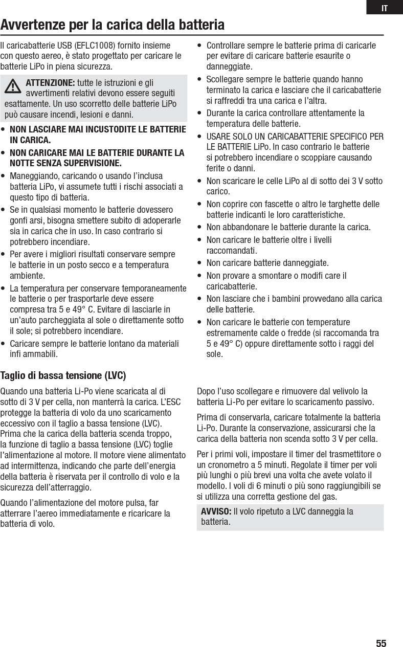 Taglio di bassa tensione (LVC) Quando una batteria Li-Po viene scaricata al di sotto di 3 V per cella, non manterrà la carica. L’ESC protegge la batteria di volo da uno scaricamento eccessivo con il taglio a bassa tensione (LVC).Prima che la carica della batteria scenda troppo, la funzione di taglio a bassa tensione (LVC) toglie l’alimentazione al motore. Il motore viene alimentato ad intermittenza, indicando che parte dell’energia della batteria è riservata per il controllo di volo e la sicurezza dell’atterraggio.Quando l’alimentazione del motore pulsa, far atterrare l’aereo immediatamente e ricaricare la batteria di volo.Dopo l’uso scollegare e rimuovere dal velivolo la batteria Li-Po per evitare lo scaricamento passivo.Prima di conservarla, caricare totalmente la batteria Li-Po. Durante la conservazione, assicurarsi che la carica della batteria non scenda sotto 3 V per cella.Per i primi voli, impostare il timer del trasmettitore o un cronometro a 5 minuti. Regolate il timer per voli più lunghi o più brevi una volta che avete volato il modello. I voli di 6 minuti o più sono raggiungibili se si utilizza una corretta gestione del gas.AVVISO: Il volo ripetuto a LVC danneggia la batteria.Il caricabatterie USB (EFLC1008) fornito insieme con questo aereo, è stato progettato per caricare le batterie LiPo in piena sicurezza.ATTENZIONE: tutte le istruzioni e gli avvertimenti relativi devono essere seguiti esattamente. Un uso scorretto delle batterie LiPo può causare incendi, lesioni e danni.•  NON LASCIARE MAI INCUSTODITE LE BATTERIE IN CARICA.•  NON CARICARE MAI LE BATTERIE DURANTE LA NOTTE SENZA SUPERVISIONE. •  Maneggiando, caricando o usando l’inclusa batteria LiPo, vi assumete tutti i rischi associati a questo tipo di batteria.•  Se in qualsiasi momento le batterie dovessero gonﬁ  arsi, bisogna smettere subito di adoperarle sia in carica che in uso. In caso contrario si potrebbero incendiare.•  Per avere i migliori risultati conservare sempre le batterie in un posto secco e a temperatura ambiente.•  La temperatura per conservare temporaneamente le batterie o per trasportarle deve essere compresa tra 5 e 49° C. Evitare di lasciarle in un’auto parcheggiata al sole o direttamente sotto il sole; si potrebbero incendiare.•  Caricare sempre le batterie lontano da materiali inﬁ  ammabili.•  Controllare sempre le batterie prima di caricarle per evitare di caricare batterie esaurite o danneggiate.•  Scollegare sempre le batterie quando hanno terminato la carica e lasciare che il caricabatterie si raffreddi tra una carica e l’altra.•  Durante la carica controllare attentamente la temperatura delle batterie.•  USARE SOLO UN CARICABATTERIE SPECIFICO PER LE BATTERIE LiPo. In caso contrario le batterie si potrebbero incendiare o scoppiare causando ferite o danni.•  Non scaricare le celle LiPo al di sotto dei 3 V sotto carico.•  Non coprire con fascette o altro le targhette delle batterie indicanti le loro caratteristiche.•  Non abbandonare le batterie durante la carica.•  Non caricare le batterie oltre i livelli raccomandati.•  Non caricare batterie danneggiate.•  Non provare a smontare o modiﬁ  care il caricabatterie.•  Non lasciare che i bambini provvedano alla carica delle batterie.•  Non caricare le batterie con temperature estremamente calde o fredde (si raccomanda tra 5 e 49° C) oppure direttamente sotto i raggi del sole.Avvertenze per la carica della batteria55IT