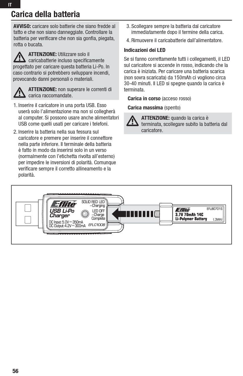 Carica della batteriaAVVISO: caricare solo batterie che siano fredde al tatto e che non siano danneggiate. Controllare la batteria per veriﬁ care che non sia gonﬁ a, piegata, rotta o bucata.ATTENZIONE: Utilizzare solo il caricabatterieincluso speciﬁ camente progettato per caricare questa batteria Li-Po. In caso contrariosi potrebbero sviluppare incendi, provocando danni personali o materiali.ATTENZIONE: non superare le correnti di carica raccomandate.1. Inserire il caricatore in una porta USB. Esso userà solo l’alimentazione ma non si collegherà al computer. Si possono usare anche alimentatori USB come quelli usati per caricare i telefoni.2. Inserire la batteria nella sua fessura sul caricatore e premere per inserire il connettore nella parte inferiore. Il terminale della batteria è fatto in modo da inserirsi solo in un verso (normalmente con l’etichetta rivolta all’esterno) per impedire le inversioni di polarità. Comunque veriﬁ care sempre il corretto allineamento e la polarità.3. Scollegare sempre la batteria dal caricatore immediatamente dopo il termine della carica.4. Rimuovere il caricabatterie dall’alimentatore.Indicazioni dei LEDSe si fanno correttamente tutti i collegamenti, il LED sul caricatore si accende in rosso, indicando che la carica è iniziata. Per caricare una batteria scarica (non sovra scaricata) da 150mAh ci vogliono circa 30-40 minuti. Il LED si spegne quando la carica è terminata.Carica in corso (acceso rosso)Carica massima (spento)ATTENZIONE: quando la carica è terminata, scollegare subito la batteria dal caricatore.56IT