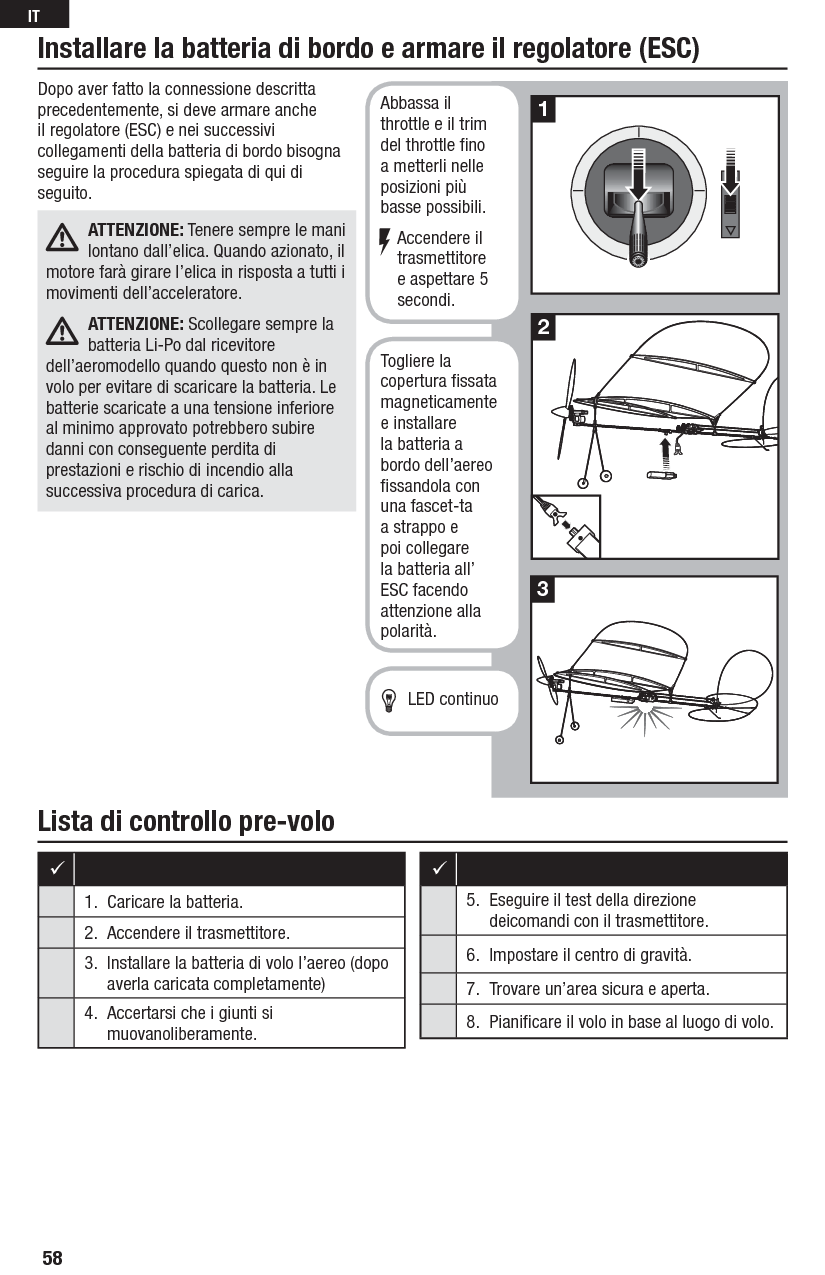 Lista di controllo pre-voloDopo aver fatto la connessione descritta precedentemente, si deve armare anche il regolatore (ESC) e nei successivi collegamenti della batteria di bordo bisogna seguire la procedura spiegata di qui di seguito.ATTENZIONE: Tenere sempre le mani lontano dall’elica. Quando azionato, il motore farà girare l’elica in risposta a tutti i movimenti dell’acceleratore.ATTENZIONE: Scollegare sempre la batteria Li-Po dal ricevitore dell’aeromodello quando questo non è in volo per evitare di scaricare la batteria. Le batterie scaricate a una tensione inferiore al minimo approvato potrebbero subire danni con conseguente perdita di prestazioni e rischio di incendio alla successiva procedura di carica.213Installare la batteria di bordo e armare il regolatore (ESC)Abbassa il throttle e il trim del throttle ﬁ no a metterli nelle posizioni più basse possibili.Accendere il trasmettitore e aspettare 5 secondi.Togliere la copertura ﬁ ssata magneticamente e installare la batteria a bordo dell’aereo ﬁ ssandola con una fascet-ta a strappo e poi collegare la batteria all’ ESC facendo attenzione alla polarità.  LED continuo1.  Caricare la batteria.2.  Accendere il trasmettitore.3.  Installare la batteria di volo l’aereo (dopo averla caricata completamente)4.  Accertarsi che i giunti si muovanoliberamente.5.  Eseguire il test della direzione deicomandi con il trasmettitore.6.  Impostare il centro di gravità.7.  Trovare un’area sicura e aperta.8.  Pianiﬁ care il volo in base al luogo divolo.58IT