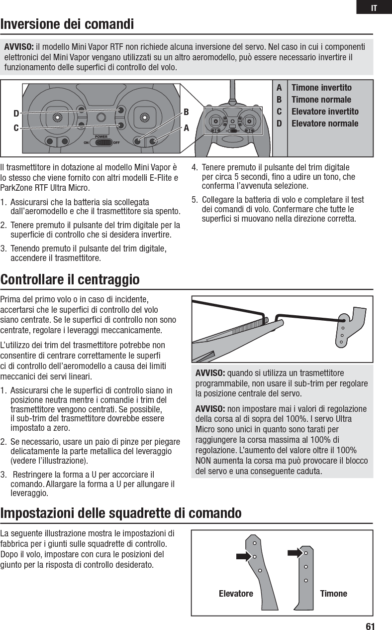 Prima del primo volo o in caso di incidente, accertarsi che le superﬁ ci di controllo del volo siano centrate. Se le superﬁ ci di controllo non sono centrate, regolare i leveraggi meccanicamente.L’utilizzo dei trim del trasmettitore potrebbe non consentire di centrare correttamente le superﬁ  ci di controllo dell’aeromodello a causa dei limiti meccanici dei servi lineari.1.  Assicurarsi che le superﬁ ci di controllo siano in posizione neutra mentre i comandie i trim del trasmettitore vengono centrati. Se possibile, il sub-trim del trasmettitore dovrebbe essere impostato a zero.2.  Se necessario, usare un paio di pinze per piegare delicatamente la parte metallica del leveraggio (vedere l’illustrazione).3.   Restringere la forma a U per accorciare il comando. Allargare la forma a U per allungare il leveraggio.AVVISO: quando si utilizza un trasmettitore programmabile, non usare il sub-trim per regolare la posizione centrale del servo.AVVISO: non impostare mai i valori di regolazione della corsa al di sopra del 100%. I servo Ultra Micro sono unici in quanto sono tarati per raggiungere la corsa massima al 100% di regolazione. L’aumento del valore oltre il 100% NON aumenta la corsa ma può provocare il blocco del servo e una conseguente caduta.La seguente illustrazione mostra le impostazioni di fabbrica per i giunti sulle squadrette di controllo. Dopo il volo, impostare con cura le posizioni del giunto per la risposta di controllo desiderato.Elevatore TimoneIl trasmettitore in dotazione al modello Mini Vapor è lo stesso che viene fornito con altri modelli E-Flite e ParkZone RTF Ultra Micro.  1.  Assicurarsi che la batteria sia scollegata dall’aeromodello e che il trasmettitore sia spento.2.  Tenere premuto il pulsante del trim digitale per la superﬁ cie di controllo che si desidera invertire.3.  Tenendo premuto il pulsante del trim digitale, accendere il trasmettitore.4.  Tenere premuto il pulsante del trim digitale per circa 5 secondi, ﬁ no a udire un tono, che conferma l’avvenuta selezione.5.  Collegare la batteria di volo e completare il test dei comandi di volo. Confermare che tutte le superﬁ ci si muovano nella direzione corretta.Inversione dei comandiControllare il centraggioImpostazioni delle squadrette di comandoABCDTimone invertitoTimone normaleElevatore invertitoElevatore normaleCDBAAVVISO: il modello Mini Vapor RTF non richiede alcuna inversione del servo. Nel caso in cui i componenti elettronici del Mini Vapor vengano utilizzati su un altro aeromodello, può essere necessario invertire il funzionamento delle superﬁ ci di controllo del volo.61IT