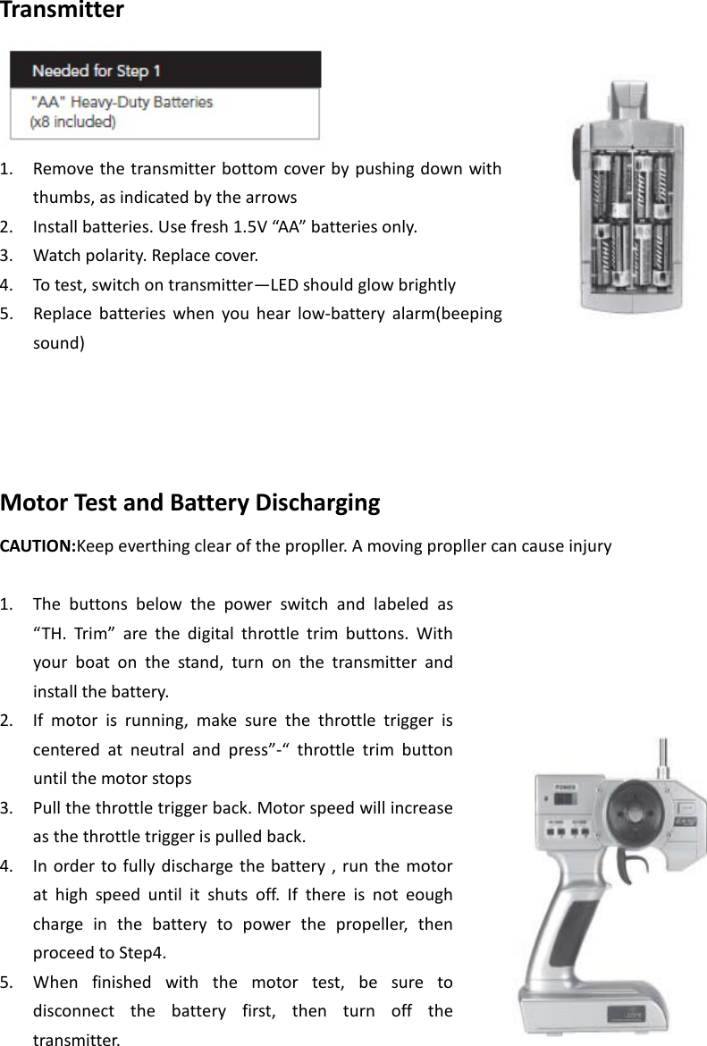 Transmitter  1. Remove the transmitter bottom cover by pushing down with thumbs, as indicated by the arrows 2. Install batteries. Use fresh 1.5V “AA” batteries only. 3. Watch polarity. Replace cover.   4. To test, switch on transmitter—LED should glow brightly   5. Replace batteries when you hear low-battery alarm(beeping sound)     Motor Test and Battery Discharging CAUTION:Keep everthing clear of the propller. A moving propller can cause injury  1. The buttons below the power switch and labeled as “TH. Trim”  are the digital throttle trim buttons. With your boat on the stand, turn on the transmitter and install the battery.   2. If motor is running, make sure the throttle trigger is centered at neutral and press”-“  throttle trim button until the motor stops 3. Pull the throttle trigger back. Motor speed will increase as the throttle trigger is pulled back. 4. In order to fully discharge the battery , run the motor at high speed until it shuts off. If there is not eough charge in the battery to power the propeller, then proceed to Step4. 5. When finished with the motor test, be sure to disconnect the battery first, then turn off the transmitter.     