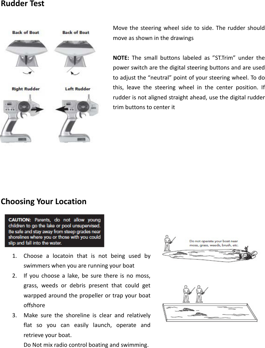 Rudder Test  Move the steering wheel side to side. The rudder should move as shown in the drawings    NOTE:  The small buttons labeled as  ”ST.Tr im”  under the power switch are the digital steering buttons and are used to adjust the “neutral” point of your steering wheel. To do this, leave the steering wheel in the center position. If rudder is not aligned straight ahead, use the digital rudder trim buttons to center it          Choosing Your Location  1. Choose a locatoin that is not being used by swimmers when you are running your boat   2. If you choose a lake, be sure there is no moss, grass, weeds or debris present that could get warpped around the propeller or trap your boat offshore   3. Make sure the shoreline is clear and relatively flat so you can easily launch, operate and retrieve your boat.   Do Not mix radio control boating and swimming.         