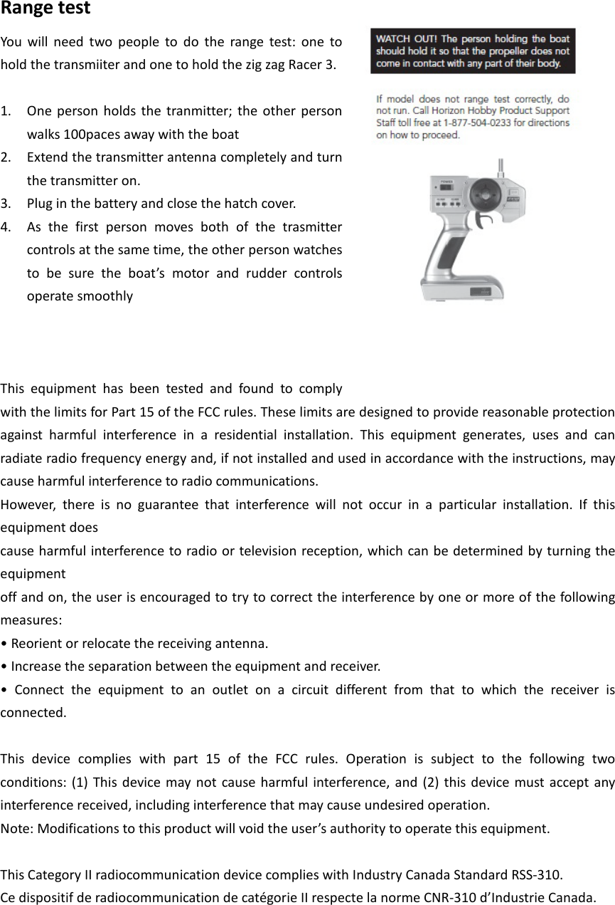 Range test You will need two people to do the range test: one to hold the transmiiter and one to hold the zig zag Racer 3.  1. One person holds the tranmitter; the other person walks 100paces away with the boat   2. Extend the transmitter antenna completely and turn the transmitter on.   3. Plug in the battery and close the hatch cover. 4. As the first person moves both of the trasmitter controls at the same time, the other person watches to be sure the boat’s motor and rudder controls operate smoothly      This equipment has been tested and found to comply with the limits for Part 15 of the FCC rules. These limits are designed to provide reasonable protection against harmful interference in a residential installation. This equipment generates, uses and can radiate radio frequency energy and, if not installed and used in accordance with the instructions, may cause harmful interference to radio communications. However, there is no guarantee that interference will not occur in a particular installation. If this equipment does cause harmful interference to radio or television reception, which can be determined by turning the equipment off and on, the user is encouraged to try to correct the interference by one or more of the following measures: • Reorient or relocate the receiving antenna. • Increase the separation between the equipment and receiver. •  Connect  the  equipment  to  an  outlet  on  a  circuit  different  from  that  to  which  the  receiver  is connected.  This device complies with part 15 of the FCC rules. Operation is subject to the following two conditions: (1) This device may not cause harmful interference, and (2) this device must accept any interference received, including interference that may cause undesired operation. Note: Modifications to this product will void the user’s authority to operate this equipment.  This Category II radiocommunication device complies with Industry Canada Standard RSS-310. Ce dispositif de radiocommunication de catégorie II respecte la norme CNR-310 d’Industrie Canada.   