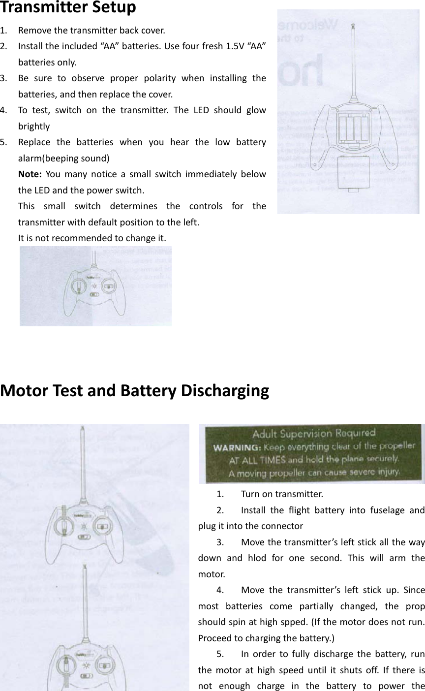 Transmitter Setup 1. Remove the transmitter back cover.   2. Install the included “AA” batteries. Use four fresh 1.5V “AA” batteries only.   3. Be sure to observe proper polarity when installing the batteries, and then replace the cover. 4. To test, switch on the transmitter. The LED should glow brightly   5. Replace the batteries when you hear the low battery alarm(beeping sound) Note: You many notice a small switch immediately below the LED and the power switch.   This small switch determines the controls for the transmitter with default position to the left. It is not recommended to change it.       Motor Test and Battery Discharging   1. Turn on transmitter. 2. Install the flight battery into fuselage and plug it into the connector 3. Move the transmitter’s left stick all the way down and hlod for one second. This will arm the motor. 4. Move the transmitter’s left stick up. Since most batteries come partially changed, the prop should spin at high spped. (If the motor does not run. Proceed to charging the battery.) 5. In order to fully discharge the battery, run the motor at high speed until it shuts off. If there is not  enough charge in the battery to power the 