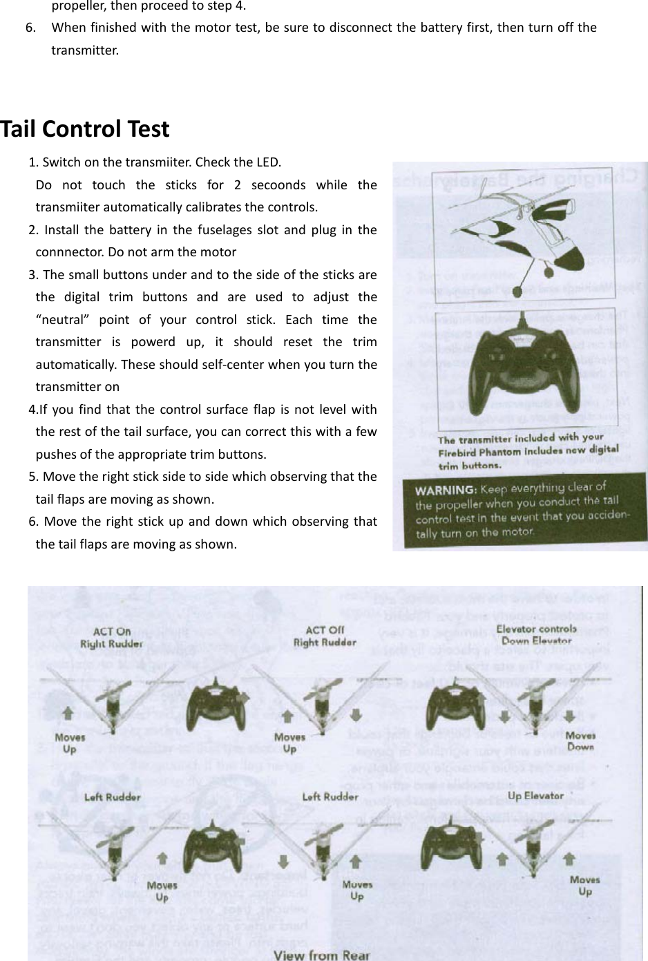 propeller, then proceed to step 4. 6. When finished with the motor test, be sure to disconnect the battery first, then turn off the transmitter.   Tail Control Test 1. Switch on the transmiiter. Check the LED.  Do not touch the sticks for 2 secoonds while the transmiiter automatically calibrates the controls. 2. Install the battery in the fuselages slot and plug in the connnector. Do not arm the motor 3. The small buttons under and to the side of the sticks are the digital trim buttons and are used to adjust the “neutral”  point of your control stick. Each time the transmitter is powerd up, it should reset the trim automatically. These should self-center when you turn the transmitter on 4.If you find that the control surface flap is not level with the rest of the tail surface, you can correct this with a few pushes of the appropriate trim buttons. 5. Move the right stick side to side which observing that the tail flaps are moving as shown.   6. Move the right stick up and down which observing that the tail flaps are moving as shown. 2 1wqwqwew wq  