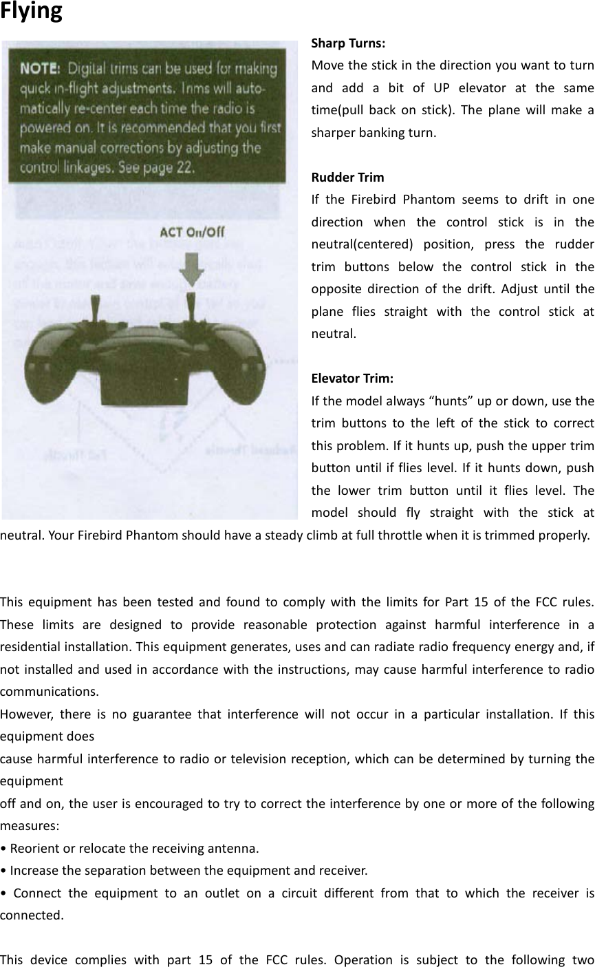 Flying   Sharp Turns: Move the stick in the direction you want to turn and add a bit of UP elevator at the same time(pull back on stick). The plane will make a sharper banking turn.    Rudder Trim   If the Firebird Phantom seems to drift in one direction when the control stick is in the neutral(centered) position, press the rudder trim buttons below the control stick in the opposite direction of the drift. Adjust until the plane flies straight with the control stick at neutral.    Elevator Trim: If the model always “hunts” up or down, use the trim buttons to the left of the stick to correct this problem. If it hunts up, push the upper trim button until if flies level. If it hunts down, push the  lower trim button until it flies level. The model  should fly straight with the stick at neutral. Your Firebird Phantom should have a steady climb at full throttle when it is trimmed properly.     This equipment has been tested and found to comply with the limits for Part 15 of the FCC rules. These limits are designed to provide reasonable protection against harmful interference in a residential installation. This equipment generates, uses and can radiate radio frequency energy and, if not installed and used in accordance with the instructions, may cause harmful interference to radio communications. However, there is no guarantee that interference will not occur in a particular installation. If this equipment does cause harmful interference to radio or television reception, which can be determined by turning the equipment off and on, the user is encouraged to try to correct the interference by one or more of the following measures: • Reorient or relocate the receiving antenna. • Increase the separation between the equipment and receiver. •  Connect  the  equipment to an outlet on a circuit different from that to which the receiver is connected.  This device complies with part 15 of the FCC rules. Operation is subject to the following two 