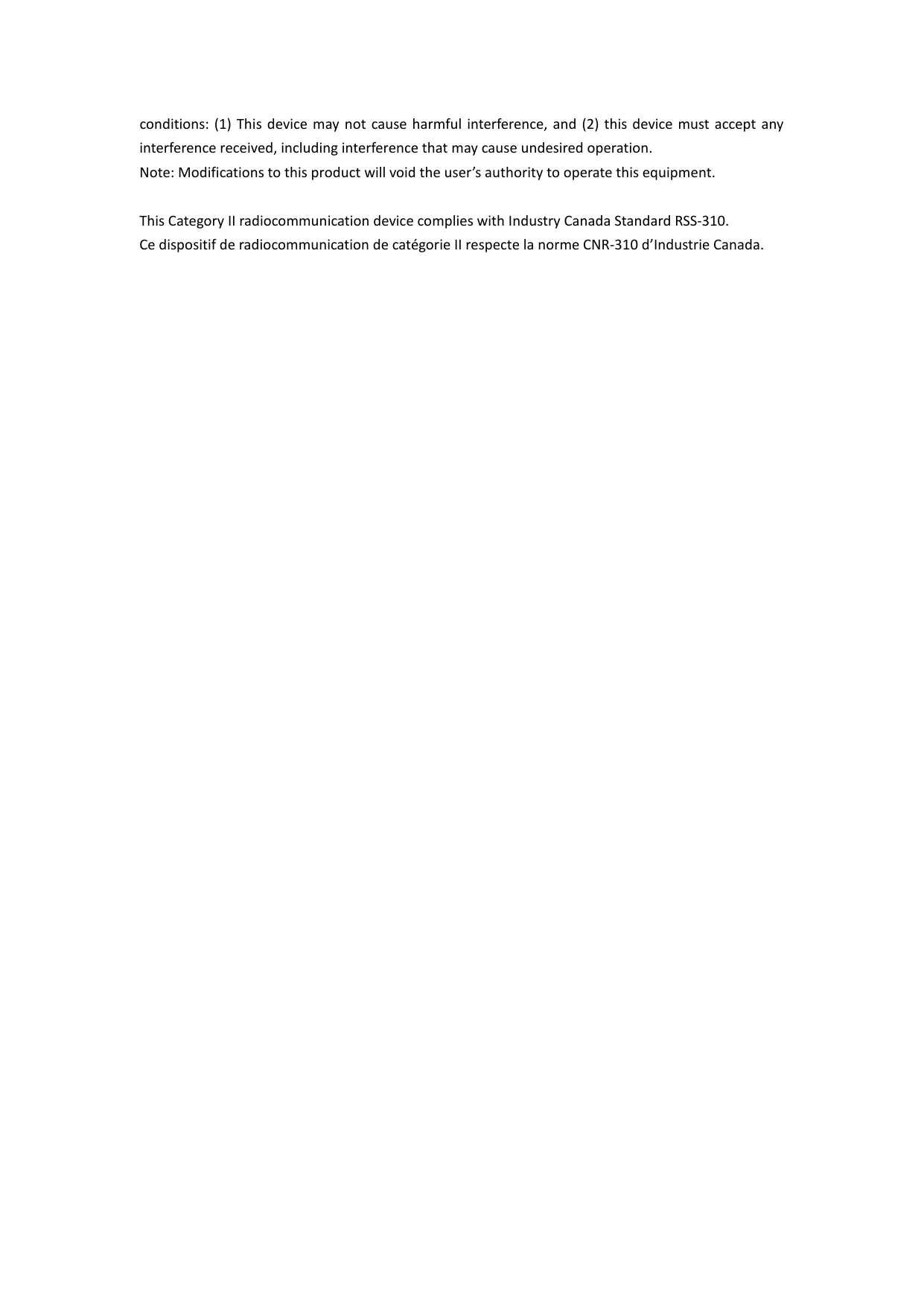 conditions: (1) This device may not cause harmful interference, and (2) this device must accept any interference received, including interference that may cause undesired operation. Note: Modifications to this product will void the user’s authority to operate this equipment.  This Category II radiocommunication device complies with Industry Canada Standard RSS-310. Ce dispositif de radiocommunication de catégorie II respecte la norme CNR-310 d’Industrie Canada.        