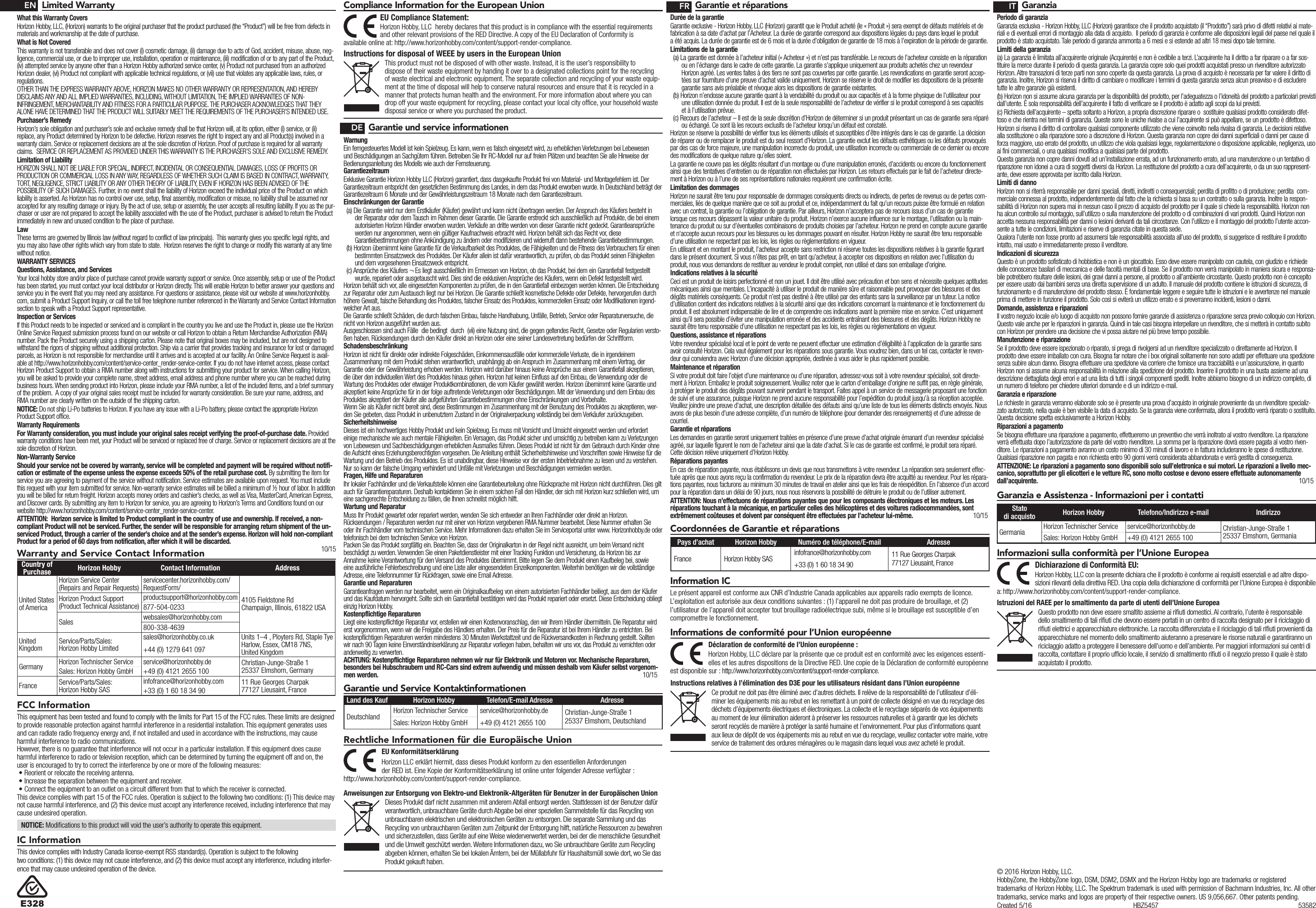 Warranty and Service Contact InformationCountry of Purchase Horizon Hobby Contact Information AddressUnited States of AmericaHorizon Service Center(Repairs and Repair Requests)   servicecenter.horizonhobby.com/RequestForm/4105 Fieldstone Rd  Champaign, Illinois, 61822 USAHorizon Product Support(Product Technical Assistance)productsupport@horizonhobby.com877-504-0233Sales websales@horizonhobby.com800-338-4639United Kingdom Service/Parts/Sales:Horizon Hobby Limitedsales@horizonhobby.co.uk Units 1–4 , Ployters Rd, Staple TyeHarlow, Essex, CM18 7NS, United Kingdom+44 (0) 1279 641 097Germany Horizon Technischer Service service@horizonhobby.de Christian-Junge-Straße 1 25337 Elmshorn, GermanySales: Horizon Hobby GmbH +49 (0) 4121 2655 100France Service/Parts/Sales: Horizon Hobby SASinfofrance@horizonhobby.com 11 Rue Georges Charpak77127 Lieusaint, France+33 (0) 1 60 18 34 90Compliance Information for the European UnionInstructions for disposal of WEEE by users in the European UnionThis product must not be disposed of with other waste. Instead, it is the user’s responsibility to dispose of their waste equipment by handing it over to a designated collections point for the recycling of waste electrical and electronic equipment. The separate collection and recycling of your waste equip-ment at the time of disposal will help to conserve natural resources and ensure that it is recycled in a manner that protects human health and the environment. For more information about where you can drop off your waste equipment for recycling, please contact your local city ofﬁce, your household waste disposal service or where you purchased the product.EU Compliance Statement:Horizon Hobby, LLC hereby declares that this product is in compliance with the essential requirements and other relevant provisions of the RED Directive. A copy of the EU Declaration of Conformity is available online at: http://www.horizonhobby.com/content/support-render-compliance.Limited WarrantyWhat this Warranty CoversHorizon Hobby, LLC, (Horizon) warrants to the original purchaser that the product purchased (the “Product”) will be free from defects in materials and workmanship at the date of purchase.What is Not CoveredThis warranty is not transferable and does not cover (i) cosmetic damage, (ii) damage due to acts of God, accident, misuse, abuse, neg-ligence, commercial use, or due to improper use, installation, operation or maintenance, (iii) modification of or to any part of the Product, (iv) attempted service by anyone other than a Horizon Hobby authorized service center, (v) Product not purchased from an authorized Horizon dealer, (vi) Product not compliant with applicable technical regulations, or (vii) use that violates any applicable laws, rules, or regulations. OTHER THAN THE EXPRESS WARRANTY ABOVE, HORIZON MAKES NO OTHER WARRANTY OR REPRESENTATION, AND HEREBY DISCLAIMS ANY AND ALL IMPLIED WARRANTIES, INCLUDING, WITHOUT LIMITATION, THE IMPLIED WARRANTIES OF NON-INFRINGEMENT, MERCHANTABILITY AND FITNESS FOR A PARTICULAR PURPOSE. THE PURCHASER ACKNOWLEDGES THAT THEY ALONE HAVE DETERMINED THAT THE PRODUCT WILL SUITABLY MEET THE REQUIREMENTS OF THE PURCHASER’S INTENDED USE. Purchaser’s RemedyHorizon’s sole obligation and purchaser’s sole and exclusive remedy shall be that Horizon will, at its option, either (i) service, or (ii) replace, any Product determined by Horizon to be defective. Horizon reserves the right to inspect any and all Product(s) involved in a warranty claim. Service or replacement decisions are at the sole discretion of Horizon. Proof of purchase is required for all warranty claims.  SERVICE OR REPLACEMENT AS PROVIDED UNDER THIS WARRANTY IS THE PURCHASER’S SOLE AND EXCLUSIVE REMEDY. Limitation of LiabilityHORIZON SHALL NOT BE LIABLE FOR SPECIAL, INDIRECT, INCIDENTAL OR CONSEQUENTIAL DAMAGES, LOSS OF PROFITS OR PRODUCTION OR COMMERCIAL LOSS IN ANY WAY, REGARDLESS OF WHETHER SUCH CLAIM IS BASED IN CONTRACT, WARRANTY, TORT, NEGLIGENCE, STRICT LIABILITY OR ANY OTHER THEORY OF LIABILITY, EVEN IF HORIZON HAS BEEN ADVISED OF THE POSSIBILITY OF SUCH DAMAGES. Further, in no event shall the liability of Horizon exceed the individual price of the Product on which liability is asserted. As Horizon has no control over use, setup, final assembly, modification or misuse, no liability shall be assumed nor accepted for any resulting damage or injury. By the act of use, setup or assembly, the user accepts all resulting liability. If you as the pur-chaser or user are not prepared to accept the liability associated with the use of the Product, purchaser is advised to return the Product immediately in new and unused condition to the place of purchase.LawThese terms are governed by Illinois law (without regard to conflict of law principals).  This warranty gives you specific legal rights, and you may also have other rights which vary from state to state.  Horizon reserves the right to change or modify this warranty at any time without notice.WARRANTY SERVICESQuestions, Assistance, and ServicesYour local hobby store and/or place of purchase cannot provide warranty support or service. Once assembly, setup or use of the Product has been started, you must contact your local distributor or Horizon directly. This will enable Horizon to better answer your questions and service you in the event that you may need any assistance. For questions or assistance, please visit our website at www.horizonhobby.com, submit a Product Support Inquiry, or call the toll free telephone number referenced in the Warranty and Service Contact Information section to speak with a Product Support representative.Inspection or ServicesIf this Product needs to be inspected or serviced and is compliant in the country you live and use the Product in, please use the Horizon Online Service Request submission process found on our website or call Horizon to obtain a Return Merchandise Authorization (RMA) number. Pack the Product securely using a shipping carton. Please note that original boxes may be included, but are not designed to withstand the rigors of shipping without additional protection. Ship via a carrier that provides tracking and insurance for lost or damaged parcels, as Horizon is not responsible for merchandise until it arrives and is accepted at our facility. An Online Service Request is avail-able at http://www.horizonhobby.com/content/service-center_render-service-center. If you do not have internet access, please contact Horizon Product Support to obtain a RMA number along with instructions for submitting your product for service. When calling Horizon, you will be asked to provide your complete name, street address, email address and phone number where you can be reached during business hours. When sending product into Horizon, please include your RMA number, a list of the included items, and a brief summary of the problem.  A copy of your original sales receipt must be included for warranty consideration. Be sure your name, address, and RMA number are clearly written on the outside of the shipping carton. NOTICE: Do not ship Li-Po batteries to Horizon. If you have any issue with a Li-Po battery, please contact the appropriate Horizon Product Support office.Warranty Requirements For Warranty consideration, you must include your original sales receipt verifying the proof-of-purchase date. Provided warranty conditions have been met, your Product will be serviced or replaced free of charge. Service or replacement decisions are at the sole discretion of Horizon.Non-Warranty ServiceShould your service not be covered by warranty, service will be completed and payment will be required without notifi-cation or estimate of the expense unless the expense exceeds 50% of the retail purchase cost. By submitting the item for service you are agreeing to payment of the service without notification. Service estimates are available upon request. You must include this request with your item submitted for service. Non-warranty service estimates will be billed a minimum of ½ hour of labor. In addition you will be billed for return freight. Horizon accepts money orders and cashier’s checks, as well as Visa, MasterCard, American Express, and Discover cards. By submitting any item to Horizon for service, you are agreeing to Horizon’s Terms and Conditions found on our website http://www.horizonhobby.com/content/service-center_render-service-center. ATTENTION:  Horizon service is limited to Product compliant in the country of use and ownership. If received, a non-compliant Product will not be serviced. Further, the sender will be responsible for arranging return shipment of the un-serviced Product, through a carrier of the sender’s choice and at the sender’s expense. Horizon will hold non-compliant Product for a period of 60 days from notification, after which it will be discarded. 10/15FCC InformationIC InformationThis device complies with Industry Canada license-exempt RSS standard(s). Operation is subject to the following two conditions: (1) this device may not cause interference, and (2) this device must accept any interference, including interfer-ence that may cause undesired operation of the device.ENDEFR ITGarantie und service informationenWarnungEin ferngesteuertes Modell ist kein Spielzeug. Es kann, wenn es falsch eingesetzt wird, zu erheblichen Verletzungen bei Lebewesen und Beschädigungen an Sachgütern führen. Betreiben Sie Ihr RC-Modell nur auf freien Plätzen und beachten Sie alle Hinweise der Bedienungsanleitung des Modells wie auch der Fernsteuerung.GarantiezeitraumExklusive Garantie Horizon Hobby LLC (Horizon) garantiert, dass dasgekaufte Produkt frei von Material- und Montagefehlern ist. Der Garantiezeitraum entspricht den gesetzlichen Bestimmung des Landes, in dem das Produkt erworben wurde. In Deutschland beträgt der Garantiezeitraum 6 Monate und der Gewährleistungszeitraum 18 Monate nach dem Garantiezeitraum.Einschränkungen der Garantie(a) Die Garantie wird nur dem Erstkäufer (Käufer) gewährt und kann nicht übertragen werden. Der Anspruch des Käufers besteht in der Reparatur oder dem Tausch im Rahmen dieser Garantie. Die Garantie erstreckt sich ausschließlich auf Produkte, die bei einem autorisierten Horizon Händler erworben wurden. Verkäufe an dritte werden von dieser Garantie nicht gedeckt. Garantieansprüche werden nur angenommen, wenn ein gültiger Kaufnachweis erbracht wird. Horizon behält sich das Recht vor, diese Garantiebestimmungen ohne Ankündigung zu ändern oder modifizieren und widerruft dann bestehende Garantiebestimmungen.(b) Horizon übernimmt keine Garantie für die Verkaufbarkeit des Produktes, die Fähigkeiten und die Fitness des Verbrauchers für einen bestimmten Einsatzzweck des Produktes. Der Käufer allein ist dafür verantwortlich, zu prüfen, ob das Produkt seinen Fähigkeiten und dem vorgesehenen Einsatzzweck entspricht.(c) Ansprüche des Käufers ¬ Es liegt ausschließlich im Ermessen von Horizon, ob das Produkt, bei dem ein Garantiefall festgestellt wurde, repariert oder ausgetauscht wird. Dies sind die exklusiven Ansprüche des Käufers, wenn ein Defekt festgestellt wird.Horizon behält sich vor, alle eingesetzten Komponenten zu prüfen, die in den Garantiefall einbezogen werden können. Die Entscheidung zur Reparatur oder zum Austausch liegt nur bei Horizon. Die Garantie schließt kosmetische Defekte oder Defekte, hervorgerufen durch höhere Gewalt, falsche Behandlung des Produktes, falscher Einsatz des Produktes, kommerziellen Einsatz oder Modifikationen irgend-welcher Art aus.Die Garantie schließt Schäden, die durch falschen Einbau, falsche Handhabung, Unfälle, Betrieb, Service oder Reparaturversuche, die nicht von Horizon ausgeführt wurden aus. Ausgeschlossen sind auch Fälle  die bedingt  durch  (vii) eine Nutzung sind, die gegen geltendes Recht, Gesetze oder Regularien versto-ßen haben. Rücksendungen durch den Käufer direkt an Horizon oder eine seiner Landesvertretung bedürfen der Schriftform.SchadensbeschränkungHorizon ist nicht für direkte oder indirekte Folgeschäden, Einkommensausfälle oder kommerzielle Verluste, die in irgendeinem Zusammenhang mit dem Produkt stehen verantwortlich, unabhängig ab ein Anspruch im Zusammenhang mit einem Vertrag, der Garantie oder der Gewährleistung erhoben werden. Horizon wird darüber hinaus keine Ansprüche aus einem Garantiefall akzeptieren, die über den individuellen Wert des Produktes hinaus gehen. Horizon hat keinen Einfluss auf den Einbau, die Verwendung oder die Wartung des Produktes oder etwaiger Produktkombinationen, die vom Käufer gewählt werden. Horizon übernimmt keine Garantie und akzeptiert keine Ansprüche für in der folge auftretende Verletzungen oder Beschädigungen. Mit der Verwendung und dem Einbau des Produktes akzeptiert der Käufer alle aufgeführten Garantiebestimmungen ohne Einschränkungen und Vorbehalte.Wenn Sie als Käufer nicht bereit sind, diese Bestimmungen im Zusammenhang mit der Benutzung des Produktes zu akzeptieren, wer-den Sie gebeten, dass Produkt in unbenutztem Zustand in der Originalverpackung vollständig bei dem Verkäufer zurückzugeben.SicherheitshinweiseDieses ist ein hochwertiges Hobby Produkt und kein Spielzeug. Es muss mit Vorsicht und Umsicht eingesetzt werden und erfordert einige mechanische wie auch mentale Fähigkeiten. Ein Versagen, das Produkt sicher und umsichtig zu betreiben kann zu Verletzungen von Lebewesen und Sachbeschädigungen erheblichen Ausmaßes führen. Dieses Produkt ist nicht für den Gebrauch durch Kinder ohne die Aufsicht eines Erziehungsberechtigten vorgesehen. Die Anleitung enthält Sicherheitshinweise und Vorschriften sowie Hinweise für die Wartung und den Betrieb des Produktes. Es ist unabdingbar, diese Hinweise vor der ersten Inbetriebnahme zu lesen und zu verstehen. Nur so kann der falsche Umgang verhindert und Unfälle mit Verletzungen und Beschädigungen vermieden werden.Fragen, Hilfe und ReparaturenIhr lokaler Fachhändler und die Verkaufstelle können eine Garantiebeurteilung ohne Rücksprache mit Horizon nicht durchführen. Dies gilt auch für Garantiereparaturen. Deshalb kontaktieren Sie in einem solchen Fall den Händler, der sich mit Horizon kurz schließen wird, um eine sachgerechte Entscheidung zu fällen, die Ihnen schnellst möglich hilft.Wartung und ReparaturMuss Ihr Produkt gewartet oder repariert werden, wenden Sie sich entweder an Ihren Fachhändler oder direkt an Horizon.Rücksendungen / Reparaturen werden nur mit einer von Horizon vergebenen RMA Nummer bearbeitet. Diese Nummer erhalten Sie oder ihr Fachhändler vom technischen Service. Mehr Informationen dazu erhalten Sie im Serviceportal unter www. Horizonhobby.de oder telefonisch bei dem technischen Service von Horizon.Packen Sie das Produkt sorgfältig ein. Beachten Sie, dass der Originalkarton in der Regel nicht ausreicht, um beim Versand nicht beschädigt zu werden. Verwenden Sie einen Paketdienstleister mit einer Tracking Funktion und Versicherung, da Horizon bis zur Annahme keine Verantwortung für den Versand des Produktes übernimmt. Bitte legen Sie dem Produkt einen Kaufbeleg bei, sowie eine ausführliche Fehlerbeschreibung und eine Liste aller eingesendeten Einzelkomponenten. Weiterhin benötigen wir die vollständige Adresse, eine Telefonnummer für Rückfragen, sowie eine Email Adresse.Garantie und ReparaturenGarantieanfragen werden nur bearbeitet, wenn ein Originalkaufbeleg von einem autorisierten Fachhändler beiliegt, aus dem der Käufer und das Kaufdatum hervorgeht. Sollte sich ein Garantiefall bestätigen wird das Produkt repariert oder ersetzt. Diese Entscheidung obliegt einzig Horizon Hobby.Kostenpflichtige ReparaturenLiegt eine kostenpflichtige Reparatur vor, erstellen wir einen Kostenvoranschlag, den wir Ihrem Händler übermitteln. Die Reparatur wird erst vorgenommen, wenn wir die Freigabe des Händlers erhalten. Der Preis für die Reparatur ist bei Ihrem Händler zu entrichten. Bei kostenpflichtigen Reparaturen werden mindestens 30 Minuten Werkstattzeit und die Rückversandkosten in Rechnung gestellt. Sollten wir nach 90 Tagen keine Einverständniserklärung zur Reparatur vorliegen haben, behalten wir uns vor, das Produkt zu vernichten oder anderweitig zu verwerten.ACHTUNG: Kostenpflichtige Reparaturen nehmen wir nur für Elektronik und Motoren vor. Mechanische Reparaturen, besonders bei Hubschraubern und RC-Cars sind extrem aufwendig und müssen deshalb vom Käufer selbst vorgenom-men werden.  10/15Garantie und Service KontaktinformationenLand des Kauf Horizon Hobby Telefon/E-mail Adresse AdresseDeutschland Horizon Technischer Service service@horizonhobby.de Christian-Junge-Straße 1 25337 Elmshorn, DeutschlandSales: Horizon Hobby GmbH +49 (0) 4121 2655 100Rechtliche Informationen für die Europäische UnionAnweisungen zur Entsorgung von Elektro-und Elektronik-Altgeräten für Benutzer in der Europäischen UnionDieses Produkt darf nicht zusammen mit anderem Abfall entsorgt werden. Stattdessen ist der Benutzer dafür verantwortlich, unbrauchbare Geräte durch Abgabe bei einer speziellen Sammelstelle für das Recycling von unbrauchbaren elektrischen und elektronischen Geräten zu entsorgen. Die separate Sammlung und das Recycling von unbrauchbaren Geräten zum Zeitpunkt der Entsorgung hilft, natürliche Ressourcen zu bewahren und sicherzustellen, dass Geräte auf eine Weise wiederverwertet werden, bei der die menschliche Gesundheit und die Umwelt geschützt werden. Weitere Informationen dazu, wo Sie unbrauchbare Geräte zum Recycling abgeben können, erhalten Sie bei lokalen Ämtern, bei der Müllabfuhr für Haushaltsmüll sowie dort, wo Siedas Produkt gekauft haben.EU Konformitätserklärung Horizon LLC erklärt hiermit, dass dieses Produkt konform zu den essentiellen Anforderungen der RED ist. Eine Kopie der Konformitätserklärung ist online unter folgender Adresse verfügbar : http://www.horizonhobby.com/content/support-render-compliance.Garantie et réparationsDurée de la garantieGarantie exclusive - Horizon Hobby, LLC (Horizon) garantit que le Produit acheté (le « Produit ») sera exempt de défauts matériels et de fabrication à sa date d’achat par l’Acheteur. La durée de garantie correspond aux dispositions légales du pays dans lequel le produit aété acquis. La durée de garantie est de 6 mois et la durée d’obligation de garantie de 18 mois à l’expiration de la période de garantie.Limitations de la garantie(a) La garantie est donnée à l’acheteur initial (« Acheteur ») et n’est pas transférable. Le recours de l’acheteur consiste en la réparation ou en l’échange dans le cadre de cette garantie. La garantie s’applique uniquement aux produits achetés chez un revendeur Horizon agréé. Les ventes faites à des tiers ne sont pas couvertes par cette garantie. Les revendications en garantie seront accep-tées sur fourniture d’une preuve d’achat valide uniquement. Horizon se réserve le droit de modifier les dispositions de la présente garantie sans avis préalable et révoque alors les dispositions de garantie existantes.(b) Horizon n’endosse aucune garantie quant à la vendabilité du produit ou aux capacités et à la forme physique de l’utilisateur pour une utilisation donnée du produit. Il est de la seule responsabilité de l’acheteur de vérifier si le produit correspond à ses capacités et à l’utilisation prévue.(c) Recours de l’acheteur – Il est de la seule discrétion d’Horizon de déterminer si un produit présentant un cas de garantie sera réparé ou échangé. Ce sont là les recours exclusifs de l’acheteur lorsqu’un défaut est constaté.Horizon se réserve la possibilité de vérifier tous les éléments utilisés et susceptibles d’être intégrés dans le cas de garantie. La décision de réparer ou de remplacer le produit est du seul ressort d’Horizon. La garantie exclut les défauts esthétiques ou les défauts provoqués par des cas de force majeure, une manipulation incorrecte du produit, une utilisation incorrecte ou commerciale de ce dernier ou encore des modifications de quelque nature qu’elles soient.La garantie ne couvre pas les dégâts résultant d’un montage ou d’une manipulation erronés, d’accidents ou encore du fonctionnement ainsi que des tentatives d’entretien ou de réparation non effectuées par Horizon. Les retours effectués par le fait de l’acheteur directe-ment à Horizon ou à l’une de ses représentations nationales requièrent une confirmation écrite.Limitation des dommagesHorizon ne saurait être tenu pour responsable de dommages conséquents directs ou indirects, de pertes de revenus ou de pertes com-merciales, liés de quelque manière que ce soit au produit et ce, indépendamment du fait qu’un recours puisse être formulé en relation avec un contrat, la garantie ou l’obligation de garantie. Par ailleurs, Horizon n’acceptera pas de recours issus d’un cas de garantie lorsque ces recours dépassent la valeur unitaire du produit. Horizon n’exerce aucune influence sur le montage, l’utilisation ou la main-tenance du produit ou sur d’éventuelles combinaisons de produits choisies par l’acheteur. Horizon ne prend en compte aucune garantie et n‘accepte aucun recours pour les blessures ou les dommages pouvant en résulter. Horizon Hobby ne saurait être tenu responsable d’une utilisation ne respectant pas les lois, les règles ou règlementations en vigueur.En utilisant et en montant le produit, l’acheteur accepte sans restriction ni réserve toutes les dispositions relatives à la garantie figurant dans le présent document. Si vous n’êtes pas prêt, en tant qu’acheteur, à accepter ces dispositions en relation avec l’utilisation du produit, nous vous demandons de restituer au vendeur le produit complet, non utilisé et dans son emballage d’origine.Indications relatives à la sécuritéCeci est un produit de loisirs perfectionné et non un jouet. Il doit être utilisé avec précaution et bon sens et nécessite quelques aptitudes mécaniques ainsi que mentales. L’incapacité à utiliser le produit de manière sûre et raisonnable peut provoquer des blessures et des dégâts matériels conséquents. Ce produit n’est pas destiné à être utilisé par des enfants sans la surveillance par un tuteur. La notice d’utilisation contient des indications relatives à la sécurité ainsi que des indications concernant la maintenance et le fonctionnement du produit. Il est absolument indispensable de lire et de comprendre ces indications avant la première mise en service. C’est uniquement ainsi qu’il sera possible d’éviter une manipulation erronée et des accidents entraînant des blessures et des dégâts. Horizon Hobby ne saurait être tenu responsable d’une utilisation ne respectant pas les lois, les règles ou règlementations en vigueur.Questions, assistance et réparationsVotre revendeur spécialisé local et le point de vente ne peuvent effectuer une estimation d’éligibilité à l’application de la garantie sans avoir consulté Horizon. Cela vaut également pour les réparations sous garantie. Vous voudrez bien, dans un tel cas, contacter le reven-deur qui conviendra avec Horizon d’une décision appropriée, destinée à vous aider le plus rapidement possible.Maintenance et réparationSi votre produit doit faire l’objet d’une maintenance ou d’une réparation, adressez-vous soit à votre revendeur spécialisé, soit directe-ment à Horizon. Emballez le produit soigneusement. Veuillez noter que le carton d’emballage d’origine ne suffit pas, en règle générale, à protéger le produit des dégâts pouvant survenir pendant le transport. Faites appel à un service de messagerie proposant une fonction de suivi et une assurance, puisque Horizon ne prend aucune responsabilité pour l’expédition du produit jusqu’à sa réception acceptée. Veuillez joindre une preuve d’achat, une description détaillée des défauts ainsi qu’une liste de tous les éléments distincts envoyés. Nous avons de plus besoin d’une adresse complète, d’un numéro de téléphone (pour demander des renseignements) et d’une adresse de courriel.Garantie et réparationsLes demandes en garantie seront uniquement traitées en présence d’une preuve d’achat originale émanant d’un revendeur spécialisé agréé, sur laquelle figurent le nom de l’acheteur ainsi que la date d’achat. Si le cas de garantie est confirmé, le produit sera réparé. Cette décision relève uniquement d’Horizon Hobby. Réparations payantesEn cas de réparation payante, nous établissons un devis que nous transmettons à votre revendeur. La réparation sera seulement effec-tuée après que nous ayons reçu la confirmation du revendeur. Le prix de la réparation devra être acquitté au revendeur. Pour les répara-tions payantes, nous facturons au minimum 30 minutes de travail en atelier ainsi que les frais de réexpédition. En l’absence d’un accord pour la réparation dans un délai de 90 jours, nous nous réservons la possibilité de détruire le produit ou de l’utiliser autrement. ATTENTION: Nous n’effectuons de réparations payantes que pour les composants électroniques et les moteurs. Les réparations touchant à la mécanique, en particulier celles des hélicoptères et des voitures radiocommandées, sont extrêmement coûteuses et doivent par conséquent être effectuées par l’acheteur lui-même. 10/15Coordonnées de Garantie et réparationsInformation ICLe présent appareil est conforme aux CNR d’Industrie Canada applicables aux appareils radio exempts de licence. L’exploitation est autorisée aux deux conditions suivantes : (1) l’appareil ne doit pas produire de brouillage, et (2) l’utilisateur de l’appareil doit accepter tout brouillage radioélectrique subi, même si le brouillage est susceptible d’en compromettre le fonctionnement.Pays d’achat Horizon Hobby Numéro de téléphone/E-mail AdresseFrance Horizon Hobby SAS infofrance@horizonhobby.com 11 Rue Georges Charpak77127 Lieusaint, France+33 (0) 1 60 18 34 90Informations de conformité pour l’Union européenneDéclaration de conformité de l’Union européenne :Horizon Hobby, LLC déclare par la présente que ce produit est en conformité avec les exigences essenti-elles et les autres dispositions de la Directive RED. Une copie de la Déclaration de conformité européenne est disponible sur: http://www.horizonhobby.com/content/support-render-compliance.Instructions relatives à l’élimination des D3E pour les utilisateurs résidant dans l’Union européenneCe produit ne doit pas être éliminé avec d’autres déchets. Il relève de la responsabilité de l’utilisateur d’éli-miner les équipements mis au rebut en les remettant à un point de collecte désigné en vue du recyclage des déchets d’équipements électriques et électroniques. La collecte et le recyclage séparés de vos équipements au moment de leur élimination aideront à préserver les ressources naturelles et à garantir que les déchets seront recyclés de manière à protéger la santé humaine et l’environnement. Pour plus d’informations quant aux lieux de dépôt de vos équipements mis au rebut en vue du recyclage, veuillez contacter votre mairie, votre service de traitement des ordures ménagères ou le magasin dans lequel vous avez acheté le produit.GaranziaPeriodo di garanziaGaranzia esclusiva - Horizon Hobby, LLC (Horizon) garantisce che il prodotto acquistato (il “Prodotto”) sarà privo di difetti relativi ai mate-riali e di eventuali errori di montaggio alla data di acquisto.  Il periodo di garanzia è conforme alle disposizioni legali del paese nel quale il prodotto è stato acquistato. Tale periodo di garanzia ammonta a 6 mesi e si estende ad altri 18 mesi dopo tale termine.Limiti della garanzia(a) La garanzia è limitata all’acquirente originale (Acquirente) e non è cedibile a terzi. L’acquirente ha il diritto a far riparare o a far sos-tituire la merce durante il periodo di questa garanzia. La garanzia copre solo quei prodotti acquistati presso un rivenditore autorizzato Horizon. Altre transazioni di terze parti non sono coperte da questa garanzia. La prova di acquisto è necessaria per far valere il diritto di garanzia. Inoltre, Horizon si riserva il diritto di cambiare o modificare i termini di questa garanzia senza alcun preavviso e di escludere tutte le altre garanzie già esistenti.(b) Horizon non si assume alcuna garanzia per la disponibilità del prodotto, per l’adeguatezza o l’idoneità del prodotto a particolari previsti dall’utente. È sola responsabilità dell’acquirente il fatto di verificare se il prodotto è adatto agli scopi da lui previsti.(c) Richiesta dell’acquirente – spetta soltanto a Horizon, a propria discrezione riparare o  sostituire qualsiasi prodotto considerato difet-toso e che rientra nei termini di garanzia. Queste sono le uniche rivalse a cui l’acquirente si può appellare, se un prodotto è difettoso.Horizon si riserva il diritto di controllare qualsiasi componente utilizzato che viene coinvolto nella rivalsa di garanzia. Le decisioni relative alla sostituzione o alla riparazione sono a discrezione di Horizon. Questa garanzia non copre dei danni superficiali o danni per cause di forza maggiore, uso errato del prodotto, un utilizzo che viola qualsiasi legge, regolamentazione o disposizione applicabile, negligenza, uso ai fini commerciali, o una qualsiasi modifica a qualsiasi parte del prodotto.Questa garanzia non copre danni dovuti ad un’installazione errata, ad un funzionamento errato, ad una manutenzione o un tentativo di riparazione non idonei a cura di soggetti diversi da Horizon. La restituzione del prodotto a cura dell’acquirente, o da un suo rappresent-ante, deve essere approvata per iscritto dalla Horizon.Limiti di dannoHorizon non si riterrà responsabile per danni speciali, diretti, indiretti o consequenziali; perdita di profitto o di produzione; perdita  com-merciale connessa al prodotto, indipendentemente dal fatto che la richiesta si basa su un contratto o sulla garanzia. Inoltre la respon-sabilità di Horizon non supera mai in nessun caso il prezzo di acquisto del prodotto per il quale si chiede la responsabilità. Horizon non ha alcun controllo sul montaggio, sull’utilizzo o sulla manutenzione del prodotto o di combinazioni di vari prodotti. Quindi Horizon non accetta nessuna responsabilità per danni o lesioni derivanti da tali circostanze. Con l’utilizzo e il montaggio del prodotto l’utente accon-sente a tutte le condizioni, limitazioni e riserve di garanzia citate in questa sede. Qualora l’utente non fosse pronto ad assumersi tale responsabilità associata all’uso del prodotto, si suggerisce di restituire il prodotto intatto, mai usato e immediatamente presso il venditore. Indicazioni di sicurezzaQuesto è un prodotto sofisticato di hobbistica e non è un giocattolo. Esso deve essere manipolato con cautela, con giudizio e richiede delle conoscenze basilari di meccanica e delle facoltà mentali di base. Se il prodotto non verrà manipolato in maniera sicura e responsa-bile potrebbero risultare delle lesioni, dei gravi danni a persone, al prodotto o all’ambiente circostante. Questo prodotto non è concepito per essere usato dai bambini senza una diretta supervisione di un adulto. Il manuale del prodotto contiene le istruzioni di sicurezza, di funzionamento e di manutenzione del prodotto stesso. È fondamentale leggere e seguire tutte le istruzioni e le avvertenze nel manuale prima di mettere in funzione il prodotto. Solo così si eviterà un utilizzo errato e si preverranno incidenti, lesioni o danni.Domande, assistenza e riparazioniIl vostro negozio locale e/o luogo di acquisto non possono fornire garanzie di assistenza o riparazione senza previo colloquio con Horizon. Questo vale anche per le riparazioni in garanzia. Quindi in tale casi bisogna interpellare un rivenditore, che si metterà in contatto subito con Horizon per prendere una decisione che vi possa aiutare nel più breve tempo possibile.Manutenzione e riparazioneSe il prodotto deve essere ispezionato o riparato, si prega di rivolgersi ad un rivenditore specializzato o direttamente ad Horizon. Il prodotto deve essere imballato con cura. Bisogna far notare che i box originali solitamente non sono adatti per effettuare una spedizione senza subire alcun danno. Bisogna effettuare una spedizione via corriere che fornisce una tracciabilità e un’assicurazione, in quanto Horizon non si assume alcuna responsabilità in relazione alla spedizione del prodotto. Inserire il prodotto in una busta assieme ad una descrizione dettagliata degli errori e ad una lista di tutti i singoli componenti spediti. Inoltre abbiamo bisogno di un indirizzo completo, di un numero di telefono per chiedere ulteriori domande e di un indirizzo e-mail.Garanzia e riparazioneLe richieste in garanzia verranno elaborate solo se è presente una prova d’acquisto in originale proveniente da un rivenditore specializ-zato autorizzato, nella quale è ben visibile la data di acquisto. Se la garanzia viene confermata, allora il prodotto verrà riparato o sostituito. Questa decisione spetta esclusivamente a Horizon Hobby. Riparazioni a pagamentoSe bisogna effettuare una riparazione a pagamento, effettueremo un preventivo che verrà inoltrato al vostro rivenditore. La riparazione verrà effettuata dopo l’autorizzazione da parte del vostro rivenditore. La somma per la riparazione dovrà essere pagata al vostro riven-ditore. Le riparazioni a pagamento avranno un costo minimo di 30 minuti di lavoro e in fattura includeranno le spese di restituzione. Qualsiasi riparazione non pagata e non richiesta entro 90 giorni verrà considerata abbandonata e verrà gestita di conseguenza.ATTENZIONE: Le riparazioni a pagamento sono disponibili solo sull’elettronica e sui motori. Le riparazioni a livello mec-canico, soprattutto per gli elicotteri e le vetture RC, sono molto costose e devono essere effettuate autonomamente dall’acquirente. 10/15Garanzia e Assistenza - Informazioni per i contattiInformazioni sulla conformità per l’Unione EuropeaStato di acquisto Horizon Hobby Telefono/Indirizzo e-mail IndirizzoGermania Horizon Technischer Service service@horizonhobby.de Christian-Junge-Straße 1 25337 Elmshorn, GermaniaSales: Horizon Hobby GmbH +49 (0) 4121 2655 100Istruzioni del RAEE per lo smaltimento da parte di utenti dell’Unione EuropeaQuesto prodotto non deve essere smaltito assieme ai riﬁuti domestici. Al contrario, l’utente è responsabile dello smaltimento di tali riﬁuti che devono essere portati in un centro di raccolta designato per il riciclaggio di riﬁuti elettrici e apparecchiature elettroniche. La raccolta differenziata e il riciclaggio di tali riﬁuti provenienti da apparecchiature nel momento dello smaltimento aiuteranno a preservare le risorse naturali e garantiranno un riciclaggio adatto a proteggere il benessere dell’uomo e dell’ambiente. Per maggiori informazioni sui centri di raccolta, contattare il proprio ufﬁcio locale, il servizio di smaltimento riﬁuti o il negozio presso il quale è stato acquistato il prodotto.Dichiarazione di Conformità EU:Horizon Hobby, LLCcon la presente dichiara che il prodotto è conforme ai requisiti essenziali e ad altre dispo-sizioni rilevanti della direttiva RED. Una copia della dichiarazione di conformità per l’Unione Europea è disponibile a: http://www.horizonhobby.com/content/support-render-compliance.© 2016 Horizon Hobby, LLC. HobbyZone, the HobbyZone logo, DSM, DSM2, DSMX and the Horizon Hobby logo are trademarks or registered trademarks of Horizon Hobby, LLC. The Spektrum trademark is used with permission of Bachmann Industries, Inc. All other trademarks, service marks and logos are property of their respective owners. US 9,056,667. Other patents pending.Created 5/16  HBZ5457  53582This equipment has been tested and found to comply with the limits for Part 15 of the FCC rules. These limits are designed to provide reasonable protection against harmful interference in a residential installation. This equipment generates uses and can radiate radio frequency energy and, if not installed and used in accordance with the instructions, may cause harmful interference to radio communications.However, there is no guarantee that interference will not occur in a particular installation. If this equipment does cause harmful interference to radio or television reception, which can be determined by turning the equipment off and on, the user is encouraged to try to correct the interference by one or more of the following measures:•Reorient or relocate the receiving antenna.•Increase the separation between the equipment and receiver.•Connect the equipment to an outlet on a circuit different from that to which the receiver is connected.This device complies with part 15 of the FCC rules. Operation is subject to the following two conditions: (1) This device may not cause harmful interference, and (2) this device must accept any interference received, including interference that may cause undesired operation. NOTICE: Modiﬁcations to this product will void the user’s authority to operate this equipment.