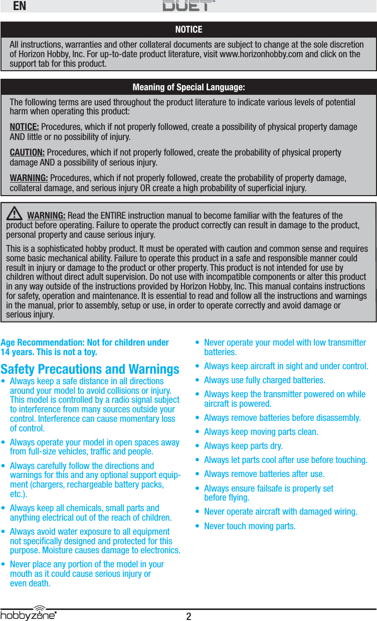 EN2® WARNING: Read the ENTIRE instruction manual to become familiar with the features of the product before operating. Failure to operate the product correctly can result in damage to the product, personal property and cause serious injury. This is a sophisticated hobby product. It must be operated with caution and common sense and requires some basic mechanical ability. Failure to operate this product in a safe and responsible manner could result in injury or damage to the product or other property. This product is not intended for use by children without direct adult supervision. Do not use with incompatible components or alter this product in any way outside of the instructions provided by Horizon Hobby, Inc. This manual contains instructions for safety, operation and maintenance. It is essential to read and follow all the instructions and warnings in the manual, prior to assembly, setup or use, in order to operate correctly and avoid damage or serious injury.NOTICEAll instructions, warranties and other collateral documents are subject to change at the sole discretion of Horizon Hobby, Inc. For up-to-date product literature, visit www.horizonhobby.com and click on the support tab for this product.Meaning of Special Language:The following terms are used throughout the product literature to indicate various levels of potential harm when operating this product:NOTICE: Procedures, which if not properly followed, create a possibility of physical property damage AND little or no possibility of injury.CAUTION: Procedures, which if not properly followed, create the probability of physical property damage AND a possibility of serious injury.WARNING: Procedures, which if not properly followed, create the probability of property damage, collateral damage, and serious injury OR create a high probability of superﬁ cial injury.Age Recommendation: Not for children under 14 years. This is not a toy. Safety Precautions and Warnings •  Always keep a safe distance in all directions around your model to avoid collisions or injury. This model is controlled by a radio signal subject to interference from many sources outside your control. Interference can cause momentary loss of control. •  Always operate your model in open spaces away from full-size vehicles, trafﬁ c and people.•  Always carefully follow the directions and warnings for this and any optional support equip-ment (chargers, rechargeable battery packs, etc.).•  Always keep all chemicals, small parts and anything electrical out of the reach of children.•  Always avoid water exposure to all equipment not speciﬁ cally designed and protected for this purpose. Moisture causes damage to electronics.•  Never place any portion of the model in your mouth as it could cause serious injury or even death.•  Never operate your model with low transmitter batteries.•  Always keep aircraft in sight and under control.•  Always use fully charged batteries.•  Always keep the transmitter powered on while aircraft is powered.•  Always remove batteries before disassembly.•  Always keep moving parts clean.•  Always keep parts dry.•  Always let parts cool after use before touching.•  Always remove batteries after use.•  Always ensure failsafe is properly set before ﬂ ying.•  Never operate aircraft with damaged wiring.•  Never touch moving parts.