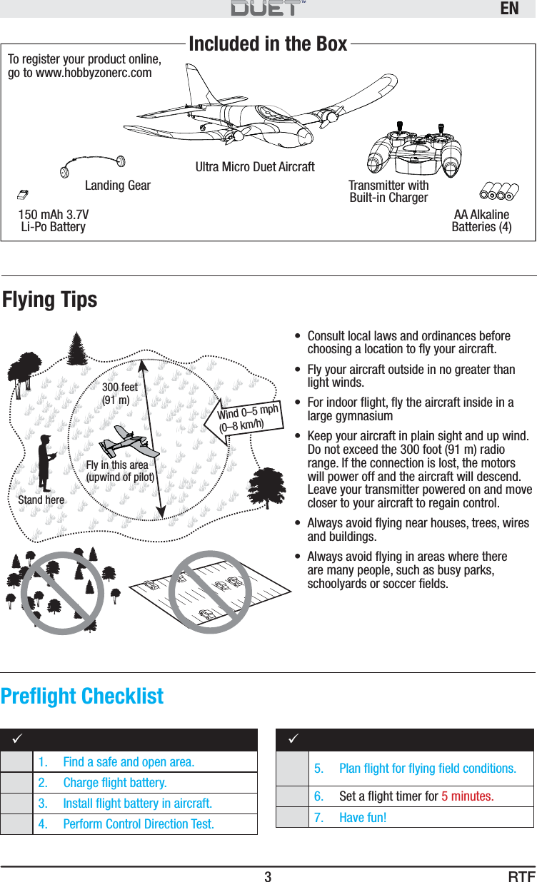 RTFEN3Ultra Micro Duet AircraftLanding Gear Transmitter with Built-in Charger150 mAh 3.7V Li-Po Battery AA Alkaline Batteries (4)Included in the BoxTo register your product online, go to www.hobbyzonerc.comFly in this area(upwind of pilot)Stand here300 feet(91 m)Wind 0–5 mph (0–8 km/h)•  Consult local laws and ordinances before choosing a location to ﬂ y your aircraft. •  Fly your aircraft outside in no greater than light winds.•  For indoor ﬂ ight, ﬂ y the aircraft inside in a large gymnasium•  Keep your aircraft in plain sight and up wind. Do not exceed the 300 foot (91 m) radio range. If the connection is lost, the motors will power off and the aircraft will descend. Leave your transmitter powered on and move closer to your aircraft to regain control.•  Always avoid ﬂ ying near houses, trees, wires and buildings.•  Always avoid ﬂ ying in areas where there are many people, such as busy parks, schoolyards or soccer ﬁ elds.91.  Find a safe and open area.2.  Charge ﬂ ight battery.3.   Install ﬂ ight battery in aircraft. 4.  Perform Control Direction Test.95.   Plan ﬂ ight for ﬂ ying ﬁ eld conditions.6.   Set a ﬂ ight timer for 5 minutes.7. Have fun!Preﬂ ight ChecklistFlying Tips