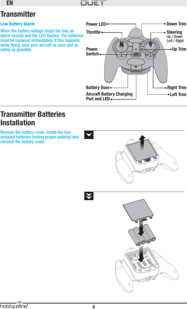 EN4®Remove the battery cover, install the four included batteries (noting proper polarity) and reinstall the battery cover.TransmitterLow Battery AlarmWhen the battery voltage drops too low, an alarm sounds and the LED ﬂ ashes. The batteries must be replaced immediately. If this happens while ﬂ ying, land your aircraft as soon and as safely as possible. Transmitter Batteries InstallationThrottlePower LEDBattery DoorAircraft Battery Charging Port and LEDPower SwitchDown TrimSteeringUp / DownLeft / RightRight TrimUp TrimLeft Trim