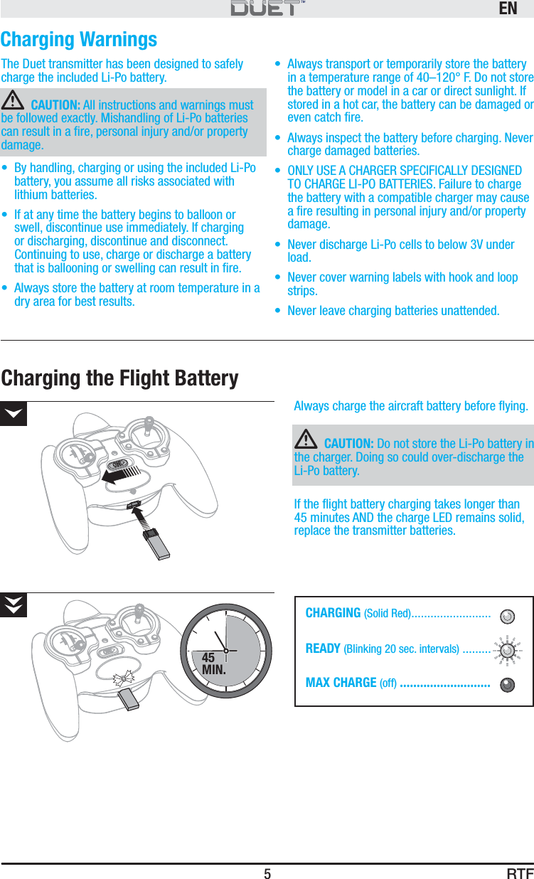 RTFEN5The Duet transmitter has been designed to safely charge the included Li-Po battery.CAUTION: All instructions and warnings must be followed exactly. Mishandling of Li-Po batteries can result in a ﬁ re, personal injury and/or property damage.•  By handling, charging or using the included Li-Po battery, you assume all risks associated with lithium batteries. •  If at any time the battery begins to balloon or swell, discontinue use immediately. If charging or discharging, discontinue and disconnect. Continuing to use, charge or discharge a battery that is ballooning or swelling can result in ﬁ re. •  Always store the battery at room temperature in a dry area for best results. •  Always transport or temporarily store the battery in a temperature range of 40–120° F. Do not store the battery or model in a car or direct sunlight. If stored in a hot car, the battery can be damaged or even catch ﬁ re. •  Always inspect the battery before charging. Never charge damaged batteries.•  ONLY USE A CHARGER SPECIFICALLY DESIGNED TO CHARGE LI-PO BATTERIES. Failure to charge the battery with a compatible charger may cause a ﬁ re resulting in personal injury and/or property damage.•  Never discharge Li-Po cells to below 3V under load. •  Never cover warning labels with hook and loop strips.•  Never leave charging batteries unattended.Charging WarningsAlways charge the aircraft battery before ﬂ ying.CAUTION: Do not store the Li-Po battery in the charger. Doing so could over-discharge the Li-Po battery. If the ﬂ ight battery charging takes longer than 45 minutes AND the charge LED remains solid, replace the transmitter batteries.Charging the Flight BatteryCHARGING (Solid Red) .........................READY (Blinking 20 sec. intervals) .........MAX CHARGE (off) ...........................45MIN.