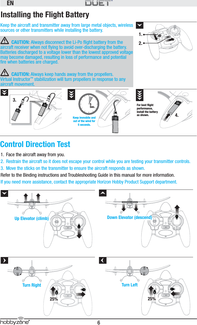 EN6®Installing the Flight BatteryKeep the aircraft and transmitter away from large metal objects, wireless sources or other transmitters while installing the battery.CAUTION: Always disconnect the Li-Po ﬂ ight battery from the aircraft receiver when not ﬂ ying to avoid over-discharging the battery. Batteries discharged to a voltage lower than the lowest approved voltage may become damaged, resulting in loss of performance and potential ﬁ re when batteries are charged.CAUTION: Always keep hands away from the propellers.  Virtual Instructor™ stabilization will turn propellers in response to any aircraft movement.Control Direction TestUp Elevator (climb) Down Elevator (descend)Turn Right25%Turn Left25%5Sec.Keep immobile and out of the wind for 5 seconds.For best ﬂ ight performance, install the battery as shown.1.  Face the aircraft away from you. 2.  Restrain the aircraft so it does not escape your control while you are testing your transmitter controls.3.  Move the sticks on the transmitter to ensure the aircraft responds as shown. Refer to the Binding instructions and Troubleshooting Guide in this manual for more information. If you need more assistance, contact the appropriate Horizon Hobby Product Support department. 3.1.2.4.