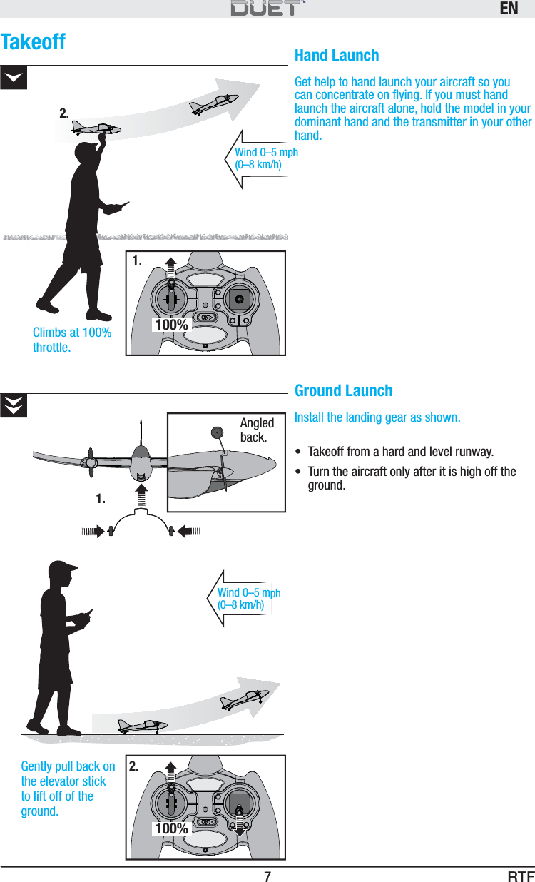 RTFEN7Takeoff Hand LaunchGet help to hand launch your aircraft so you can concentrate on ﬂ ying. If you must hand launch the aircraft alone, hold the model in your dominant hand and the transmitter in your other hand.Ground LaunchInstall the landing gear as shown.•  Takeoff from a hard and level runway.•  Turn the aircraft only after it is high off the ground.Wind 0–5 mph (0–8 km/h)Climbs at 100% throttle.Wind 0–5 mph (0–8 km/h)Gently pull back on the elevator stick to lift off of the ground.1.2.1.2.100%100%Angled back.
