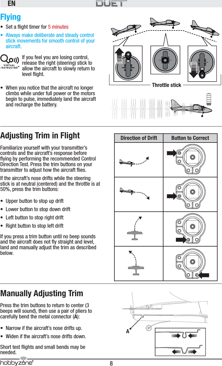 EN8®Flying•  Set a ﬂ ight timer for 5 minutes•  Always make deliberate and steady control stick movements for smooth control of your aircraft.If you feel you are losing control, release the right (steering) stick to allow the aircraft to slowly return to level ﬂ ight.•  When you notice that the aircraft no longer climbs while under full power or the motors begin to pulse, immediately land the aircraft and recharge the battery.Adjusting Trim in FlightFamiliarize yourself with your transmitter’s controls and the aircraft’s response before ﬂ ying by performing the recommended Control Direction Test. Press the trim buttons on your transmitter to adjust how the aircraft ﬂ ies.If the aircraft’s nose drifts while the steering stick is at neutral (centered) and the throttle is at 50%, press the trim buttons:•  Upper button to stop up drift •  Lower button to stop down drift•  Left button to stop right drift•  Right button to stop left driftIf you press a trim button until no beep sounds and the aircraft does not ﬂ y straight and level, land and manually adjust the trim as described below.Manually Adjusting TrimPress the trim buttons to return to center (3 beeps will sound), then use a pair of pliers to carefully bend the metal connector (A):•  Narrow if the aircraft’s nose drifts up. •  Widen if the aircraft’s nose drifts down.Short test ﬂ ights and small bends may be needed.™Throttle stickADirection of Drift Button to Correct