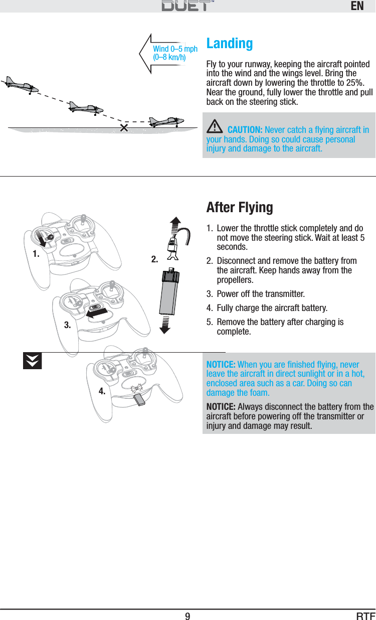 RTFEN9Wind 0–5 mph (0–8 km/h)1.3.2.4.LandingFly to your runway, keeping the aircraft pointed into the wind and the wings level. Bring the aircraft down by lowering the throttle to 25%. Near the ground, fully lower the throttle and pull back on the steering stick.CAUTION: Never catch a ﬂ ying aircraft in your hands. Doing so could cause personal injury and damage to the aircraft.After Flying1.  Lower the throttle stick completely and do not move the steering stick. Wait at least 5 seconds. 2.  Disconnect and remove the battery from the aircraft. Keep hands away from the propellers.3.  Power off the transmitter.4.  Fully charge the aircraft battery.5.  Remove the battery after charging is complete.NOTICE: When you are ﬁ nished ﬂ ying, never leave the aircraft in direct sunlight or in a hot, enclosed area such as a car. Doing so can damage the foam.NOTICE: Always disconnect the battery from the aircraft before powering off the transmitter or injury and damage may result.