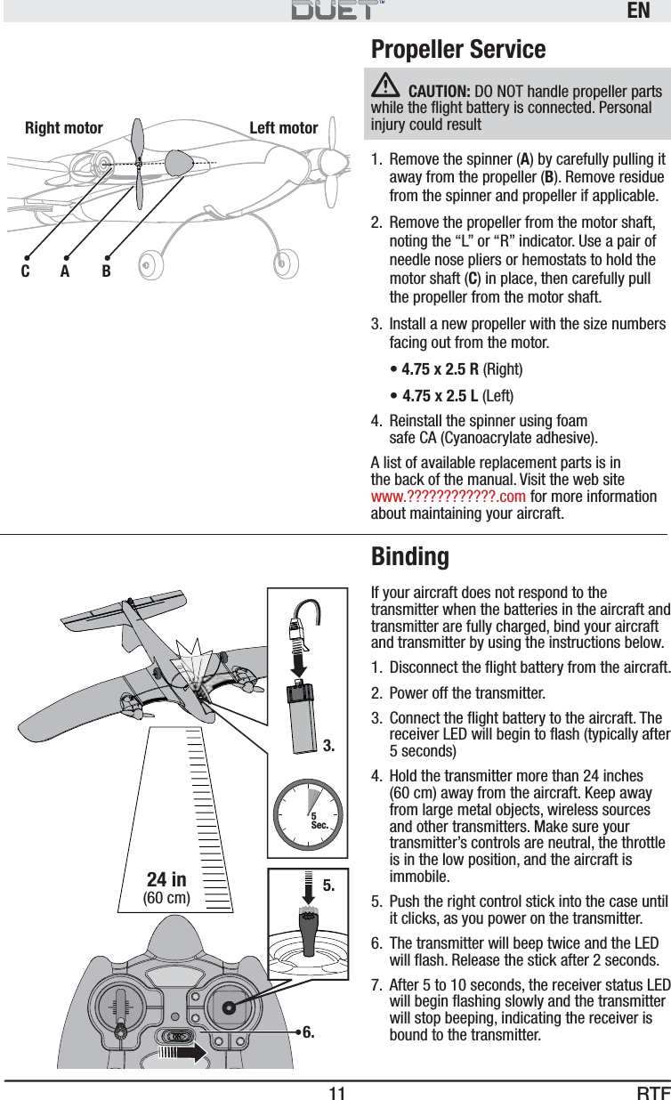 RTFEN11Propeller ServiceCAUTION: DO NOT handle propeller parts while the ﬂ ight battery is connected. Personal injury could result1.  Remove the spinner (A) by carefully pulling it away from the propeller (B). Remove residue from the spinner and propeller if applicable.2.  Remove the propeller from the motor shaft, noting the “L” or “R” indicator. Use a pair of needle nose pliers or hemostats to hold the motor shaft (C) in place, then carefully pull the propeller from the motor shaft.3.  Install a new propeller with the size numbers facing out from the motor.  • 4.75 x 2.5 R (Right) •  4.75 x 2.5 L (Left)4.  Reinstall the spinner using foam safe CA (Cyanoacrylate adhesive).A list of available replacement parts is in the back of the manual. Visit the web site www.????????????.com for more information about maintaining your aircraft.BindingIf your aircraft does not respond to the transmitter when the batteries in the aircraft and transmitter are fully charged, bind your aircraft and transmitter by using the instructions below.1.  Disconnect the ﬂ ight battery from the aircraft.2.  Power off the transmitter.3.  Connect the ﬂ ight battery to the aircraft. The receiver LED will begin to ﬂ ash (typically after 5 seconds)4.  Hold the transmitter more than 24 inches (60 cm) away from the aircraft. Keep away from large metal objects, wireless sources and other transmitters. Make sure your transmitter’s controls are neutral, the throttle is in the low position, and the aircraft is immobile.5.  Push the right control stick into the case until it clicks, as you power on the transmitter.6.  The transmitter will beep twice and the LED will ﬂ ash. Release the stick after 2 seconds.7.  After 5 to 10 seconds, the receiver status LED will begin ﬂ ashing slowly and the transmitter will stop beeping, indicating the receiver is bound to the transmitter.6.24 in(60 cm) 5.3.5Sec.Left motorABCRight motor