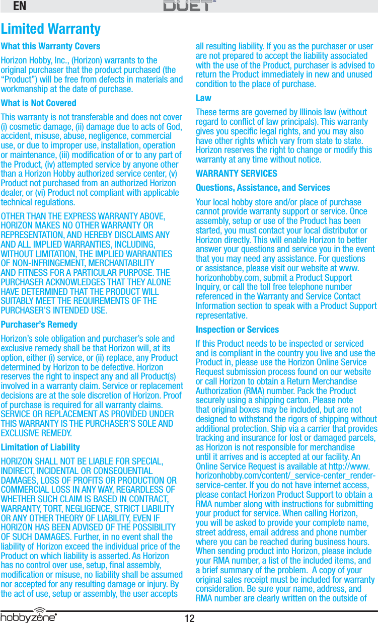 EN12®Limited WarrantyWhat this Warranty CoversHorizon Hobby, Inc., (Horizon) warrants to the original purchaser that the product purchased (the “Product”) will be free from defects in materials and workmanship at the date of purchase.What is Not CoveredThis warranty is not transferable and does not cover (i) cosmetic damage, (ii) damage due to acts of God, accident, misuse, abuse, negligence, commercial use, or due to improper use, installation, operation or maintenance, (iii) modiﬁ cation of or to any part of the Product, (iv) attempted service by anyone other than a Horizon Hobby authorized service center, (v) Product not purchased from an authorized Horizon dealer, or (vi) Product not compliant with applicable technical regulations. OTHER THAN THE EXPRESS WARRANTY ABOVE, HORIZON MAKES NO OTHER WARRANTY OR REPRESENTATION, AND HEREBY DISCLAIMS ANY AND ALL IMPLIED WARRANTIES, INCLUDING, WITHOUT LIMITATION, THE IMPLIED WARRANTIES OF NON-INFRINGEMENT, MERCHANTABILITY AND FITNESS FOR A PARTICULAR PURPOSE. THE PURCHASER ACKNOWLEDGES THAT THEY ALONE HAVE DETERMINED THAT THE PRODUCT WILL SUITABLY MEET THE REQUIREMENTS OF THE PURCHASER’S INTENDED USE.Purchaser’s RemedyHorizon’s sole obligation and purchaser’s sole and exclusive remedy shall be that Horizon will, at its option, either (i) service, or (ii) replace, any Product determined by Horizon to be defective. Horizon reserves the right to inspect any and all Product(s) involved in a warranty claim. Service or replacement decisions are at the sole discretion of Horizon. Proof of purchase is required for all warranty claims.  SERVICE OR REPLACEMENT AS PROVIDED UNDER THIS WARRANTY IS THE PURCHASER’S SOLE AND EXCLUSIVE REMEDY.  Limitation of LiabilityHORIZON SHALL NOT BE LIABLE FOR SPECIAL, INDIRECT, INCIDENTAL OR CONSEQUENTIAL DAMAGES, LOSS OF PROFITS OR PRODUCTION OR COMMERCIAL LOSS IN ANY WAY, REGARDLESS OF WHETHER SUCH CLAIM IS BASED IN CONTRACT, WARRANTY, TORT, NEGLIGENCE, STRICT LIABILITY OR ANY OTHER THEORY OF LIABILITY, EVEN IF HORIZON HAS BEEN ADVISED OF THE POSSIBILITY OF SUCH DAMAGES. Further, in no event shall the liability of Horizon exceed the individual price of the Product on which liability is asserted. As Horizon has no control over use, setup, ﬁ nal assembly, modiﬁ cation or misuse, no liability shall be assumed nor accepted for any resulting damage or injury. By the act of use, setup or assembly, the user accepts all resulting liability. If you as the purchaser or user are not prepared to accept the liability associated with the use of the Product, purchaser is advised to return the Product immediately in new and unused condition to the place of purchase.LawThese terms are governed by Illinois law (without regard to conﬂ ict of law principals). This warranty gives you speciﬁ c legal rights, and you may also have other rights which vary from state to state.  Horizon reserves the right to change or modify this warranty at any time without notice.WARRANTY SERVICESQuestions, Assistance, and ServicesYour local hobby store and/or place of purchase cannot provide warranty support or service. Once assembly, setup or use of the Product has been started, you must contact your local distributor or Horizon directly. This will enable Horizon to better answer your questions and service you in the event that you may need any assistance. For questions or assistance, please visit our website at www.horizonhobby.com, submit a Product Support Inquiry, or call the toll free telephone number referenced in the Warranty and Service Contact Information section to speak with a Product Support representative.  Inspection or ServicesIf this Product needs to be inspected or serviced and is compliant in the country you live and use the Product in, please use the Horizon Online Service Request submission process found on our website or call Horizon to obtain a Return Merchandise Authorization (RMA) number. Pack the Product securely using a shipping carton. Please note that original boxes may be included, but are not designed to withstand the rigors of shipping without additional protection. Ship via a carrier that provides tracking and insurance for lost or damaged parcels, as Horizon is not responsible for merchandise until it arrives and is accepted at our facility. An Online Service Request is available at http://www.horizonhobby.com/content/_service-center_render-service-center. If you do not have internet access, please contact Horizon Product Support to obtain a RMA number along with instructions for submitting your product for service. When calling Horizon, you will be asked to provide your complete name, street address, email address and phone number where you can be reached during business hours. When sending product into Horizon, please include your RMA number, a list of the included items, and a brief summary of the problem.  A copy of your original sales receipt must be included for warranty consideration. Be sure your name, address, and RMA number are clearly written on the outside of 