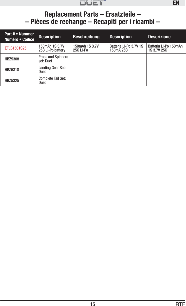 RTFEN15Replacement Parts – Ersatzteile – – Pièces de rechange – Recapiti per i ricambi –Part # • Nummer Numéro • Codice Description Beschreibung Description DescrizioneEFLB1501S25 150mAh 1S 3.7V 25C Li-Po battery150mAh 1S 3.7V25C Li-PoBatterie Li-Po 3.7V 1S 150mA 25CBatteria Li-Po 150mAh 1S 3.7V 25CHBZ5308 Props and Spinners set: DuetHBZ5318 Landing Gear Set: DuetHBZ5325 Complete Tail Set: Duet