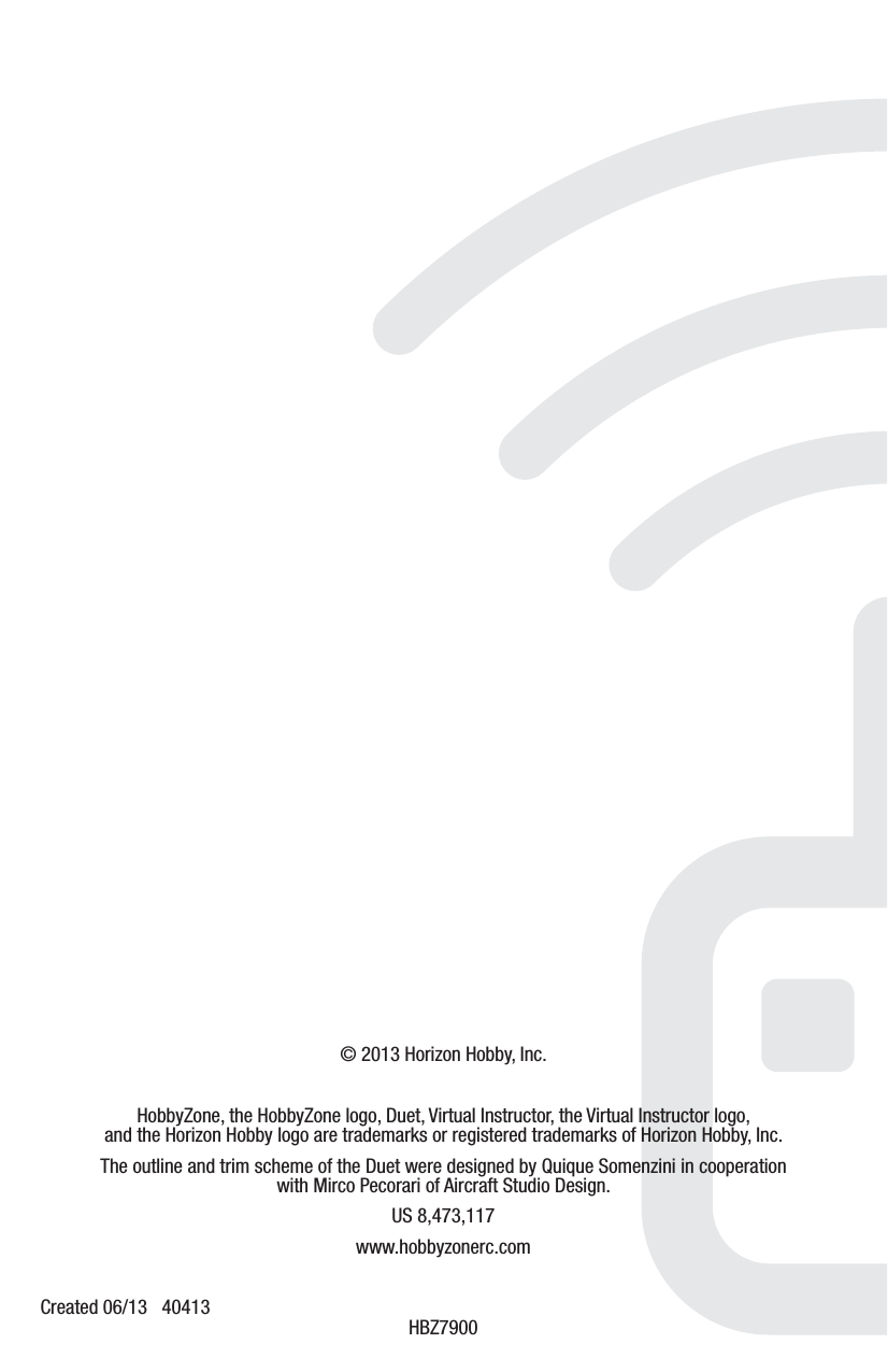 © 2013 Horizon Hobby, Inc.HobbyZone, the HobbyZone logo, Duet, Virtual Instructor, the Virtual Instructor logo, and the Horizon Hobby logo are trademarks or registered trademarks of Horizon Hobby, Inc. The outline and trim scheme of the Duet were designed by Quique Somenzini in cooperation with Mirco Pecorari of Aircraft Studio Design.  US 8,473,117www.hobbyzonerc.comCreated 06/13   40413  HBZ7900