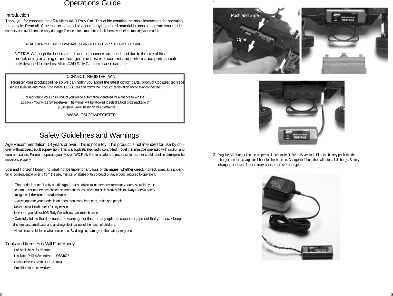 Operations Guide Introduction Thank you for choosing the 1/24 Micro 4WD Rally Car. This guide contains the basic instructions for operating  the vehicle. Read all of the instructions and all accompanying printed material in order to operate your model correctly and avoid unnecessary damage. Please take a moment to look them over before running your model.   DO NOT RUN YOUR MICRO 4WD RALLY CAR ON PLUSH CARPET, GRASS OR SAND.  NOTICE: Although the best materials and components are used, and due to the size of this model, using anything other than genuine Losi replacement and performance parts specifi- cally designed for the Losi Micro 4WD Rally Car could cause damage.  CONNECT - REGISTER - WIN Register your product online so we can notify you about the latest option parts, product updates, tech tips, service bulletins and more. Visit WWW.LOSI.COM and follow the Product Registration link to stay connected.  For registering your Losi Product you will be automatically entered for a chance to win the Losi Pick Your Prize Sweepstakes. The winner will be allowed to select a total prize package of $1,000 (retail value) based on their preference. WWW.LOSI.COM/REGISTER  Safety Guidelines and Warnings Age Recommendation: 14 years or over. This is not a toy. This product is not intended for use by chil- dren without direct adult supervision. This is a sophisticated radio controlled model that must be operated with caution and common sense. Failure to operate your Micro 4WD Rally Car in a safe and responsible manner could result in damage to the model and property.  Losi and Horizon Hobby, Inc. shall not be liable for any loss or damages, whether direct, indirect, special, inciden- tal, or consequential, arising from the use, misuse, or abuse of this product or any product required to operate it.  •  This model is controlled by a radio signal that is subject to interference from many sources outside your control. This interference can cause momentary loss of control so it is advisable to always keep a safety margin in all directions to avoid collisions. • Always operate your model in an open area away from cars, traffic and people. • Never run out into the street for any reason. • Never run your Micro 4WD Rally Car with low transmitter batteries. • Carefully follow the directions and warnings for this and any optional support equipment that you use. • Keep all chemicals, small parts and anything electrical out of the reach of children. • Never leave vehicle on when not in use. By doing so, damage to the battery may occur.  Tools and Items You Will Find Handy • Soft bristle brush for cleaning • Losi Micro Phillips Screwdriver - LOSB1602 • Losi Nutdriver: 4.5mm - LOSA99160 • Small flat blade screwdriver 1. Push and Slide Open 2.  Plug the AC charger into the proper wall receptacle (110V - US version). Plug the battery pack into the    charger and let it charge for 1 hour for the first time. Charge for 1 hour thereafter for a full charge. Battery charged for over 1 hour may cause an overcharge.  2  3