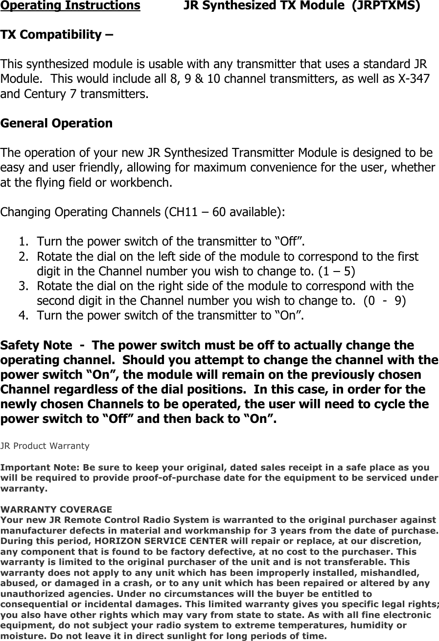 Operating Instructions    JR Synthesized TX Module  (JRPTXMS)  TX Compatibility –   This synthesized module is usable with any transmitter that uses a standard JR Module.  This would include all 8, 9 &amp; 10 channel transmitters, as well as X-347 and Century 7 transmitters.  General Operation  The operation of your new JR Synthesized Transmitter Module is designed to be easy and user friendly, allowing for maximum convenience for the user, whether at the flying field or workbench.  Changing Operating Channels (CH11 – 60 available):  1. Turn the power switch of the transmitter to “Off”. 2. Rotate the dial on the left side of the module to correspond to the first digit in the Channel number you wish to change to. (1 – 5) 3. Rotate the dial on the right side of the module to correspond with the second digit in the Channel number you wish to change to.  (0  -  9) 4. Turn the power switch of the transmitter to “On”.  Safety Note  -  The power switch must be off to actually change the operating channel.  Should you attempt to change the channel with the power switch “On”, the module will remain on the previously chosen Channel regardless of the dial positions.  In this case, in order for the newly chosen Channels to be operated, the user will need to cycle the power switch to “Off” and then back to “On”.  JR Product Warranty  Important Note: Be sure to keep your original, dated sales receipt in a safe place as you will be required to provide proof-of-purchase date for the equipment to be serviced under warranty.  WARRANTY COVERAGE Your new JR Remote Control Radio System is warranted to the original purchaser against manufacturer defects in material and workmanship for 3 years from the date of purchase. During this period, HORIZON SERVICE CENTER will repair or replace, at our discretion, any component that is found to be factory defective, at no cost to the purchaser. This warranty is limited to the original purchaser of the unit and is not transferable. This warranty does not apply to any unit which has been improperly installed, mishandled, abused, or damaged in a crash, or to any unit which has been repaired or altered by any unauthorized agencies. Under no circumstances will the buyer be entitled to consequential or incidental damages. This limited warranty gives you specific legal rights; you also have other rights which may vary from state to state. As with all fine electronic equipment, do not subject your radio system to extreme temperatures, humidity or moisture. Do not leave it in direct sunlight for long periods of time.  