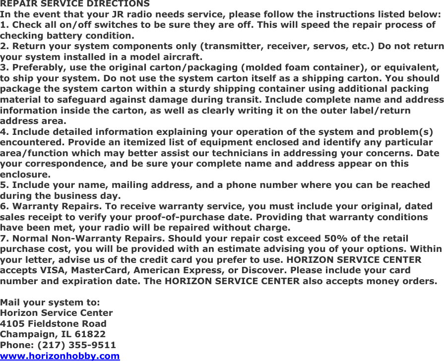 REPAIR SERVICE DIRECTIONS In the event that your JR radio needs service, please follow the instructions listed below: 1. Check all on/off switches to be sure they are off. This will speed the repair process of checking battery condition. 2. Return your system components only (transmitter, receiver, servos, etc.) Do not return your system installed in a model aircraft. 3. Preferably, use the original carton/packaging (molded foam container), or equivalent, to ship your system. Do not use the system carton itself as a shipping carton. You should package the system carton within a sturdy shipping container using additional packing material to safeguard against damage during transit. Include complete name and address information inside the carton, as well as clearly writing it on the outer label/return address area. 4. Include detailed information explaining your operation of the system and problem(s) encountered. Provide an itemized list of equipment enclosed and identify any particular area/function which may better assist our technicians in addressing your concerns. Date your correspondence, and be sure your complete name and address appear on this enclosure. 5. Include your name, mailing address, and a phone number where you can be reached during the business day. 6. Warranty Repairs. To receive warranty service, you must include your original, dated sales receipt to verify your proof-of-purchase date. Providing that warranty conditions have been met, your radio will be repaired without charge. 7. Normal Non-Warranty Repairs. Should your repair cost exceed 50% of the retail purchase cost, you will be provided with an estimate advising you of your options. Within your letter, advise us of the credit card you prefer to use. HORIZON SERVICE CENTER accepts VISA, MasterCard, American Express, or Discover. Please include your card number and expiration date. The HORIZON SERVICE CENTER also accepts money orders.  Mail your system to: Horizon Service Center 4105 Fieldstone Road Champaign, IL 61822 Phone: (217) 355-9511 www.horizonhobby.com  