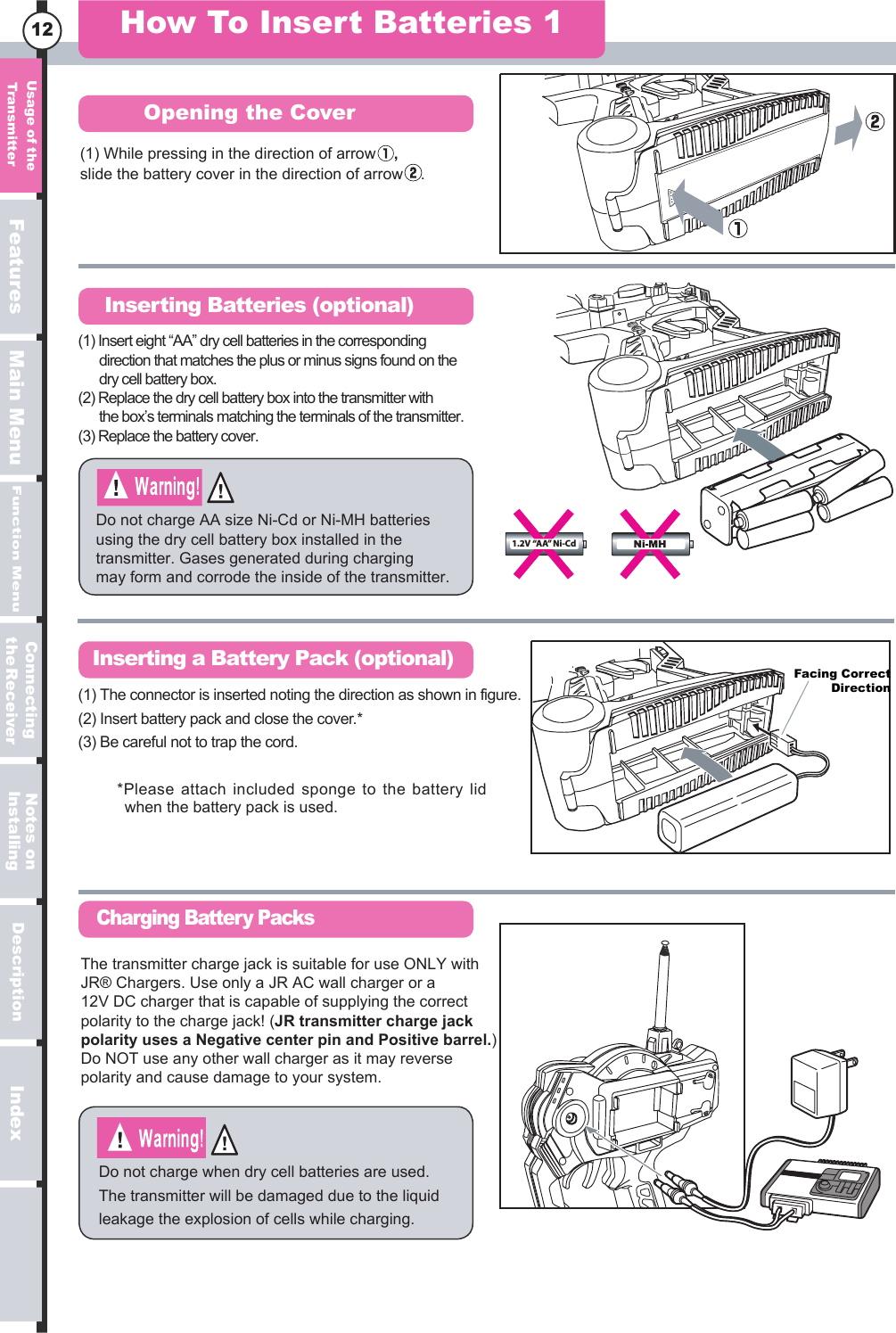 serutaeFuneM niaMuneM noitcnuFnoitpircseD xednI12(1) While pressing in the direction of arrowslide the battery cover in the direction of arrow    .,How To Insert Batteries 1Opening the CoverInserting Batteries (optional)Inserting a Battery Pack (optional)Charging Battery PacksDo not charge AA size Ni-Cd or Ni-MH batteries using the dry cell battery box installed in the transmitter. Gases generated during charging may form and corrode the inside of the transmitter.Do not charge when dry cell batteries are used. The transmitter will be damaged due to the liquid leakage the explosion of cells while charging.Facing CorrectDirection*Please attach included sponge to the battery lid when the battery pack is used.The transmitter charge jack is suitable for use ONLY with JR® Chargers. Use only a JR AC wall charger or a 12V DC charger that is capable of supplying the correct polarity to the charge jack! (JR transmitter charge jack polarity uses a Negative center pin and Positive barrel.) Do NOT use any other wall charger as it may reverse polarity and cause damage to your system. (1) The connector is inserted noting the direction as shown in figure. (2) Insert battery pack and close the cover.*(3) Be careful not to trap the cord.(1) Insert eight “AA” dry cell batteries in the corresponding   direction that matches the plus or minus signs found on the   dry cell battery box.(2) Replace the dry cell battery box into the transmitter with   the box’s terminals matching the terminals of the transmitter.(3) Replace the battery cover.egasU  eht forettimsnarT no setoNgnillatsnIgnitcennoCreviecRe eht1.2V “AA” Ni-Cd