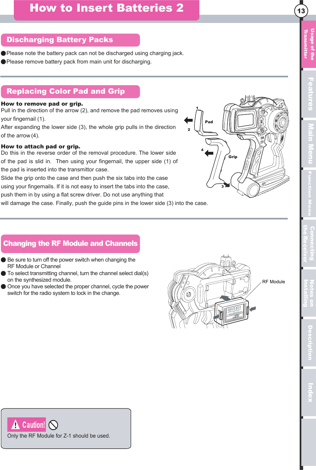 serutaeFuneM niaMuneM noitcnuFnoitpircseDxednI13Please note the battery pack can not be discharged using charging jack.Please remove battery pack from main unit for discharging.How to Insert Batteries 2Discharging Battery PacksReplacing Color Pad and GripChanging the RF Module and ChannelsOnly the RF Module for Z-1 should be used.PadGripRF ModuleBe sure to turn off the power switch when changing the RF Module or ChannelTo select transmitting channel, turn the channel select dial(s) on the synthesized module.Once you have selected the proper channel, cycle the power switch for the radio system to lock in the change. Do this in the reverse order of the removal procedure. The lower side of the  pad  is  slid in.   Then  using  your  fingernail, the  upper  side (1)  of the pad is inserted into the transmittor case.Slide the grip onto the case and then push the six tabs into the case using your fingernails. If it is not easy to insert the tabs into the case, push them in by using a flat screw driver. Do not use anything that will damage the case. Finally, push the guide pins in the lower side (3) into the case. How to attach pad or grip.Pull in the direction of the arrow (2), and remove the pad removes using your fingernail (1).After expanding the lower side (3), the whole grip pulls in the direction of the arrow (4).How to remove pad or grip.egasU  eht forettimsnarT no setoNgnillatsnIgnitcennoCreviecRe eht