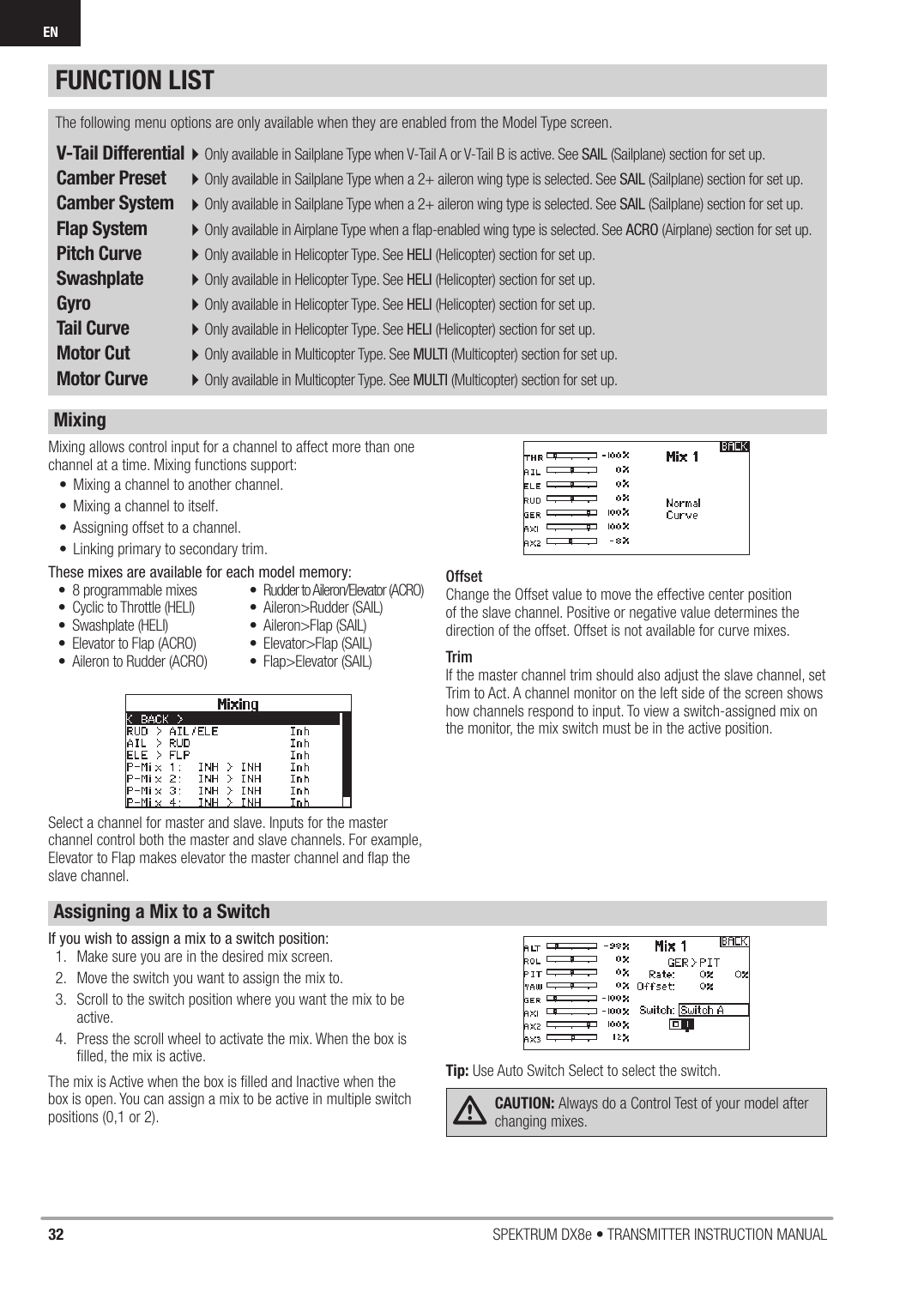 32 SPEKTRUM DX8e • TRANSMITTER INSTRUCTION MANUALENV-Tail Differential 4Only available in Sailplane Type when V-Tail A or V-Tail B is active. See SAIL (Sailplane) section for set up.Camber Preset  4Only available in Sailplane Type when a 2+ aileron wing type is selected. See SAIL (Sailplane) section for set up.Camber System  4Only available in Sailplane Type when a 2+ aileron wing type is selected. See SAIL (Sailplane) section for set up.Flap System  4Only available in Airplane Type when a ﬂ ap-enabled wing type is selected. See ACRO (Airplane) section for set up.Pitch Curve  4Only available in Helicopter Type. See HELI (Helicopter) section for set up.Swashplate  4Only available in Helicopter Type. See HELI (Helicopter) section for set up.Gyro  4Only available in Helicopter Type. See HELI (Helicopter) section for set up.Tail Curve  4Only available in Helicopter Type. See HELI (Helicopter) section for set up.Motor Cut  4Only available in Multicopter Type. See MULTI (Multicopter) section for set up. Motor Curve  4Only available in Multicopter Type. See MULTI (Multicopter) section for set up. The following menu options are only available when they are enabled from the Model Type screen.Mixing allows control input for a channel to affect more than one channel at a time. Mixing functions support: •  Mixing a channel to another channel.•  Mixing a channel to itself. •  Assigning offset to a channel. •  Linking primary to secondary trim. These mixes are available for each model memory:Select a channel for master and slave. Inputs for the master channel control both the master and slave channels. For example, Elevator to Flap makes elevator the master channel and ﬂ ap the slave channel. OffsetChange the Offset value to move the effective center position of the slave channel. Positive or negative value determines the direction of the offset. Offset is not available for curve mixes.TrimIf the master channel trim should also adjust the slave channel, set Trim to Act. A channel monitor on the left side of the screen shows how channels respond to input. To view a switch-assigned mix on the monitor, the mix switch must be in the active position.•  8 programmable mixes •  Cyclic to Throttle (HELI)• Swashplate (HELI) •  Elevator to Flap (ACRO)•  Aileron to Rudder (ACRO)•  Rudder to Aileron/Elevator (ACRO) • Aileron&gt;Rudder (SAIL) • Aileron&gt;Flap (SAIL)• Elevator&gt;Flap (SAIL)• Flap&gt;Elevator (SAIL)If you wish to assign a mix to a switch position:1.  Make sure you are in the desired mix screen.2.  Move the switch you want to assign the mix to.3.  Scroll to the switch position where you want the mix to be active.4.  Press the scroll wheel to activate the mix. When the box is ﬁ lled, the mix is active.The mix is Active when the box is ﬁ lled and Inactive when the box is open. You can assign a mix to be active in multiple switch positions (0,1 or 2).Tip: Use Auto Switch Select to select the switch.CAUTION: Always do a Control Test of your model after changing mixes. FUNCTION LISTMixingAssigning a Mix to a Switch