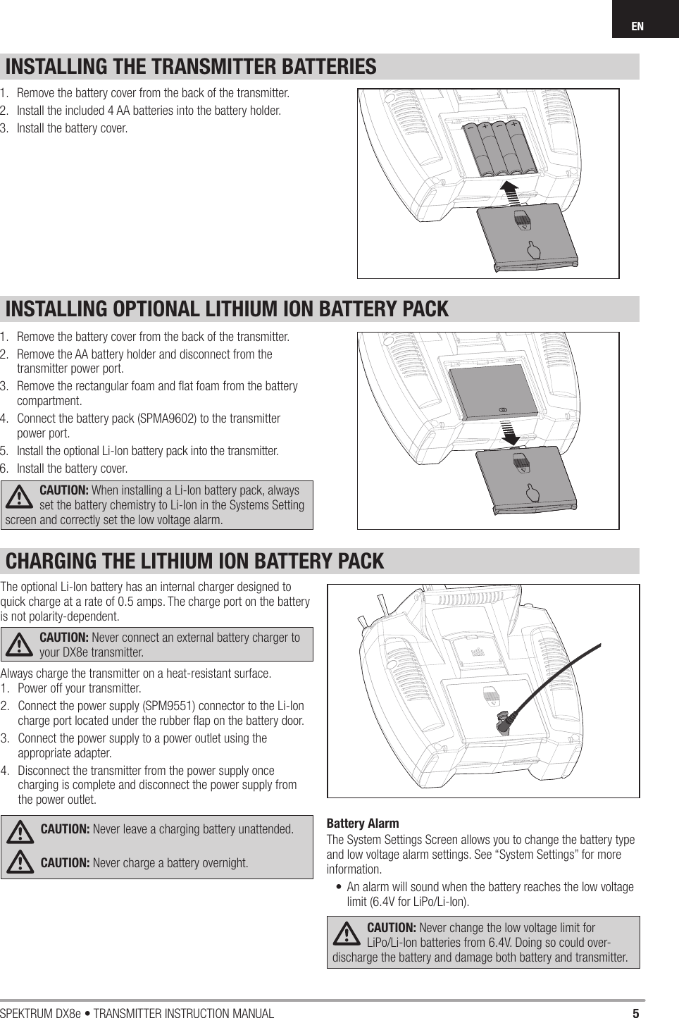 5SPEKTRUM DX8e • TRANSMITTER INSTRUCTION MANUALENINSTALLING OPTIONAL LITHIUM ION BATTERY PACKINSTALLING THE TRANSMITTER BATTERIES1.  Remove the battery cover from the back of the transmitter.2.  Remove the AA battery holder and disconnect from the transmitter power port.3.  Remove the rectangular foam and ﬂ at foam from the battery compartment.4.  Connect the battery pack (SPMA9602) to the transmitter power port.5.  Install the optional Li-Ion battery pack into the transmitter.6.  Install the battery cover.CAUTION: When installing a Li-Ion battery pack, always set the battery chemistry to Li-Ion in the Systems Setting screen and correctly set the low voltage alarm.1.  Remove the battery cover from the back of the transmitter.2.  Install the included 4 AA batteries into the battery holder.3.  Install the battery cover.The optional Li-Ion battery has an internal charger designed to quick charge at a rate of 0.5 amps. The charge port on the battery is not polarity-dependent. CAUTION: Never connect an external battery charger to your DX8e transmitter. Always charge the transmitter on a heat-resistant surface.1.  Power off your transmitter. 2.  Connect the power supply (SPM9551) connector to the Li-Ion charge port located under the rubber ﬂ ap on the battery door. 3.  Connect the power supply to a power outlet using the appropriate adapter. 4.  Disconnect the transmitter from the power supply once charging is complete and disconnect the power supply from the power outlet.CAUTION: Never leave a charging battery unattended.CAUTION: Never charge a battery overnight.Battery AlarmThe System Settings Screen allows you to change the battery type and low voltage alarm settings. See “System Settings” for more information.•  An alarm will sound when the battery reaches the low voltage limit (6.4V for LiPo/Li-Ion).CAUTION: Never change the low voltage limit for LiPo/Li-Ion batteries from 6.4V. Doing so could over-discharge the battery and damage both battery and transmitter.CHARGING THE LITHIUM ION BATTERY PACK