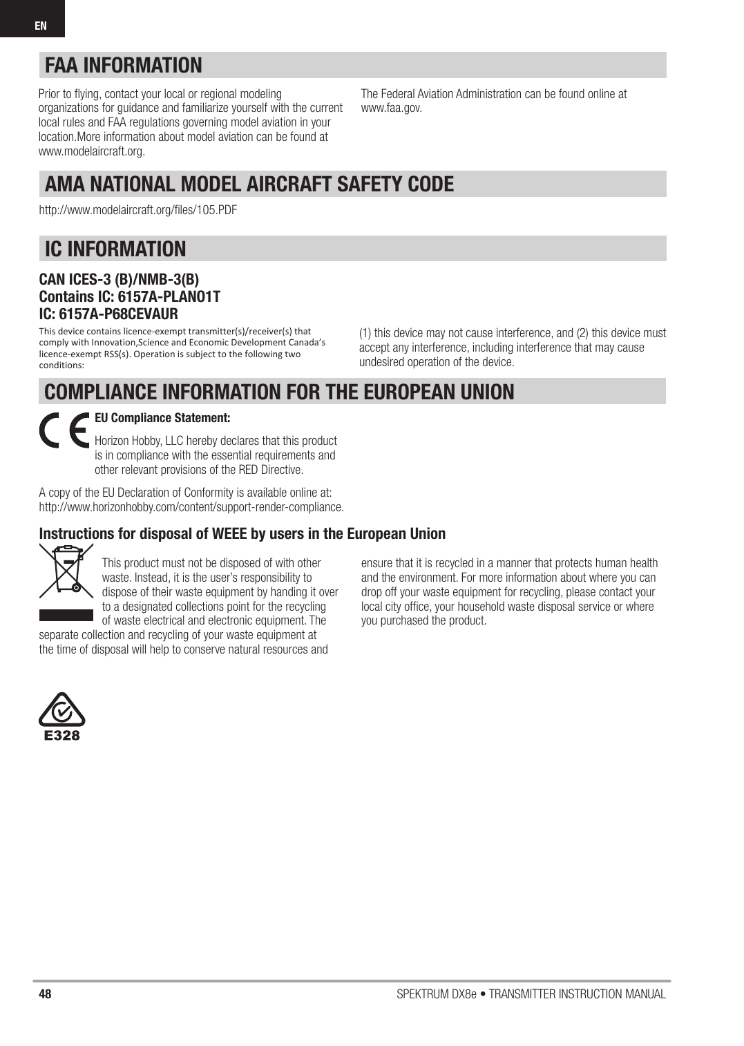 48 SPEKTRUM DX8e • TRANSMITTER INSTRUCTION MANUALENCOMPLIANCE INFORMATION FOR THE EUROPEAN UNION(1) this device may not cause interference, and (2) this device mustaccept any interference, including interference that may causeundesired operation of the device.IC INFORMATIONCAN ICES-3 (B)/NMB-3(B)Contains IC: 6157A-PLANO1TIC: 6157A-P68CEVAURThis device contains licence-exempt transmitter(s)/receiver(s) that comply with Innovation,Science and Economic Development Canada’s licence-exempt RSS(s). Operation is subject to the following two conditions:AMA NATIONAL MODEL AIRCRAFT SAFETY CODEhttp://www.modelaircraft.org/ﬁ les/105.PDFFAA INFORMATIONPrior to ﬂ ying, contact your local or regional modeling organizations for guidance and familiarize yourself with the current local rules and FAA regulations governing model aviation in your location.More information about model aviation can be found atwww.modelaircraft.org.The Federal Aviation Administration can be found online atwww.faa.gov.Instructions for disposal of WEEE by users in the European UnionThis product must not be disposed of with other waste. Instead, it is the user’s responsibility to dispose of their waste equipment by handing it over to a designated collections point for the recycling of waste electrical and electronic equipment. The separate collection and recycling of your waste equipment at the time of disposal will help to conserve natural resources and ensure that it is recycled in a manner that protects human health and the environment. For more information about where you can drop off your waste equipment for recycling, please contact your local city ofﬁ ce, your household waste disposal service or where you purchased the product.EU Compliance Statement: Horizon Hobby, LLC hereby declares that this product is in compliance with the essential requirements and other relevant provisions of the RED Directive. A copy of the EU Declaration of Conformity is available online at:http://www.horizonhobby.com/content/support-render-compliance.