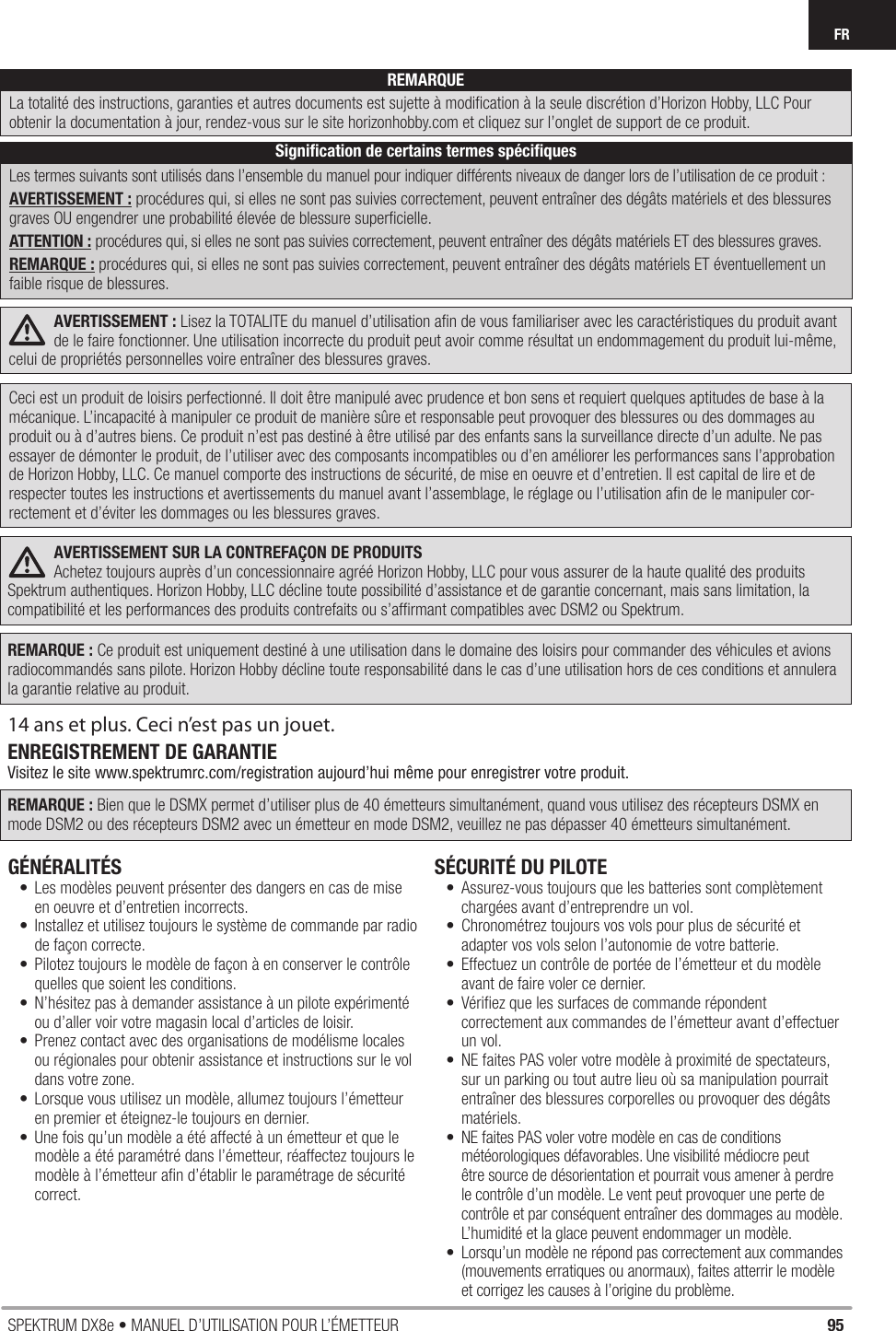 95SPEKTRUM DX8e • MANUEL D’UTILISATION POUR L’ÉMETTEURFRAVERTISSEMENT : Lisez la TOTALITE du manuel d’utilisation aﬁ n de vous familiariser avec les caractéristiques du produit avant de le faire fonctionner. Une utilisation incorrecte du produit peut avoir comme résultat un endommagement du produit lui-même, celui de propriétés personnelles voire entraîner des blessures graves.Ceci est un produit de loisirs perfectionné. Il doit être manipulé avec prudence et bon sens et requiert quelques aptitudes de base à la mécanique. L’incapacité à manipuler ce produit de manière sûre et responsable peut provoquer des blessures ou des dommages au produit ou à d’autres biens. Ce produit n’est pas destiné à être utilisé par des enfants sans la surveillance directe d’un adulte. Ne pas essayer de démonter le produit, de l’utiliser avec des composants incompatibles ou d’en améliorer les performances sans l’approbation de Horizon Hobby, LLC. Ce manuel comporte des instructions de sécurité, de mise en oeuvre et d’entretien. Il est capital de lire et de respecter toutes les instructions et avertissements du manuel avant l’assemblage, le réglage ou l’utilisation aﬁ n de le manipuler cor-rectement et d’éviter les dommages ou les blessures graves.AVERTISSEMENT SUR LA CONTREFAÇON DE PRODUITS Achetez toujours auprès d’un concessionnaire agréé Horizon Hobby, LLC pour vous assurer de la haute qualité des produits Spektrum authentiques. Horizon Hobby, LLC décline toute possibilité d’assistance et de garantie concernant, mais sans limitation, la compatibilité et les performances des produits contrefaits ou s’afﬁ rmant compatibles avec DSM2 ou Spektrum.REMARQUE : Ce produit est uniquement destiné à une utilisation dans le domaine des loisirs pour commander des véhicules et avions radiocommandés sans pilote. Horizon Hobby décline toute responsabilité dans le cas d’une utilisation hors de ces conditions et annulera la garantie relative au produit.14 ans et plus. Ceci n’est pas un jouet. ENREGISTREMENT DE GARANTIEVisitez le site www.spektrumrc.com/registration aujourd’hui même pour enregistrer votre produit.REMARQUE : Bien que le DSMX permet d’utiliser plus de 40 émetteurs simultanément, quand vous utilisez des récepteurs DSMX en mode DSM2 ou des récepteurs DSM2 avec un émetteur en mode DSM2, veuillez ne pas dépasser 40 émetteurs simultanément.GÉNÉRALITÉS •  Les modèles peuvent présenter des dangers en cas de mise en oeuvre et d’entretien incorrects.•  Installez et utilisez toujours le système de commande par radio de façon correcte.•  Pilotez toujours le modèle de façon à en conserver le contrôle quelles que soient les conditions. •  N’hésitez pas à demander assistance à un pilote expérimenté ou d’aller voir votre magasin local d’articles de loisir.•  Prenez contact avec des organisations de modélisme locales ou régionales pour obtenir assistance et instructions sur le vol dans votre zone.•  Lorsque vous utilisez un modèle, allumez toujours l’émetteur en premier et éteignez-le toujours en dernier. •  Une fois qu’un modèle a été affecté à un émetteur et que le modèle a été paramétré dans l’émetteur, réaffectez toujours le modèle à l’émetteur aﬁ n d’établir le paramétrage de sécurité correct.SÉCURITÉ DU PILOTE•  Assurez-vous toujours que les batteries sont complètement chargées avant d’entreprendre un vol.•  Chronométrez toujours vos vols pour plus de sécurité et adapter vos vols selon l’autonomie de votre batterie.•  Effectuez un contrôle de portée de l’émetteur et du modèle avant de faire voler ce dernier. •  Vériﬁ ez que les surfaces de commande répondent correctement aux commandes de l’émetteur avant d’effectuer un vol. •  NE faites PAS voler votre modèle à proximité de spectateurs, sur un parking ou tout autre lieu où sa manipulation pourrait entraîner des blessures corporelles ou provoquer des dégâts matériels.•  NE faites PAS voler votre modèle en cas de conditions météorologiques défavorables. Une visibilité médiocre peut être source de désorientation et pourrait vous amener à perdre le contrôle d’un modèle. Le vent peut provoquer une perte de contrôle et par conséquent entraîner des dommages au modèle. L’humidité et la glace peuvent endommager un modèle.•  Lorsqu’un modèle ne répond pas correctement aux commandes (mouvements erratiques ou anormaux), faites atterrir le modèle et corrigez les causes à l’origine du problème.REMARQUELa totalité des instructions, garanties et autres documents est sujette à modiﬁ cation à la seule discrétion d’Horizon Hobby, LLC Pour obtenir la documentation àjour, rendez-vous sur le site horizonhobby.com et cliquez sur l’onglet de support de ce produit.Signiﬁ cation de certains termes spéciﬁ quesLes termes suivants sont utilisés dans l’ensemble du manuel pour indiquer différents niveaux de danger lors de l’utilisation de ce produit:AVERTISSEMENT : procédures qui, si elles ne sont pas suivies correctement, peuvent entraîner des dégâts matériels et des blessures graves OU engendrer une probabilité élevée de blessure superﬁ cielle.ATTENTION : procédures qui, si elles ne sont pas suivies correctement, peuvent entraîner des dégâts matériels ET des blessures graves.REMARQUE : procédures qui, si elles ne sont pas suivies correctement, peuvent entraîner des dégâts matériels ET éventuellement un faible risque de blessures.