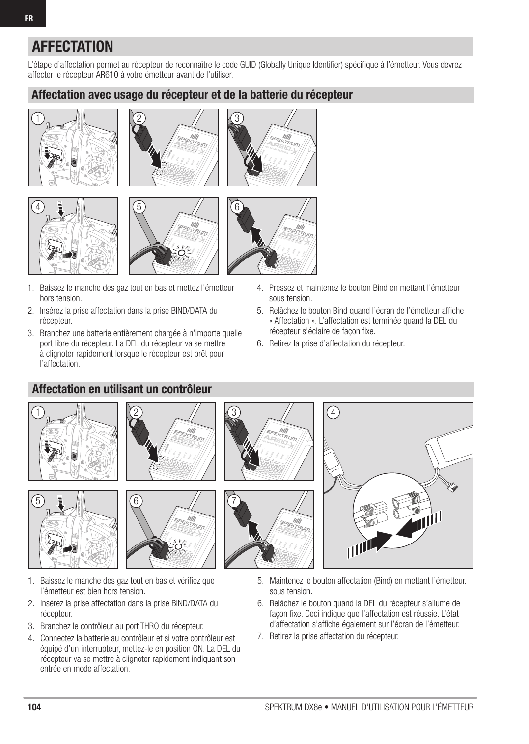 104 SPEKTRUM DX8e • MANUEL D’UTILISATION POUR L’ÉMETTEURFRAFFECTATIONL’étape d’affectation permet au récepteur de reconnaître le code GUID (Globally Unique Identiﬁ er) spéciﬁ que à l’émetteur. Vous devrez affecter le récepteur AR610 à votre émetteur avant de l’utiliser.Affectation avec usage du récepteur et de la batterie du récepteurAffectation en utilisant un contrôleur1.  Baissez le manche des gaz tout en bas et mettez l’émetteur hors tension.2.  Insérez la prise affectation dans la prise BIND/DATA du récepteur.3.  Branchez une batterie entièrement chargée à n’importe quelle port libre du récepteur. La DEL du récepteur va se mettre à clignoter rapidement lorsque le récepteur est prêt pour l’affectation.4.  Pressez et maintenez le bouton Bind en mettant l’émetteur sous tension.5.  Relâchez le bouton Bind quand l’écran de l’émetteur afﬁ che « Affectation ». L’affectation est terminée quand la DEL du récepteur s’éclaire de façon ﬁ xe.6.  Retirez la prise d’affectation du récepteur.1.  Baissez le manche des gaz tout en bas et vériﬁ ez que l’émetteur est bien hors tension.2.  Insérez la prise affectation dans la prise BIND/DATA du récepteur.3.  Branchez le contrôleur au port THRO du récepteur.4.  Connectez la batterie au contrôleur et si votre contrôleur est équipé d’un interrupteur, mettez-le en position ON. La DEL du récepteur va se mettre à clignoter rapidement indiquant son entrée en mode affectation. 5.  Maintenez le bouton affectation (Bind) en mettant l’émetteur. sous tension.6.  Relâchez le bouton quand la DEL du récepteur s’allume de façon ﬁ xe. Ceci indique que l’affectation est réussie. L’état d’affectation s’afﬁ che également sur l’écran de l’émetteur.7.  Retirez la prise affectation du récepteur.253615263 4714