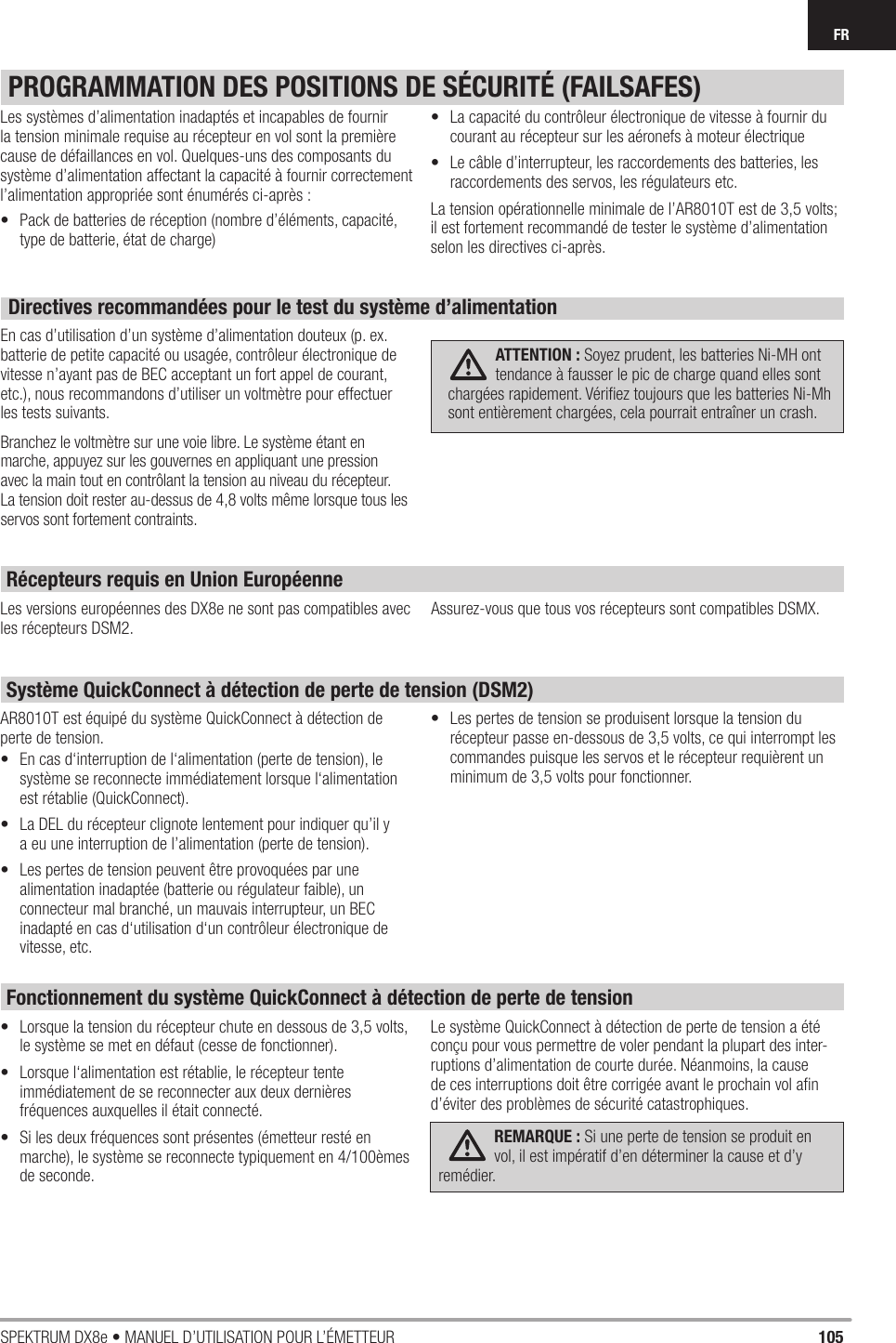 105SPEKTRUM DX8e • MANUEL D’UTILISATION POUR L’ÉMETTEURFRPROGRAMMATION DES POSITIONS DE SÉCURITÉ (FAILSAFES)Les systèmes d’alimentation inadaptés et incapables de fournir la tension minimale requise au récepteur en vol sont la première cause de défaillances en vol. Quelques-uns des composants du système d’alimentation affectant la capacité à fournir correctement l’alimentation appropriée sont énumérés ci-après :•  Pack de batteries de réception (nombre d’éléments, capacité, type de batterie, état de charge) •  La capacité du contrôleur électronique de vitesse à fournir du courant au récepteur sur les aéronefs à moteur électrique•  Le câble d’interrupteur, les raccordements des batteries, les raccordements des servos, les régulateurs etc.La tension opérationnelle minimale de l’AR8010T est de 3,5 volts; il est fortement recommandé de tester le système d’alimentation selon les directives ci-après.Directives recommandées pour le test du système d’alimentationEn cas d’utilisation d’un système d’alimentation douteux (p. ex. batterie de petite capacité ou usagée, contrôleur électronique de vitesse n’ayant pas de BEC acceptant un fort appel de courant, etc.), nous recommandons d’utiliser un voltmètre pour effectuer les tests suivants. Branchez le voltmètre sur une voie libre. Le système étant en marche, appuyez sur les gouvernes en appliquant une pression avec la main tout en contrôlant la tension au niveau du récepteur. La tension doit rester au-dessus de 4,8 volts même lorsque tous les servos sont fortement contraints.   ATTENTION : Soyez prudent, les batteries Ni-MH ont tendance à fausser le pic de charge quand elles sont chargées rapidement. Vériﬁ ez toujours que les batteries Ni-Mh sont entièrement chargées, cela pourrait entraîner un crash.AR8010T est équipé du système QuickConnect à détection de perte de tension. •  En cas d‘interruption de l‘alimentation (perte de tension), le système se reconnecte immédiatement lorsque l‘alimentation est rétablie (QuickConnect). •  La DEL du récepteur clignote lentement pour indiquer qu’il y aeu une interruption de l’alimentation (perte de tension). •  Les pertes de tension peuvent être provoquées par une alimentation inadaptée (batterie ou régulateur faible), un connecteur mal branché, un mauvais interrupteur, un BEC inadapté en cas d‘utilisation d‘un contrôleur électronique de vitesse, etc. •  Les pertes de tension se produisent lorsque la tension du récepteur passe en-dessous de 3,5 volts, ce qui interrompt les commandes puisque les servos et le récepteur requièrent un minimum de 3,5 volts pour fonctionner. •  Lorsque la tension du récepteur chute en dessous de 3,5 volts, le système se met en défaut (cesse de fonctionner). •  Lorsque l‘alimentation est rétablie, le récepteur tente immédiatement de se reconnecter aux deux dernières fréquences auxquelles il était connecté. •  Si les deux fréquences sont présentes (émetteur resté en marche), le système se reconnecte typiquement en 4/100èmes de seconde. Le système QuickConnect à détection de perte de tension a été conçu pour vous permettre de voler pendant la plupart des inter-ruptions d’alimentation de courte durée. Néanmoins, la cause de ces interruptions doit être corrigée avant le prochain vol aﬁ n d’éviter des problèmes de sécurité catastrophiques.  REMARQUE : Si une perte de tension se produit en vol, il est impératif d’en déterminer la cause et d’y remédier.Les versions européennes des DX8e ne sont pas compatibles avec les récepteurs DSM2.Assurez-vous que tous vos récepteurs sont compatibles DSMX.Récepteurs requis en Union EuropéenneSystème QuickConnect à détection de perte de tension (DSM2)Fonctionnement du système QuickConnect à détection de perte de tension