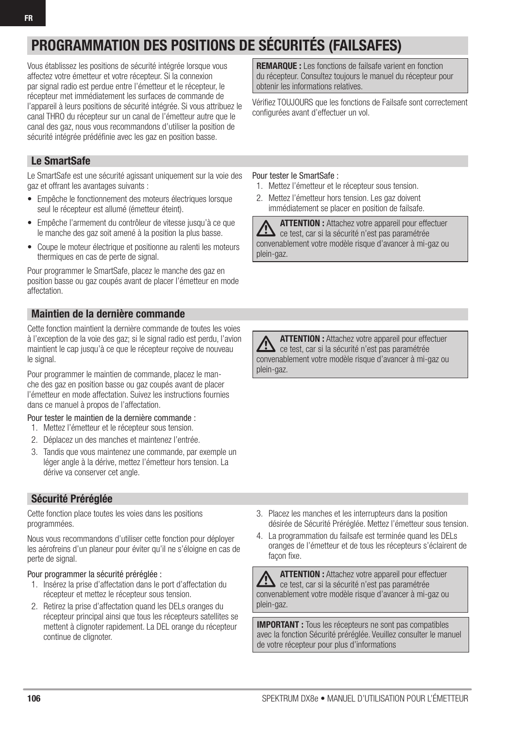106 SPEKTRUM DX8e • MANUEL D’UTILISATION POUR L’ÉMETTEURFRVous établissez les positions de sécurité intégrée lorsque vous affectez votre émetteur et votre récepteur. Si la connexion par signal radio est perdue entre l’émetteur et le récepteur, le récepteur met immédiatement les surfaces de commande de l’appareil à leurs positions de sécurité intégrée. Si vous attribuez le canal THRO du récepteur sur un canal de l’émetteur autre que le canal des gaz, nous vous recommandons d’utiliser la position de sécurité intégrée prédéﬁ nie avec les gaz en position basse.REMARQUE : Les fonctions de failsafe varient en fonction du récepteur. Consultez toujours le manuel du récepteur pour obtenir les informations relatives.Vériﬁ ez TOUJOURS que les fonctions de Failsafe sont correctement conﬁ gurées avant d’effectuer un vol.Le SmartSafeLe SmartSafe est une sécurité agissant uniquement sur la voie des gaz et offrant les avantages suivants :•  Empêche le fonctionnement des moteurs électriques lorsque seul le récepteur est allumé (émetteur éteint).•  Empêche l’armement du contrôleur de vitesse jusqu’à ce que le manche des gaz soit amené à la position la plus basse.•  Coupe le moteur électrique et positionne au ralenti les moteurs thermiques en cas de perte de signal.Pour programmer le SmartSafe, placez le manche des gaz en position basse ou gaz coupés avant de placer l’émetteur en mode affectation.Pour tester le SmartSafe :1.  Mettez l’émetteur et le récepteur sous tension.2.  Mettez l’émetteur hors tension. Les gaz doivent immédiatement se placer en position de failsafe.ATTENTION : Attachez votre appareil pour effectuer ce test, car si la sécurité n’est pas paramétrée convenablement votre modèle risque d’avancer à mi-gaz ou plein-gaz.Maintien de la dernière commandeCette fonction maintient la dernière commande de toutes les voies à l’exception de la voie des gaz; si le signal radio est perdu, l’avion maintient le cap jusqu’à ce que le récepteur reçoive de nouveau le signal.Pour programmer le maintien de commande, placez le man-che des gaz en position basse ou gaz coupés avant de placer l’émetteur en mode affectation. Suivez les instructions fournies dans ce manuel à propos de l’affectation.Pour tester le maintien de la dernière commande :1.  Mettez l’émetteur et le récepteur sous tension.2.  Déplacez un des manches et maintenez l’entrée.3.  Tandis que vous maintenez une commande, par exemple un léger angle à la dérive, mettez l’émetteur hors tension. La dérive va conserver cet angle.ATTENTION : Attachez votre appareil pour effectuer ce test, car si la sécurité n’est pas paramétrée convenablement votre modèle risque d’avancer à mi-gaz ou plein-gaz.Sécurité PrérégléeCette fonction place toutes les voies dans les positions programmées.Nous vous recommandons d’utiliser cette fonction pour déployer les aérofreins d’un planeur pour éviter qu’il ne s’éloigne en cas de perte de signal.Pour programmer la sécurité préréglée :1.  Insérez la prise d’affectation dans le port d’affectation du récepteur et mettez le récepteur sous tension.2.  Retirez la prise d’affectation quand les DELs oranges du récepteur principal ainsi que tous les récepteurs satellites se mettent à clignoter rapidement. La DEL orange du récepteur continue de clignoter.3.  Placez les manches et les interrupteurs dans la position désirée de Sécurité Préréglée. Mettez l’émetteur sous tension.4.  La programmation du failsafe est terminée quand les DELs oranges de l’émetteur et de tous les récepteurs s’éclairent de façon ﬁ xe.ATTENTION : Attachez votre appareil pour effectuer ce test, car si la sécurité n’est pas paramétrée convenablement votre modèle risque d’avancer à mi-gaz ou plein-gaz.PROGRAMMATION DES POSITIONS DE SÉCURITÉS (FAILSAFES)IMPORTANT : Tous les récepteurs ne sont pas compatibles avec la fonction Sécurité préréglée. Veuillez consulter le manuel de votre récepteur pour plus d’informations 