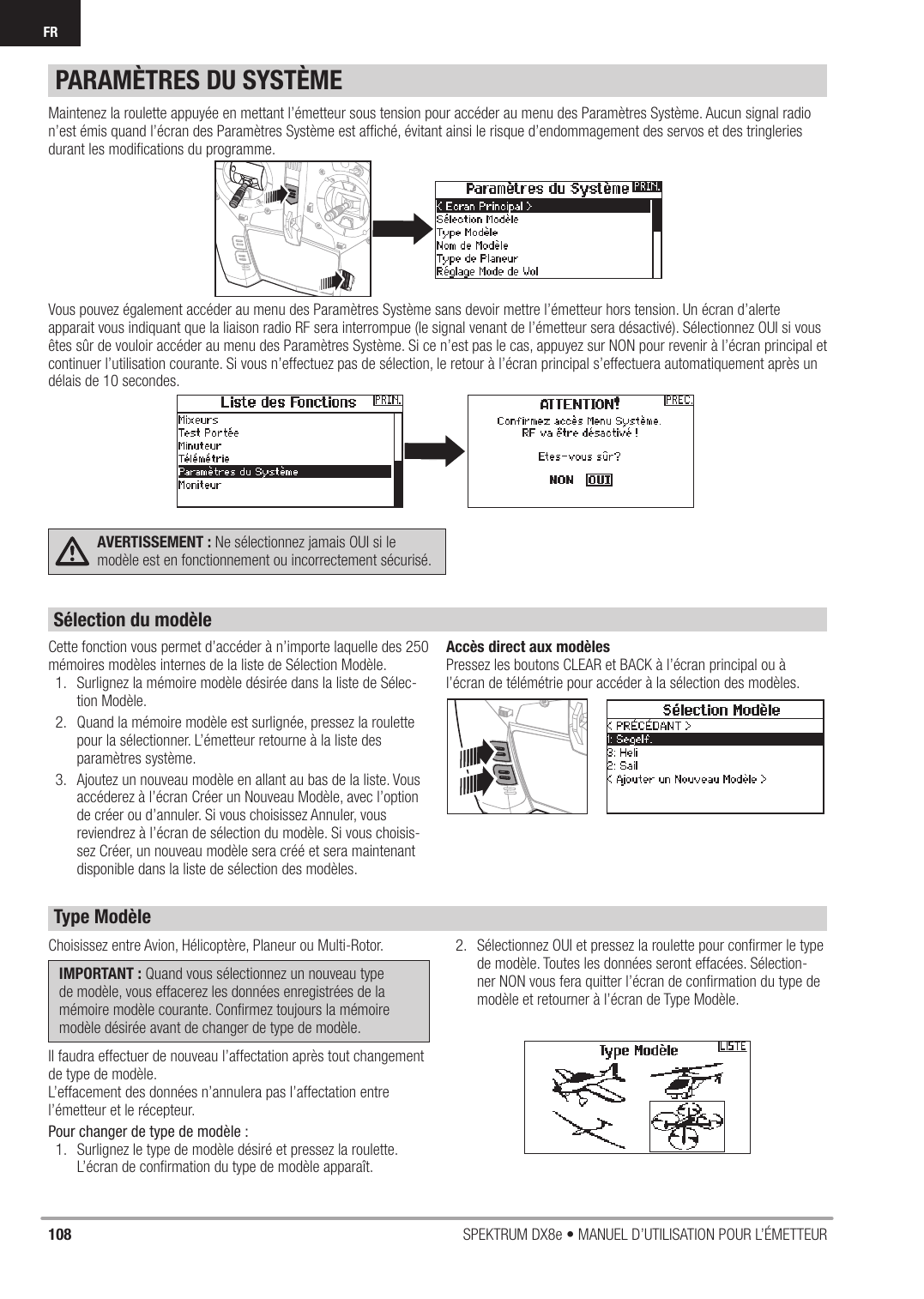 108 SPEKTRUM DX8e • MANUEL D’UTILISATION POUR L’ÉMETTEURFRMaintenez la roulette appuyée en mettant l’émetteur sous tension pour accéder au menu des Paramètres Système. Aucun signal radio n’est émis quand l’écran des Paramètres Système est afﬁ ché, évitant ainsi le risque d’endommagement des servos et des tringleries durant les modiﬁ cations du programme. Vous pouvez également accéder au menu des Paramètres Système sans devoir mettre l’émetteur hors tension. Un écran d’alerte apparait vous indiquant que la liaison radio RF sera interrompue (le signal venant de l’émetteur sera désactivé). Sélectionnez OUI si vous êtes sûr de vouloir accéder au menu des Paramètres Système. Si ce n’est pas le cas, appuyez sur NON pour revenir à l’écran principal et continuer l’utilisation courante. Si vous n’effectuez pas de sélection, le retour à l’écran principal s’effectuera automatiquement après un délais de 10 secondes. AVERTISSEMENT : Ne sélectionnez jamais OUI si le modèle est en fonctionnement ou incorrectement sécurisé. Cette fonction vous permet d’accéder à n’importe laquelle des 250 mémoires modèles internes de la liste de Sélection Modèle.1.  Surlignez la mémoire modèle désirée dans la liste de Sélec-tion Modèle.2.  Quand la mémoire modèle est surlignée, pressez la roulette pour la sélectionner. L’émetteur retourne à la liste des paramètres système.3.  Ajoutez un nouveau modèle en allant au bas de la liste. Vous accéderez à l’écran Créer un Nouveau Modèle, avec l’option de créer ou d’annuler. Si vous choisissez Annuler, vous reviendrez à l’écran de sélection du modèle. Si vous choisis-sez Créer, un nouveau modèle sera créé et sera maintenant disponible dans la liste de sélection des modèles.Accès direct aux modèlesPressez les boutons CLEAR et BACK à l’écran principal ou à l’écran de télémétrie pour accéder à la sélection des modèles.PARAMÈTRES DU SYSTÈMEChoisissez entre Avion, Hélicoptère, Planeur ou Multi-Rotor.IMPORTANT : Quand vous sélectionnez un nouveau type de modèle, vous effacerez les données enregistrées de la mémoire modèle courante. Conﬁ rmez toujours la mémoire modèle désirée avant de changer de type de modèle.Il faudra effectuer de nouveau l’affectation après tout changement de type de modèle.L’effacement des données n’annulera pas l’affectation entre l’émetteur et le récepteur.Pour changer de type de modèle :1.  Surlignez le type de modèle désiré et pressez la roulette. L’écran de conﬁ rmation du type de modèle apparaît.2.  Sélectionnez OUI et pressez la roulette pour conﬁ rmer le type de modèle. Toutes les données seront effacées. Sélection-ner NON vous fera quitter l’écran de conﬁ rmation du type de modèle et retourner à l’écran de Type Modèle.Sélection du modèleType Modèle