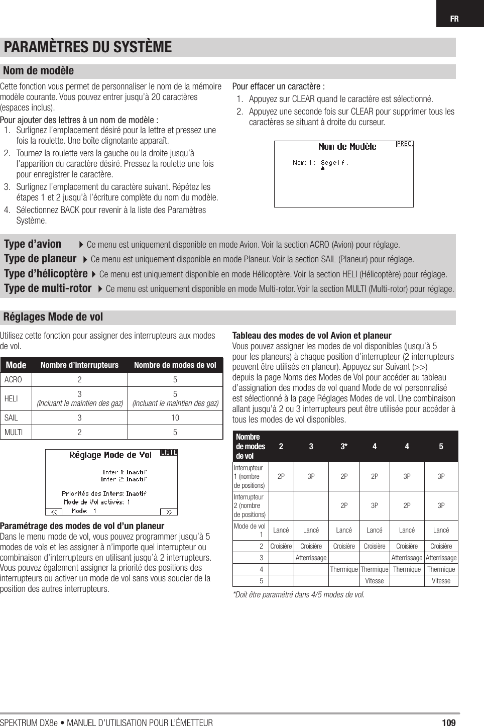 109SPEKTRUM DX8e • MANUEL D’UTILISATION POUR L’ÉMETTEURFRUtilisez cette fonction pour assigner des interrupteurs aux modes de vol.Paramétrage des modes de vol d’un planeurDans le menu mode de vol, vous pouvez programmer jusqu’à 5 modes de vols et les assigner à n’importe quel interrupteur ou combinaison d’interrupteurs en utilisant jusqu’à 2 interrupteurs. Vous pouvez également assigner la priorité des positions des interrupteurs ou activer un mode de vol sans vous soucier de la position des autres interrupteurs.Tableau des modes de vol Avion et planeurVous pouvez assigner les modes de vol disponibles (jusqu’à 5 pour les planeurs) à chaque position d’interrupteur (2 interrupteurs peuvent être utilisés en planeur). Appuyez sur Suivant (&gt;&gt;) depuis la page Noms des Modes de Vol pour accéder au tableau d’assignation des modes de vol quand Mode de vol personnalisé est sélectionné à la page Réglages Modes de vol. Une combinaison allant jusqu’à 2 ou 3 interrupteurs peut être utilisée pour accéder à tous les modes de vol disponibles.Nombre de modes de vol23 3*4 4 5Interrupteur 1 (nombre de positions)2P 3P 2P 2P 3P 3PInterrupteur 2 (nombre de positions)2P 3P 2P 3PMode de vol 1Lancé Lancé Lancé Lancé Lancé Lancé 2 Croisière Croisière Croisière Croisière Croisière Croisière 3 Atterrissage Atterrissage Atterrissage 4 Thermique Thermique Thermique Thermique 5 Vitesse Vitesse*Doit être paramétré dans 4/5 modes de vol.Cette fonction vous permet de personnaliser le nom de la mémoire modèle courante. Vous pouvez entrer jusqu’à 20 caractères (espaces inclus).Pour ajouter des lettres à un nom de modèle :1.  Surlignez l’emplacement désiré pour la lettre et pressez une fois la roulette. Une boîte clignotante apparaît.2.  Tournez la roulette vers la gauche ou la droite jusqu’à l’apparition du caractère désiré. Pressez la roulette une fois pour enregistrer le caractère.3.  Surlignez l’emplacement du caractère suivant. Répétez les étapes 1 et 2 jusqu’à l’écriture complète du nom du modèle.4.  Sélectionnez BACK pour revenir à la liste des Paramètres Système.Pour effacer un caractère :1.  Appuyez sur CLEAR quand le caractère est sélectionné.2.  Appuyez une seconde fois sur CLEAR pour supprimer tous les caractères se situant à droite du curseur.Type d’avion  4Ce menu est uniquement disponible en mode Avion. Voir la section ACRO (Avion) pour réglage.Type de planeur 4Ce menu est uniquement disponible en mode Planeur. Voir la section SAIL (Planeur) pour réglage.Type d’hélicoptère4Ce menu est uniquement disponible en mode Hélicoptère. Voir la section HELI (Hélicoptère) pour réglage.Type de multi-rotor 4Ce menu est uniquement disponible en mode Multi-rotor. Voir la section MULTI (Multi-rotor) pour réglage.PARAMÈTRES DU SYSTÈMENom de modèleRéglages Mode de volMode Nombre d’interrupteurs Nombre de modes de volACRO 2 5HELI 3(Incluant le maintien des gaz)5 (Incluant le maintien des gaz)SAIL 3 10MULTI 2 5