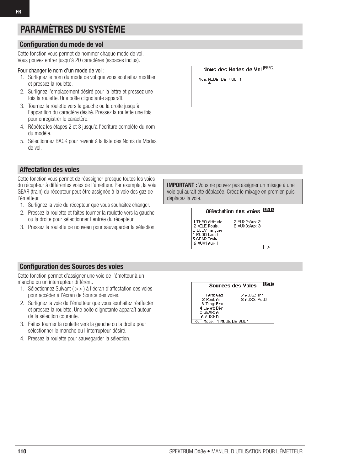 110 SPEKTRUM DX8e • MANUEL D’UTILISATION POUR L’ÉMETTEURFRCette fonction vous permet de nommer chaque mode de vol.Vous pouvez entrer jusqu’à 20 caractères (espaces inclus).Pour changer le nom d’un mode de vol :1.  Surlignez le nom du mode de vol que vous souhaitez modiﬁ er et pressez la roulette.2.  Surlignez l’emplacement désiré pour la lettre et pressez une fois la roulette. Une boîte clignotante apparaît.3.  Tournez la roulette vers la gauche ou la droite jusqu’à l’apparition du caractère désiré. Pressez la roulette une fois pour enregistrer le caractère.4.  Répétez les étapes 2 et 3 jusqu’à l’écriture complète du nom du modèle.5.  Sélectionnez BACK pour revenir à la liste des Noms de Modes de vol.Cette fonction vous permet de réassigner presque toutes les voies du récepteur à différentes voies de l’émetteur. Par exemple, la voie GEAR (train) du récepteur peut être assignée à la voie des gaz de l’émetteur. 1.  Surlignez la voie du récepteur que vous souhaitez changer.2.  Pressez la roulette et faites tourner la roulette vers la gauche ou la droite pour sélectionner l’entrée du récepteur.3.  Pressez la roulette de nouveau pour sauvegarder la sélection.IMPORTANT : Vous ne pouvez pas assigner un mixage à une voie qui aurait été déplacée. Créez le mixage en premier, puis déplacez la voie.Cette fonction permet d’assigner une voie de l’émetteur à un manche ou un interrupteur différent.1.  Sélectionnez Suivant ( &gt;&gt; ) à l’écran d’affectation des voies pour accéder à l’écran de Source des voies.2.  Surlignez la voie de l’émetteur que vous souhaitez réaffecter et pressez la roulette. Une boite clignotante apparaît autour de la sélection courante.3.  Faites tourner la roulette vers la gauche ou la droite pour sélectionner le manche ou l’interrupteur désiré.4.  Pressez la roulette pour sauvegarder la sélection.PARAMÈTRES DU SYSTÈMEConﬁ guration du mode de volAffectation des voiesConﬁ guration des Sources des voies