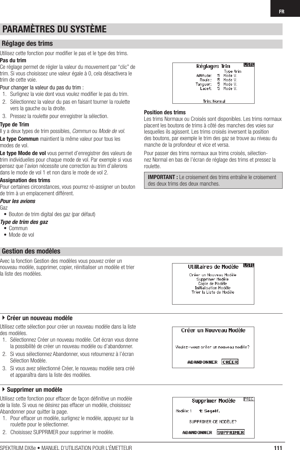 111SPEKTRUM DX8e • MANUEL D’UTILISATION POUR L’ÉMETTEURFRAvec la fonction Gestion des modèles vous pouvez créer un nouveau modèle, supprimer, copier, réinitialiser un modèle et trier la liste des modèles.Utilisez cette fonction pour modiﬁ er le pas et le type des trims.Pas du trimCe réglage permet de régler la valeur du mouvement par “clic” de trim. Si vous choisissez une valeur égale à 0, cela désactivera le trim de cette voie.Pour changer la valeur du pas du trim :1.  Surlignez la voie dont vous voulez modiﬁ er le pas du trim.2.  Sélectionnez la valeur du pas en faisant tourner la roulette vers la gauche ou la droite.3.  Pressez la roulette pour enregistrer la sélection.Type de TrimIl y a deux types de trim possibles, Commun ou Mode de vol.Le type Commun maintient la même valeur pour tous lesmodes de vol.Le type Mode de vol vous permet d’enregistrer des valeurs de trim individuelles pour chaque mode de vol. Par exemple si vous pensez que l’avion nécessite une correction au trim d’ailerons dans le mode de vol 1 et non dans le mode de vol 2.Assignation des trimsPour certaines circonstances, vous pourrez ré-assigner un bouton de trim à un emplacement différent.Pour les avionsGaz•  Bouton de trim digital des gaz (par défaut)Type de trim des gaz• Commun•  Mode de volPosition des trimsLes trims Normaux ou Croisés sont disponibles. Les trims normaux placent les boutons de trims à côté des manches des voies sur lesquelles ils agissent. Les trims croisés inversent la position des boutons, par exemple le trim des gaz se trouve au niveau du manche de la profondeur et vice et versa.Pour passer des trims normaux aux trims croisés, sélection-nez Normal en bas de l’écran de réglage des trims et pressez la roulette.IMPORTANT : Le croisement des trims entraîne le croisement des deux trims des deux manches.Utilisez cette sélection pour créer un nouveau modèle dans la liste des modèles.1.  Sélectionnez Créer un nouveau modèle. Cet écran vous donne la possibilité de créer un nouveau modèle ou d’abandonner.2.  Si vous sélectionnez Abandonner, vous retournerez à l’écran Sélection Modèle.3.  Si vous avez sélectionné Créer, le nouveau modèle sera créé et apparaîtra dans la liste des modèles.PARAMÈTRES DU SYSTÈMERéglage des trimsGestion des modèles4Créer un nouveau modèleUtilisez cette fonction pour effacer de façon déﬁ nitive un modèle de la liste. Si vous ne désirez pas effacer un modèle, choisissez Abandonner pour quitter la page.1.  Pour effacer un modèle, surlignez le modèle, appuyez sur la roulette pour le sélectionner.2.  Choisissez SUPPRIMER pour supprimer le modèle.4Supprimer un modèle