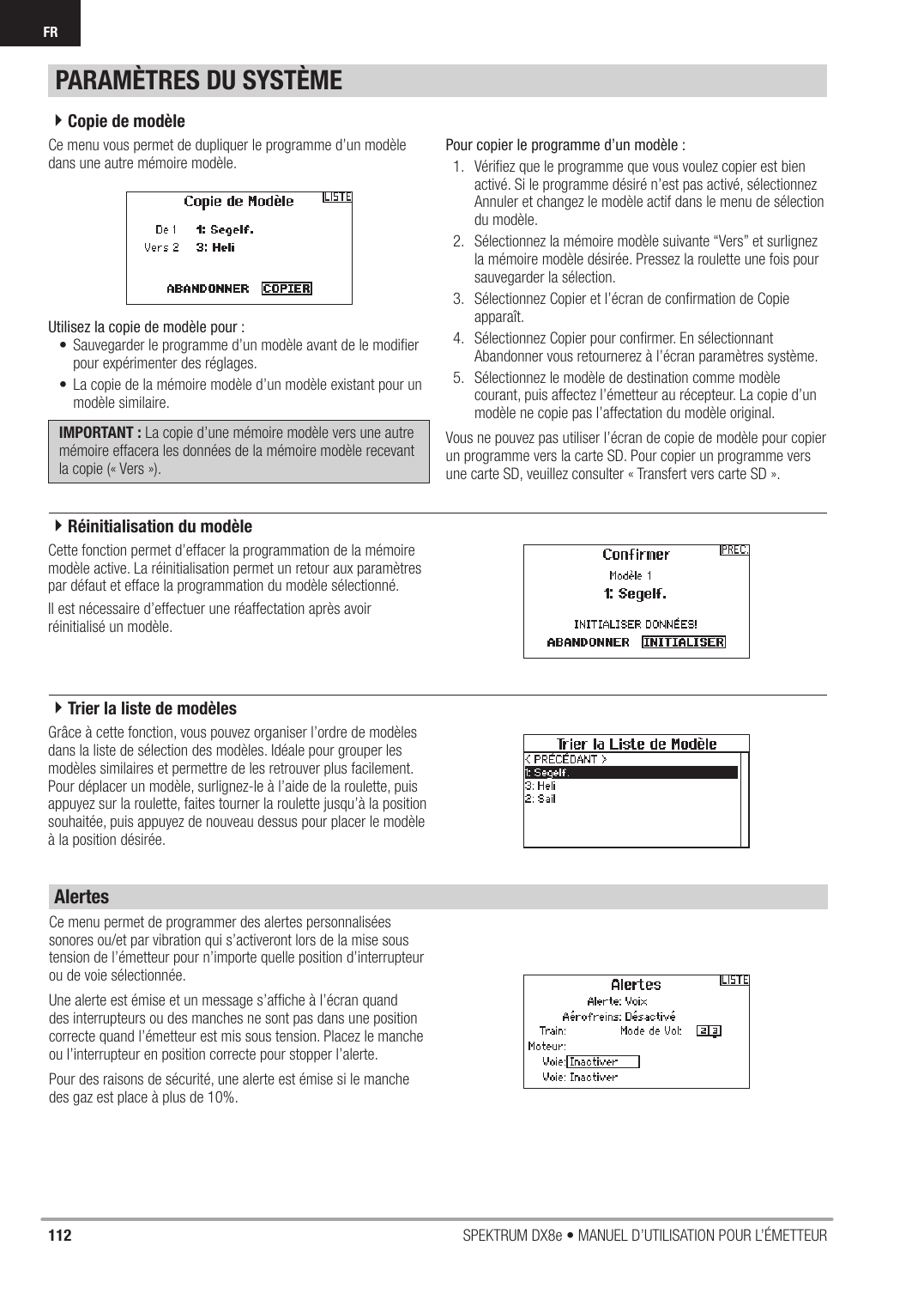 112 SPEKTRUM DX8e • MANUEL D’UTILISATION POUR L’ÉMETTEURFRCe menu vous permet de dupliquer le programme d’un modèle dans une autre mémoire modèle. Utilisez la copie de modèle pour :•  Sauvegarder le programme d’un modèle avant de le modiﬁ er pour expérimenter des réglages.•  La copie de la mémoire modèle d’un modèle existant pour un modèle similaire.IMPORTANT : La copie d’une mémoire modèle vers une autre mémoire effacera les données de la mémoire modèle recevant la copie (« Vers »). Pour copier le programme d’un modèle :1.  Vériﬁ ez que le programme que vous voulez copier est bien activé. Si le programme désiré n’est pas activé, sélectionnez Annuler et changez le modèle actif dans le menu de sélection du modèle.2.  Sélectionnez la mémoire modèle suivante “Vers” et surlignez la mémoire modèle désirée. Pressez la roulette une fois pour sauvegarder la sélection.3.  Sélectionnez Copier et l’écran de conﬁ rmation de Copie apparaît.4.  Sélectionnez Copier pour conﬁ rmer. En sélectionnant Abandonner vous retournerez à l’écran paramètres système.5.  Sélectionnez le modèle de destination comme modèle courant, puis affectez l’émetteur au récepteur. La copie d’un modèle ne copie pas l’affectation du modèle original.Vous ne pouvez pas utiliser l’écran de copie de modèle pour copier un programme vers la carte SD. Pour copier un programme vers une carte SD, veuillez consulter « Transfert vers carte SD ».Cette fonction permet d’effacer la programmation de la mémoire modèle active. La réinitialisation permet un retour aux paramètres par défaut et efface la programmation du modèle sélectionné.Il est nécessaire d’effectuer une réaffectation après avoir réinitialisé un modèle.Grâce à cette fonction, vous pouvez organiser l’ordre de modèles dans la liste de sélection des modèles. Idéale pour grouper les modèles similaires et permettre de les retrouver plus facilement. Pour déplacer un modèle, surlignez-le à l’aide de la roulette, puis appuyez sur la roulette, faites tourner la roulette jusqu’à la position souhaitée, puis appuyez de nouveau dessus pour placer le modèle à la position désirée.Ce menu permet de programmer des alertes personnalisées sonores ou/et par vibration qui s’activeront lors de la mise sous tension de l’émetteur pour n’importe quelle position d’interrupteur ou de voie sélectionnée.Une alerte est émise et un message s’afﬁ che à l’écran quand des interrupteurs ou des manches ne sont pas dans une position correcte quand l’émetteur est mis sous tension. Placez le manche ou l’interrupteur en position correcte pour stopper l’alerte.Pour des raisons de sécurité, une alerte est émise si le manche des gaz est place à plus de 10%.PARAMÈTRES DU SYSTÈMEAlertes4Copie de modèle4Trier la liste de modèles4Réinitialisation du modèle